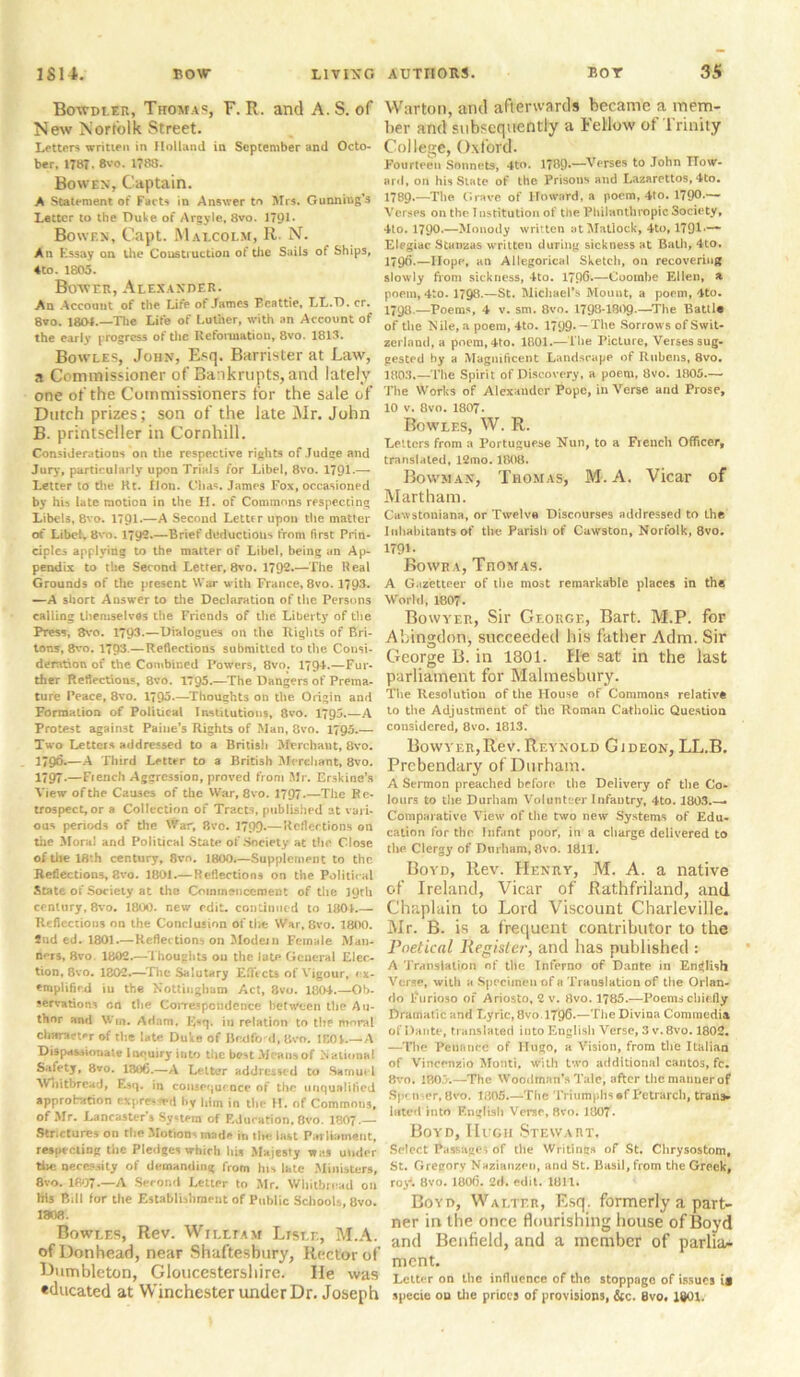 Bowdler, Thomas, F. R. and A. S. of New Norfolk Street. Letters written in Holland in September and Octo- ber, 1787. 8vo. 1788. Bowen, Captain. A Statement of Facts in Answer to Mrs. Gunning’s Letter to the Duke of Argyle, 8vo. 179L Bowen, Capt. Malcolm, R. N. An Essay on the Construction of the Sails of Ships, ♦to. 1805. Bower, Alexander. An Account of the Life of James Beattie, LL.D. cr. 8vo. 18M.—The Life of Luther, with an Account of the early progress of tire Reformation, 8vo. 1813. Bowles, John, Esq. Barrister at Law, a Commissioner of Bankrupts, and lately one of the Commissioners for the sale of Dutch prizes; son of the late Mr. John B. printseller in Cornhill. Considerations on the respective rights of Judge and Jury, particularly upon Trials for Libel, 8vo. 1791-— Letter to the Ht. fJon. Clias. James Fox, occasioned by his late motion in the H. of Commons respecting Libels, 8vo. 1791.—A Second Letter upon the matter of Libel. 8vo. 1792.—Brief deductions from first Prin- ciples applying to the matter of Libel, being an Ap- pendix to the Second Letter, 8vo. 1792*—The Real Grounds of the present War with France, 8vo. 1793* —A short Answer to the Declaration of the Persons calling themselves the Friends of the Libert}' of the Press, 3vo. 1793.—Dialogues on the Rights of Bri- tons, 8vo. 179‘3.— Reflections submitted to the Consi- deration of the Combined Powers, 8vo. 1794.—Fur- ther Reflections, 8vo. 1795.—The Dangers of Prema- ture Peace, 8vo. 1795.—Thoughts on the. Origin and Formation of Political Institutions, 8vo. 1795.—A Protest against Paine’s Rights of Man, 8vo. 1795.— Two Letters addressed to a British Merchant, 8vo. n9&—A Third Letter to a British Merchant, 8vo. 1797-—French Aggression, proved from Mr. Erskine’s View of the Causes of the War, 8vo. 1797*—The Re- trospect, or a Collection of Tracts, published at vari- ous periods of the War, 8vo. 1799-—Reflections on the Mora! and Political State of Society at the Close of the 18th century, 8vn. 1800.—Supplement to the Reflections, 8vo. 1801.— Reflections on the Political State of Society at the Commencement of the 19th century, 8vo. 1800. new edit, continued to 1801.— Reflections on the Conclusion of the War, 8vo. 1800. 2nd ed. 1801.— Reflections on Modem Female Man- ners, 8vo 1802.—Thoughts on the late General Elec- tion, 8vo. 1802.—The Salutary Effects of Vigour, ex- emplified iu the Nottingham Act, 8vo. 1804.—Ob- servations on the Correspondence between the Au- thor and Win. Adam, Esq. in relation to the moral character of the late Duke of Bedford, 8vo. 1C01.—A Dispassionate Inquiry into the best Means of National Safety, 8vo. 1306.—A Letter addressed to Samuel Whitbread, Esq. in consequence of the unqualified approbation eJrpfe*n*d by him in the H. of Commons, of Mr. Lancasters System of Education. 8vo. I8O7.— Strictures on the Motions made in the last Parliament, respecting the Pledges which his Majesty was under the necessity of demanding from his late Ministers, 8vo. 1897.—A Second Letter to Mr. Whitbread on his Bill for the Establishment of Public Schools, 8vo. 1808. Bowles, Rev. William Lisle, M.A. ofDonhearl, near Shaftesbury, Rector of Dumbleton, Gloucestershire, lie was «ducated at Winchester under Dr. Joseph Warton, and afterwards became a mem- ber and subsequently a Fellow of Trinity College, Oxford. Fourteen Sonnets, 4to. 1789*—Verses to John How- ard, on his State of the Prisons and Lazarettos, 4to. 1789.—The Grave of Howard, a poem, 4to. 1790.— Verses on the I nstitution of the Philanthropic Society, 4to. 1790.—Monody written at Matlock, 4to, 1791 — Elegiac Stanzas written during sickness at Bath, 4to. 1796*—Hope, an Allegorical Sketch, on recovering slowly from sickness, 4to. 1790.—Coorabe Ellen, a poem, 4to. 1798.—St. Michael’s Mount, a poem, 4to. 1798.—Poems, 4 v. sm. 8vo. 1793-1809.—The Battle of the Nile, a poem, 4to. 1799— The Sorrows of Swit- zerland, a poem, 4to. 1801.—The Picture, Verses sug- gested by a Magnificent Landscape of Rubens, 8vo. 1803.—The Spirit of Discovery, a poem, 8vo. 1805.— The Works of Alexander Pope, in Verse and Prose, 10 v. 8vo. 1807. Bowlf.s, W. R. Letters from a Portuguese Nun, to a French Officer, translated, 12mo. 1808. Bowman, Thomas, M.A. Vicar of Martham. Cawstoniana, or Twelve Discourses addressed to the Inhabitants of the Parish of Cawston, Norfolk, 8vo. 179L Bowra, Thomas. A Gazetteer of tlie most remarkable places in the World, 1807. Bowyer, Sir George, Bart. M.P. for Abingdon, succeeded bis father Adm. Sir George B. in 1801. He sat in the last parliament for Malmesbury. The Resolution of the House of Commons relative to the Adjustment of the Roman Catholic Question considered, 8vo. 1813. Bowyer, Rev. Reynold G i deon, LL.B. Prebendary of Durham. A Sermon preached before the Delivery of tlie Co- lours to tlie Durham Volunteer Infantry, 4to. 1803.— Comparative View of the two new Systems of Edu- cation for the Infant poor, in a charge delivered to the Clergy of Durham, 8vo. 1811. Boyd, Rev. Henry, M. A. a native of Ireland, Vicar of Rathfriland, and Chaplain to Lord Viscount Charleville. Mr. B. is a frequent contributor to the Poetical Register■, and has published : A Translation of the Inferno of Dante in English Verse, with a Specimen of a Translation of tlie Orlan- do Purioso of Ariosto, 2 v. 8vo. 1785.—Poems chiefly Dramatic and Lyric, 8vo. 1796-—Tlie Divina Commcdia of Dante, translated into English Verse, 3 v. 8vo. 1802. —The Penance of Hugo, a Vision, from tlie Italian of Vincenzio Monti, with two additional cantos, fc. 8vo. 1805.—The Woodman’s Tale, after the manner of Spc n er, 8vo. 1805.—Tlie Triumphs #f Petrarch, tran> lifted into English Verse, 8vo. 1807* Boyd, Hi gh Stewart. Select Passages of the Writings of St. Chrysostom, St. Gregory Nazianzen, and St. Basil, from the Greek, roy*. 8vo. 1806. 2d. edit. 1811. Boyd, Walter, Esq. formerly a part- ner in the once flourishing house of Boyd and Benfield, and a member of parlia^ ment. Letter on the influence of the stoppage of issues is specie ou tlie prices of provisions, &c. 8vo. 1801.