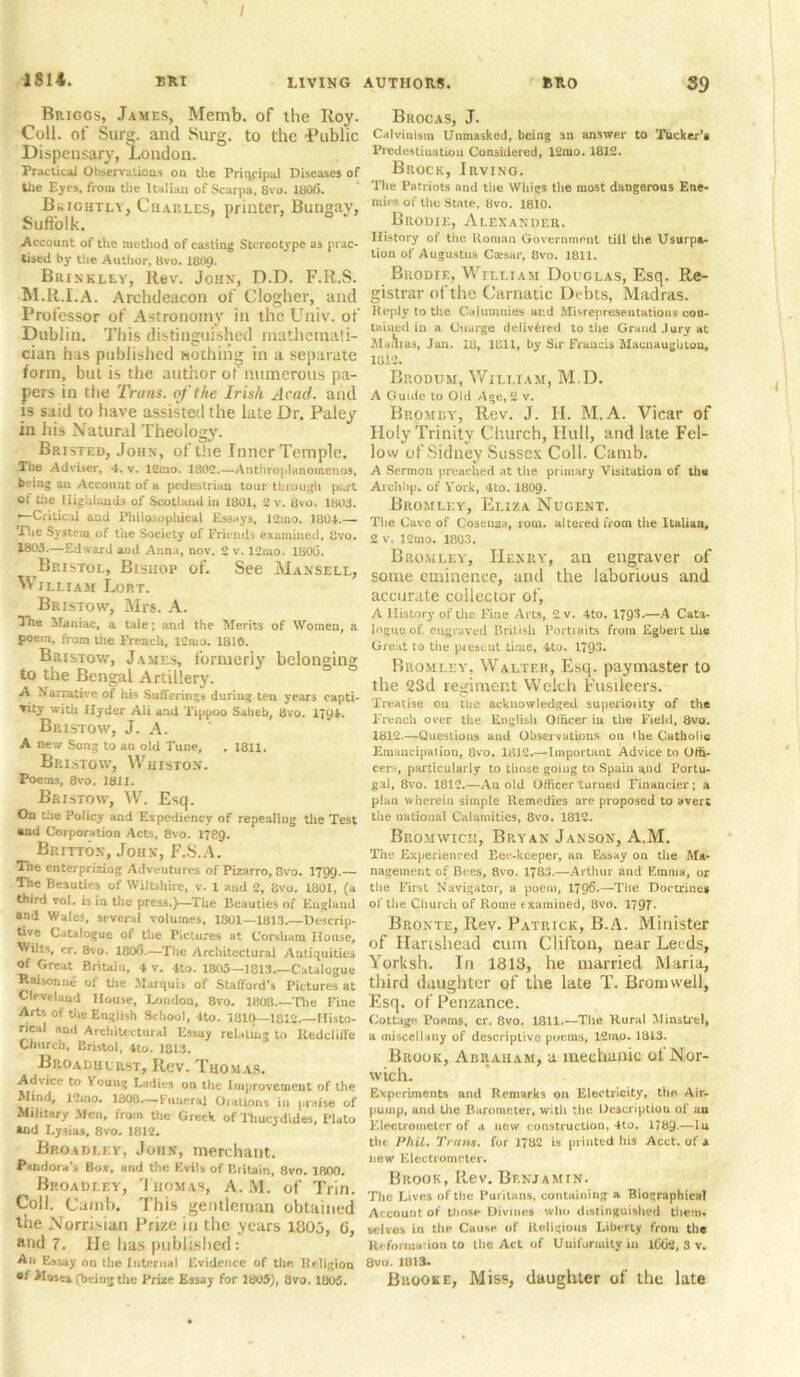 1814. ERI LIVING AUTHORS. RRO S9 Bp.iggs, James, Memb. of the Roy. Coll, of Surg. and Surg. to the Public Dispensary, London. Practical Observations on the Principal Diseases of the Eyes, from the Italian of Scarpa, 8vo. 180(5. Brightly, Charles, printer, Bungay, Suffolk. Account of the method of casting Stereotype os prac- tised by the Author, 8vo. I8IHJ. Brinkley, Rev. John, D.D. F.R.S. M.R.I.A. Archdeacon of Clogher, and Professor of Astronomy in the Univ. of Dublin. This distinguished mathemati- cian has published nothing in a separate form, but is the author of numerous pa- pers in the Trans, of the Irish Acad, and is said to have assisted the late Dr. Paley in his Natural Theology. Bristed, John, of the InnerTemple. The Adviser, 4. v. 1£mo. 1802.—Anthroplanomenos, h ring an Account of a pedestrian tour through part Ot tile Highlands of Scotland in 1801, 2 v. 0\o. 1803. —Critical and Philosophical Essays, 12ino. 1804.— The System of tiie Society of Friends examined, Svo. 1*05.—Edward aud Anna, nov. 2 v. 12mo. 1800. Bristol, Bishop of. See Mansell, William Lort. Bristow, Mrs. A. The Maniac, a tale; and the Merits of Women, a poem, from the French, ICmo. 1810. Bristow, James, formerly belonging to the Bengal Artillery. A Narrative of his Sufferings during ten years capti- vity with llyder Ali and Tippoo Salieb, 8vo. 1J94. Bristow, J. A. A new Song to an old Tune, . 1811. Bristow, Whiston. Poems, 8vo. 1811. Bristow, W. Esq. On the Policy and Expediency of repealing the Test and Corporation Acts, 8vo. 1789. Britton, John, F.S.A. The enterprizing Adventures of Pizarro, 8vo. 1799-— The Beauties of Wiltshire, v. 1 and 2, 8vo. 1801, (a third vol. is in tile press.)—The Beauties of England and Wales, several volumes, 1801—1813.—Descrip- tive Catalogue of the Pictures at Corsham House, Wilts, cr. 8vo. 180(5.—The Architectural Autiquities Of Great Britain, 4 v. 4to. 1805—1813 Catalogue Rahonne of the Marquis of Stafford’s Pictures at Cleveland House, London, 8vo. 1808.—'Die Fine Arts ot the English School, 4to. 1810—1812.—Histo- rical anil Architectural Essay relating to lledclilfe Church, Bristol, 4to. 1813. Broadhlrst, Rev. Thomas. Advice to Young Ladies on the Improvement of the Mind, 12mo. 1808.— Funeral Orations in praise of Military Men, from the Greek of Thucydides, Plato *nd Lysias, 8vo. 1812. Bp.oadi.ey, John, merchant. Pandora's Box, and the Evils of Biitain, 8vo. 1800. Broadley, Thomas, A. M. of Trim Coll. (Jamb. This gentleman obtained the Norrisian Prize in the years 1803, G, and 7. He has published: An Essay on the Internal Evidence of the. Religion of Moses (being the Prize Essay for 1805), 8vo, 1805. Brocas, J. Calvinism Unmasked, being an answer to Tucker’s Predestination Considered, 12mo. 1812. Brock, Irving. The Patriots and the Whigs the most dangerous Ene- mies of the State, 8vo. 18l0. Brodie, Alexander. History of the Roman Government till the Usurpa- tion of Augustus Cmsar, 8vo. 1811. Brodie, William Douglas, Esq. Re- gistrar of the Carnatic Debts, Madras. Kopiy to the Calumnies and Misrepresentations con- tained in a Guarge delivered to the Grand Jury at M .till as, Jan. id, 1811, by Sir Francis Maenaughiou, 1812. Buodum, William, M.D. A Guide to Old Age, 2 v. Bromby, Rev. J. II. M.A. Vicar of Holy Trinity Church, Hull, and late Fel- low of Sidney Sussex Coll. Camb. A Sermon preached at the primary Visitation of the Aiehhp. of York, 4to. 1809- Bromley, Eliza Nugent. The Cave of Cosenza, rom. altered from the Italian, 2 v. 12mo. 1803. Bromley, Henry, an engraver of some eminence, and the laborious and accurate collector of, A History of the Fine Art3, 2 v. 4to. 1793.—A Cata- logue of. engraved British Portraits from Egbert the Great to the piescut time, 4to. 179. Bromley. Walter, Esq. paymaster to the 23d regiment Welch Fusileers. Treatise on tbc acknowledged superioiity of the French over the English Officer in the Field, 8vo. 1812.—Questions and Observations on ihe Catholic Emancipation, Ovo. 1812.—Important Advice to Offi- cers, particularly to those going to Spain gnd Portu- gal, 8vo. 1812.—An old Officer turned Financier; a plan wherein simple Remedies are proposed to avert the national Calamities, 8vo. 1812. Bromwich, Bryan Janson, A.M. The Experienced Eec-kceper, an Essay on the Ma- nagement of Bees, 8vo. 1783.—Arthur and Emma, or the First Navigator, a poem, 1796*—The Doctrines of the Church of Rome examined, 8vo. 1797* Bronte, Rev. Patrick, B.A. Minister of Hartshead cum Clifton, near Leeds, Yorksh. In 1813, he married Maria, third daughter of the late T. Bromwell, Esq. of Penzance. Cottage Poems, cr. 8vo. 1811.—The Rural Minstrel, a miscellany of descriptive poems, I2inj0. 1813. Brook, Abraham, a mechanic of Nor- wich. Experiments and Remarks on Electricity, the Air- pump, and the Barometer, with the Description of an Electrometer of a new construction, 4to. 1789.—lu the Phil. Tram, for 1782 is printed his Acct. of a new Electrometer. Brook, Rev. Benjamin. The Lives of the Puritans, containing a Biographical Account of those Divines who distinguished them- selves in the Cause of Religious Liberty from the Ri forma ion to the Act of Uniformity in lCOa, 3 v. 8vo. 1813. Brooke, Miss, daughter of the late