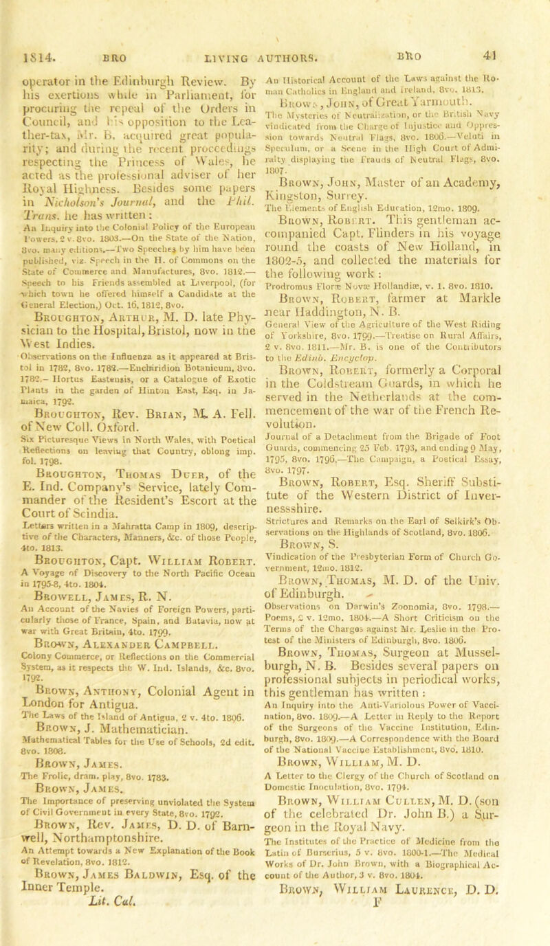 operator in the Edinburgh Review. By his exertions while in Parliament, for procuring tiie repeal of the Urders in Council, and 1 ;s opposition to the Lea- ther-tax, Mr. B. acquired great popula- rity; and during ihe recent proceedings respecting the Princess of Wales, he acted as the professional adviser of her Royal Highness. Besides some papers in Nicholson's Journal, and the Jr’hil. Trans, he has written : An Inquiry into the Colonial Policy of the European Powers, 2 v. flvo. 1803.—On the State of the Nation, 8v*o. many editions.—Two Speeches by him have been published, viz. Speech in the II. of Commons on the State of Commerce and Manufactures, 8vo. 1812.— Speech to his Friends assembled at Liverpool, (for -which town he offered himself a Candidate at the General Election,) Oct. It), 1812, 8vo. Broughton, Arthur, M. D. late Phy- sician to the Hospital, Bristol, now in the West Indies. Observations on the Influenza as it appeared at Bris- tol in 1782, 8vo. 1782.—Enchiridion Botanicum, 8vo. 1782 - Ilortus Eastsnsis, or a Catalogue of Exotic riants in the garden of Hinton East, Esq. in Ja- maica, 1792. Broughton, Rev. Brian, A. Fell, of New Coll. Oxford. Six Picturesque Views in North Wales, with Poetical Reflections on leaving that Country, oblong imp. fol. 1798. Broughton, Thomas Dcer, of the E. Ind. Company's Service, lately Com- mander of the Resident’s Escort at the Court of Scindia. Letters written in a Mahratta Camp in 1809, descrip- tive 0/ the Characters, Manners, &c. of those People, 4to. 1813. Broughton, Capt. William Robert. A Voyage of Discovery to the North Pacific Ocean in 1795-8, -Ito. 1804. Bp.owell, James, R. N. Aii Account of the Navies of Foreign Powers, parti- cularly those of France, Spain, and Batavia, now *it war with Great Britain, 4to. 1799. Brown, Alexander Campbell. Colony Commerce, or Reflections on the Commercial System, as it respects the W. Ind. Islands, &c. 8vo. 1792. Brown, Anthony, Colonial Agent in London for Antigua. The Laws of the Island of Antigua, 2 v. 4to. 1896. Brown, J. Mathematician. Mathematical Tables for the Use of Schools, 2d edit. 8vo. 1808. Brown, James. The Frolic, dram, play, 8vo. 1783. Brown, James. The Importance of preserving unviolated the System of Civil Government in every State, 8vo. 17Q2. Brown, Rev. James, D. D. of Barn- well, Northamptonshire. An Attempt towards a New Explanation of the Book of Revelation, 8vo. 1812. Brown, James Baldwin, Esq. of the Inner Temple. Lit. Cal. An Historical Account of the Laws against the Uo- man Catholics in England and Ireland, 8vo. 1813. Brow;. , John, of Great Yarmouth. The Mysteries of Neutralisation, or the British Navy vindicated from the Charge of Injustice and Oppres- sion towards Neutral Flags, 8vo. 180(3.—Veluti in Speculum, or a Scene in the High Court of Admi- ralty displaying the Frauds of Neutral Flags, 8vo. 1807- Brown, John, Master of an Academy, Kingston, Surrey. The Elements of English Education, 12mo. 1809. Brown, Robert. This gentleman ac- companied Capt. Flinders in his voyage round the coasts of New Holland, in 1802-5, and collected the materials for the following work : Prodromus Flora Nova1 Holland he, v. 1. 8vo. 1810. Brown, Robert, fanner at Markle near Haddington, N. B. General View of the Agriculture of the West Riding of Yorkshire, 8vo. 1799*—Treatise on Rural Affairs, 2 v. 8vo. 1811.—Mr. B. is one of the Contributors to thej Edinb. Encyclop. Brown, Robert, formerly a Corporal in the Coldstream Guards, in which he served in the Netherlands at the com- mencement of the war of the French Re- volution. Journal of a Detachment from the Brigade of Foot Guards, commencing 25 Feb. 1793, and ending 0 May, 1795, 8vo. 1796.—The Campaign, a Poetical Essay, 8vo. 1797. Brown, Robert, Esq. Sheriff Substi- tute of the Western District of Inver- nessshire. Strictures and Remarks on the Earl of Selkirk’s Ob- servations on the. Highlands of Scotland, 8vo. 1806. Brown, S. Vindication of the Presbyterian Form of Church Go- vernment, 12ino. 1812. Brown, Thomas, M. D. of the Univ. of Edinburgh. - Observations on Darwin’s Zoonomia, 8vo. 1798.— Poems, 2 v. 12mo. 1804.—A Short Criticism on the Terms of the Charges against Mr. Leslie in the Pro- test of the Ministers of Edinburgh, 8vo. 1806. Brown, Thomas, Surgeon at Mussel- burgh, N. B. Besides several papers on professional subjects in periodical works, this gentleman has written : An Inquiry into the Anti-Variolous Power of Vacci- nation, 8vo. I8O9.—A Letter in Reply to the Report of the Surgeons of the Vaccine Institution, Edin- burgh, 8vo. I809.—A Correspondence with the Board of the National Vaccine Establishment, Ovo. 1810. Brown, William, M. D. A Letter to the Clergy of the Church of Scotland on Domestic Inoculation, 8vo. 179 L Brown, William Cullen, M. D.(son of the celebrated Dr. John B.) a Sur- geon in the Royal Navy. The Institutes of Lhe Practice of Medicine from tho Latin of Burner ins, 5 v. Bvo. 1GOO-1.—The Medical Works of Dr. John Brown, with a Biographical Ac- count of the Author, 3 v. Bvo. 1804.