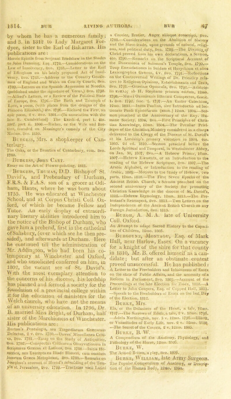 by whom lie lias a numerous family; and 3. in 1312 to Lady Margaret i'or- dyce, sister to the Earl of Bakarras. llis publications are: Heroic Epistle from Serjeant Bradshaw in the Shades to John Dunuiug, F.sq. 1778.—Considerations on the Law of Insolvency, 8vo. 17t>*5-—Letter to the Earl of Ethnghum on his lately proposed Act ot Insol- vency, 8vo. 1788.—Address to the Countiy Gentle- men of England aud Wales on Cou ty Courts, 8vo. 1789.—Letters on the Spanish Aggression at Kootka, (published under the signature of \ erus,) 8vo. 1798* —Alfred’s Letters, or a Review of the Political State of Europe, 8vo. 1792.—The Birth and Triumph of Love, a poein, (with plates from the designs of the Princess Elizabeth,) 4fo. 1796.—Richard the First, an epic poem, 2 v. 8vo. 1801.—(In association with the late R. Cumberland) The Lxodi d, part i. 4to. 1807- part li. 1808.— Riches, or the Wife and bro- ther, founded on Massinger's comedy of the City Matlam, 8vo. 1810. Burgess, Mrs. a shopkeeper of Can- terbury. The Oaks, or the beauties of Canterbury, com. 3vo. 1780. Burgess, John Cart. Essay on the Art of Flower-painting, 1811. Burgess, Thomas, U.D. Bishop of St. David’s, and Prebendary of Durham, F.R.S. & F.A.S. son of a grocer at Odi- ham, Hants, where he was bom about 1755. lie was educated at Winchester School, and at Corpus Christi Coll. Ox- ford, of which he became Fellow and Tutor. An early display of extraordi- nary literary abilities introduced him to the notice of the Bishop ot Durham, who gave him a prebend, first in the cathedral ofSaliabnry, (over which see he then pre- sided), and afterwards at Durham. Flere he continued till the administration of Mr. Addington, who had been his co- temporary at Winchester and Oxford, and who unsolicited conferred on him, in 1802, the vacant see of St. David’s. With the most exemplary attention to the concerns of his diocese, his lordship has planned and formed a society for the foundation ot a provincial college within it tor the education of ministers for the Welch church, who have not the means of an university education. In 1790, Dr. B. married Miss Bright, of Durham, half sister ot the Marchioness of Winchester. His publications are: Burton s Pcntulogia, seu Tragccdiarum Gracarum Delectus, 2 v. Ovo. 1780.—Dawes’ Miscellanea Criti- ca, 8vo. 1781.—Essay on the Study of Antiquities, 8 vo. 1782.—Conspectus Criticarum Observation urn in Scriptorcs Graces ct Latinos, 8vo. 1788—Initia Ho- raenca, seu Exccrptaex Iliadc Ilomcri. cum omnium locoruin Gr*ca Metapiirasi, 8vo. 1788.—Remarks on Josephus’3 account of Herod’s rebuilding of the Tem- pi* at Jerusalem, 8vo. 1788.—Tractatus y«hu Latini a Crevicr, Brotier, Auger aliisque conscripli, 8vo. 1788.—Considerations on the Abolitiou of blavery and the Slave-trade, upon grounds of natural, religi- ous, and political duty, 8vo. 1789-—The Divinity^of Christ proved from his own declarations, a Sermon, 4to. 1790.—Remarks ou the Scriptural Account of the Dimensions of Solomon’s Temple, 8vo. 1790*~~ Toup Emendationes in Suidam et Hesychium et alios Lexicographos Graicos, 4v. 8vo. 1791.—Reflections on the Controversial Writings of Dr. Priestley rela- tive to Religious Opinions, Establishments and Tests, 8vo. 1791—-Gravin* Opuscula, 8vo. 1792.—Aristote- lis Tce'itXog ab II. Stephauo primum editum, 12ino. 1798.—Musti Oxoniensis litterani Conspectus,.fascic. 1. 8vo. 1792- fasc. 2. 1797.—An Easter Catechism^ 12mo. 1803.—Initia Paulina, sive Introductio ad lec- uoncm Pauli Epistolarum (anon.) 12mo. 1804.—Ser- mon preached at the Anniversary of the Roy. Hu- mane Society, 1804, 8vo.— First Principles of Chris- tiau Knowledge, 12mo. 1804.—The Peculiar Privi- leges of the Christian.Ministry considered in a charge delivered to the Clergy of the Diocese of St. David’s at his Lordship’s primary visitation 111 1804, 4lo. 1805. 2d ed. 1810.—Sermon preached before the Lords Spiritual and Temporal, in Westminster Abbey, on Jan. 30, 1807, 8vo.—A Hebrew Primer, 12ino. 1807.—Hebrew Elements, or an Introduction to the reading of the Hebrew Scriptures, 8vo. 1807.—The Arabic Alphabet, or Introduction to the reading of Arabic, I8O9.—Motives to the Study of Hebrew, two parts, 12mo. 1810.—The First Seven Epochs of the Ancient Britisli Church, a Sermon preached on the second anniversary of the Society for promoting Christian Knowledge in the diocese of St. David’s, 1812.—Hebrew Etymology, 12mo. 1813.—The Pro- testant’s Retrospect, 8vo. 1813.—Two Letters ou the Independence of the Ancient British Church 011 any Foreign Jurisdiction, 8vo. 1813. Burgh, A. M.A. late of University Coll. Oxfoid. An Attempt to adapt Sacred History to the Capaci- ties of Children, 12mo. 1B05. Bukgoyne, Montagu, Esq. of Mark Hall, near Harlow, Essex. On a vacancy for a knight of the shire for that county in 1810, Mr. B. offered him sell' as a can- didate; but after an obstinate contest proved unsuccessful. He has published: A Letter to the Freeholders and Inhabitants of Essex 011 the state of Public Affairs, aud the necessity of a Reform in Parliament, 8vo. I8O9.—Account of the Proceedings at the late Election for Essex, 1810.—A Letter to John Conyers, Esq. of Copped llall, 1811. —Speech to the Freeholders ol Essex on the last Day of the Election, 1812. Burke, Mrs. Ela, or the Delusions of the Heart, a tale, 12iuo. 1787*—The Morrows of Edith, a tale, 2 v. 12rao. 1796. —Adela Northington, now 3 v. 12mo. 1796*—Elliott, or Vicissitudes of Early Life, nov. 2 v. 12mo. 100Q. —The Secret of the Cavern, 2 v. 12mo. 1805. Burke, B. W. A Compendium of the Auatomy, Physiology, and Pathology of the Horse, 12mo. tflOO. Burke, W. TIic Alined Briton, a |duy, Bvo. 1006. Burke, William, late Army Surgeon. Tiie Popular.Compendium of Auatomy, or Descrip- tion of the Human Body, 12mo. lUOt.