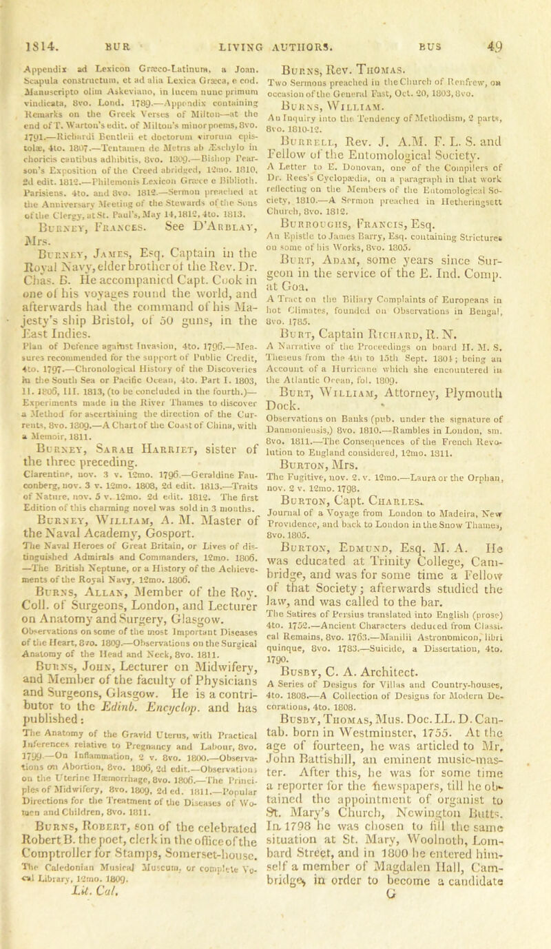 Appendix ad Lexicon Graco-Latinura, a Joan. Scapula constructum. et ad alia Lexica Graica, e cod. Aianuscripto olim Askeviano, in lucem nunc primum vindicata, 8vo. Lond. 1789-—Appendix containing Remarks on the Greek Verses of Milton—at the end ofT. Warton’sedit, of Milton's miuorpoems, 8vo. 1791.—Ricliurdi Ecntleii et doctoruni virorum cpis- tola;, 4to. 1807.—Tentamen dc Metns ah JEschylo in choricis cautibus adhibitis, 8vo. 1809*—Bishop IYar- son’s Exposition of the Creed abridged, 12mo. 1810, 2d edit. 1812.—Philemonis Lexicon Grace e Biblioth. Parisiens. 4to. and 8vo. 1812.—Sermon preached at the Anniversary Meeting or the Stewards ol the Sons of the Clergy, at St. Paul’s, May 14,1812,4to. 1813. Burney, Frances. See D’Arblay, Mrs. Burney, James, Esq. Captain in the Royal Navy, elder brother ot the Rev. Dr. Ciias. B. He accompanied Capt. Cook in one ol his voyages round the world, and afterwards had the command of his Ma- jesty's ship Bristol, of 50 guns, in the East Indies. Plan of Defence against Invasion, 4to. 1796.—Mea- sures recommended for the support of Public Credit, 4to. 1797*—Chronological History of the Discoveries m the South Sea or Pacific Ocean, 4to. Part I. 1803, 11. 1805, III. 1813, (to be concluded in the fourth.)— Experiments made in the River Thames to discover a Method for ascertaining the direction of the Cur- rents, 8vo. 1309.—A Chart of the Coast of China, with a Memoir, 1811. Burney, Sarah Harriet, sister of the three preceding. Clarentine, nov. 3 v. 12mo. 1796.—Geraldine Fau- conberg, nov. 3 v. 12mo. 1808, 2d edit. 1813.—Traits of Nature, nov. 5 v. 12mo. 2d edit. 1812. The first Edition of this charming novel was sold in 3 mouths. Burney, William, A. M. Master of the Naval Academy, Gosport. The Naval Heroes of Great Britain, or Lives of dis- tinguished Admirals and Commanders, 12mo. 1806. —The British Neptune, or a History of the Achieve- ments of the Royal Navy, 12mo. 1806. Burns, Allan, Member of the Roy. Coll, of Surgeons, London, and Lecturer on Anatomy and Surgery, Glasgow. Observations on some of the most Important Diseases of the Heart, 8 /o. 180Q.—Observations on the Surgical Anatomy of the Head and Neck, 8vo. 1811. Burns, John, Lecturer on Midwifery, and Member of the faculty of Physicians and Surgeons, Glasgow. He is a contri- butor to the Edinb. EncycLop. and has published: The Anatomy of the Gravid Uterus, with Practical Inferences relative to Pregnancy and Labour, 8vo. 1799—0° Inflammation, 2 v. 8vo. 1800.—Observa- tions cm Abortion, 8vo. 1806, 2d edit Observation; on the Uterine Hminorrhagc, 8vo. 1806. The Princi- ples of Midwifery, 8vo. 1809, 2ded. 1811.—Popular Directions for the Treatment of the Diseases of Wo- men and Children, 8vo. Kill. Burns, Robert, son of the celebrated Robert B. thepoet, clerk in thcofiiceofthe Comptroller for Stamps, Somerset-housc. The Caledonian Musing Museum, or complete Yu- «*1 Library, 12mo. 1809- LU. Cut, Burns, Rev. Thomas. Two Sermons preached in the Church of Renfrew, on occasion of the General Fast, Oct. 20,1803,8vo. Burns, William. An Inquiry into the Tendency of Methodism, 2 parts, 8vo. 1010-12. Burrell, Rev. J. A.M. F. L. S. and Fellow of the Entomological Society. A Letter to E. Donovan, one of the Compilers of Dr. Rees's Cyclopaedia, on a paragraph in that work reflecting on the Members of the Entomological So- ciety, 1810.—A Sermon preached in lletheriugsett Church, 8vo. 1812. Burroughs, Francis, Esq. An Epistle to James Barry, Esq. containing Strictures ou some of his Works, 8vo. 1305. Burt, Adam, some years since Sur- geon in the service of the E. Ind. Comp, at Goa. A Tract on the Biliary Complaints of Europeans in hot Climates, founded on Observations in Bengal, Uvo. 1785. Burt, Captain Richard, R. N. A Narrative of the Proceedings on board II. M. S, Theseus from the HIi to 15th Sept. 180t; being an Account of a Hurricane which she encountered in the Atlantic Ocean, fol. I8O9. Burt, William, Attorney, Plymouth Dock. * Observations on Banks (pub. under the signature of Danmonieusis,) 8vo. 1810.—Rambles in London, sm. 8vo. 1811.—The Consequences of the French Revo- lution to England considered, 12mo. 1311. Burton, Mrs. The Fugitive, nov. 2. v. 12mo.—Laura or the Orphan, nov. 2 v. 12mo. 1798. Burton, Capt. Charles*. Journal of a Voyage from Loudon to Madeira, New Providence, and back to London in the Snow Thames, 8vo.1805. Burton, Edmund, Esq. M. A. He was educated at Trinity College, Cam- bridge, and was for some time a Fellow of that Society; afterwards studied the law, and was called to the bar. The Satires of Persius translated into English (prose) 4to. 1752.—Ancient Characters deduced from Classi- cal Remains, 8vo. 176.3.—Manila AstronOmicon, libri quinque, 8vo. 1783.—Suicide, a Dissertation, 4to. 1790. Busby, C. A. Architect. A Series of Designs for Villas and Country-houses, 4to. 1808.—A Collection of Designs for Modern De- corations, 4to. 1808. Busby, Thomas, Mus. Doc.LL. D. Can- tab. born in Westminster, 1755. At the age of fourteen, he was articled to Mr, John Battishill, an eminent music-mas- ter. After this, he was for some time a reporter for the Newspapers, till he ob- tained the appointment of organist to St. Mary’s Church, Newington Butts. In 1798 he was chosen to iill the same situation at St. Mary, Woolnoth, Lom- bard Street, and in 1800 lie entered him- self a member of Magdalen Ilall, Cam- bridge, in order to become a candidate G