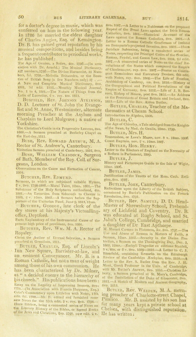 for a doctor’s degree in music, which was conferred on him in the following year. In 1786 he married the eldest daughter of Charles Angier, Esq. of Kensington. Dr. B. has gained great reputation by his musical compositions, and besides being a frequent contributor to periodical works, he has published : The Age of Genius, a Satire, 4to. 1786.—(In asso- ciation with Dr. Arnold.) The Musical Dictionary, 197 numbers, 1786.—The Divine Harmonist, 1C Num- bers, fol. 1788.—Mclodia Britannica, or the Beau- ties of British Song (a few Numbers only) 17 . .— A New and Complete Musical Dictionary, 8vo. 1801, 3d edit. 1812..—Monthly Musical Journal, No. 1 to 4, 1801.—The Nature, of Tilings from the Latin of Lucretius, 2 v. roy. 4to. 1813. Busfield, Rev. Johnson Atkinson, D. D. Lecturer of St. John the Evange- list and St. Anne, Westminster, alternate morning Preacher at the Asylum and Chaplain to Lord iYIulgrave ; a native of Yorkshire. The Christian's Guide in sis Piogrcssive Lessons, 8vo. 1800.—A Sermon preached at Berkeley Chape! 011 the Fast-day, 1811. Bush, Rev. Edward Arthur, M. A. Rector of St. Andrew’s, Canterbury. Visitation Sermon preached at Canterbury, 1812, 8vo, Bush, William Craddock, Surgeon of Bath, Member of the Roy. Coll, of Sur- geons, London. Observations on the Cause and Formation of Cancer, 1804. Butcher, Rev. Edmund. Sermons, to which arc subjoined suitable Hymns, 2 v. 8vo. 1798-1806.—Moral Tales, 12mo. 1801 The Substance of the Holy Scriptures methodized, 4to. 1801,—An Excursion from Sidmouth to Chester in 1803, 2 v. 12mo. 1805.—A Sermon before the Sup- porters of the Unitarian Fund, June 9,1813,12mo. Butcher, George, late clerk of the dry stores at his Majesty’s Victualling- office, Deptford. Facts Explanatory of the Instrumental Cause of the present high price of provisions, 8vo. 1801. Butcher, Rev. Wm. M. A. Rector of Ropsley. Christ the Author of Eternal Salvation, a Scnnon preached at Grantham, 1811. Butler, Charles, Esq. of Lincoln’s Inn New Square, Barrister-at-law, and an eminent Conveyancer. Mr. B. is a Roman Catholic, but not a man of weight among those of his own communion. lie has been characterized by Dr. Milner, as “ a decided enemy to the hierarchy of his church.” Ilis publications have been : Essay on the Legality of Impressing Seamen, 8vo. 1778—(In Association with Francis Hargrave, Esq.) Coke's Commentary upon Littleton with Notes, 13th edit. fol. 1788.—Mr. B. edited and furnished some new Notes lor the 15th edit. 3 v. roy. 8vo. 1794.— Hone l'.iblicte, being 11 connected series of Notes on the Literary History of the Bibles, or Sacred Books of the Jews and Christians, Svo. 1799, Mc'w edit. 2 v. 1814. 8vo. 1007. A letter to a Nobleman on the proposed h.-pc.I of the IV,.kl j In i, | , . Cathohe., Svo. 1801.—Historical Account of to* Laws against t.ie Roman Catholics, 8vo. 1801.—A Letter to a Roman Catholic Gentleman of Ireland or. Bonaparte's projected Invasion, avo. lflOS — Hone Juridical Subsecivae, being a connected senes of Notes, respecting the Principal Codes of the r, Roman, Feudal, ami Canon Law, bvo. 1804, 2d edit. I8O7.—A connected series of Notes on the cine/ Re- volutions of Ilie States which composed the Empire of Charlemagne, roy. 8vo. 1807—Feame on Contin- gent Itcmnindeis and Executory Devises, fall edit, with Notes, roy. 8vo. I8O9—The Life of Fcneloo, Archbishop of Cambray, em. 8vo. 1810.—History of the Geographical and Political Revolutions of the Empire of Germany, Svo. 1812.—Life of J. B. Bos- suet, Bishop nf Meaux, post 8vo. 1812.—An Address 10 the Protestants of Great Britain and Ireland, 8ro. 1813.—Life of the Rev. Aldon Butler. Butler, Charles, Teacher of the Ma- thematics at Cheam School. introduction to Algebia, 1800. Butler, C. The Age of Chivalry, aTale abridged from the Knight* of the Swan, by Mad. de Genlis, 12mo. 1799. Butler, Mrs. II. Vensenshon, or Love’s Mazes, nov. 3 v. 12mo. 1806. Count Eugenio, nov. 2 v. 12mo. 1807. Butler, Hon. Henry. Letter to the Electors of Englaud on thcNecessitv of a Reform in Parliament, I8O9. Butler, J. History and Picturesque Guide to the Isle of Wight, 12mo. 1806. Butler, James. Justification of the Teuets of the Rom. Cath. Reii- gion.Bvo. 1787. Butler, JonN, Canterbury. Reflections upon the Liberty of the British Subject, occasioned by Burke's Publication on tbc French Revolution, 8vo. J791. Butler, Rev. Samuel, D. D. Head- Master of Shrewsbury School, Prebend- ary of Lichfield and Coventry. Dr. B. was educated at Rugby School, and St. John’s College, Cambridge, and married a daughter of Dr East Apthorpe. M. Musuri Carmen in Plutonem, Arc. 8vo. 1797. The Use and Abuse of Reason in Matters of Faith, a Sermon, 12mo. 1805.—Security in the Divine Pro- tection, a Sermon on the Thanksgiving Day, Dec. 5, 1803, 12mo.—JEschyli Tragosdhc ex editione Stanleii 3 v.'4to. or 6 v. 8vo. I8O9—1812.—A Letter to C. J.’ Bloinfield, containing Remarks on the Edinburgh Review of the Cambridge JEscbylus, 8ro. 1810.—A Letter to the Rev. S. Butler from the Rev. J. H. Monk, Greek Professor in the Univ. of Cambridge, with Mr. Butler's Answer. 8vo. 1810.—Christian Li- berty, a Sermon preached at St. Mary's. Cambridge, at the Installation of the Duke of Gloucester, Svo. Dili.—A Skctcli of Modern and Ancient Geography-, 8vo. 1813. Butler, Rev. Wf.epen, M. A. morn- ing preacher of Charlotte-street Chapel, Pimlico. Mr. B. assisted by his son has fin- many years kept a private school at Chelsea, with distinguished reputation. He has written: