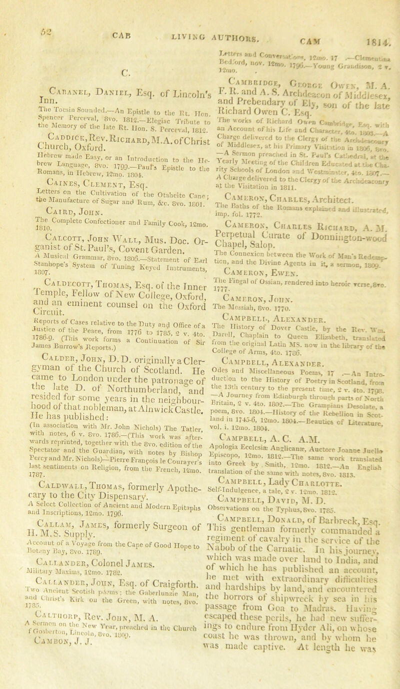 CAB C. LIVING AUTHORS. CAM 18 U. Cabanel, Daniel, Esq. of Lincoln's Inn. The Tocsin Sounded. An Epistle to the Rt. Hon spencer PeiWwjl, 8vo. IBM—Elegize Tribute to t„e Memory of the late Rt. lion. S. IVrceval, ,812. Caddicc Rev.IlioaAR^M.A ofChrist Church, Oxford. Hebrew made Easy, or an Introduction to the He- RoLo^Tk 8'°‘ 1799-Pa“D Epistle to the Komans, in Hebrew, 12mo. 1804. Caines, Clement, Esq. Letters on the Cultivation of the Otaheite Cane- the Manufacture of Sugar and Rum, &c. 8vo 1801 Ca ird, John. UTO C°mplete E°nfectioner anti Family Cook, l2mo. Calcott, John Wall, Mus. Doc. Or- ganist of St. Paul's, Covent Garden. A Musical Grammar, iivo. 1306—Stutfment of Earl •Stanhopes System of Tuning Keyed Instruments, Caldecott, Thomas, Esq. of the Inner iemple, Fellow of New College, Oxford and an eminent counsel on the Oxford Circuit. Reports of Cases relative to the Duty and Offiee of a •lustice of the Peace, from 1776 to 1785, 2 v. 4to 1786-9 (This work forms a Continuation of Sir James Burrow’s Reports.) Calder, John, D.D. originallv a Cler- gyman of the Church of Scotland. He came to London under the patronage of t.ie late D. of Northumberland, and resided for some years in the neighbour- hood of that nobleman, at Alnwick Castle. He has published: (in association with Mr. John Nichols) The Tatler wall notes, 6 v. 8vo. 1786—(This work was after- wards reprinted, together with the 8vo. edition of the Spectator and the Guardian, with notes by Bishop Percy and Mr. NiclioIs)-Pierre Frangois le Courayers laM sentiments on Religion, from the French, 12mo. Calbwall, Thomas, formerly Apothe- cary to the City Dispensary. A Select Collection of Ancient and Modern Epitaphs and Inscriptions, 12mo. 1796. 1 1 Callam, James, formerly Surgeon of II. M.S. Supply. Account of a Voyage from the Cape of Good Hope to Botany Bay, 8vo. 1789. 1 Callander, Colonel James. Military Maxims, 12mo. 1782. Callander, Joun, Esq. of Craigforth. Iwo Anncut Srotish p-lems; the Gnherlunzie Man, ‘J l“l>ts Kirk ou the Green, with notes, 8vo. 118:». Caltiiorp, Rev. John, M. A. . . L-rinon on the New Year, preached in the Church I Oosberton, Lincoln, Uvo. luon. CAMBON, J. J. Tetters and Conversation,. J4w), 17 .—ClemtuU,,, l 'ini> 'n ' M0V 12m° —Vounj Grabdison, 2 r. Cambridge, Ciobce Owen, M. A. K. and A S. Archdeacon of Middlesex, and Prebendary of Ely, eon of die l,u Richard Owen C. Esq. The works of Richard Owen Cambridge EVJ ui.i. an Account of his Life and Character vj, \ m 1 Charge delivered to the Clergy of the ArtkoeanonzT of Middlesex, at hit Primary Vuii ition ,a la<fs, —A Sermon prcaciicd in St. Paul’s Catliedr«l, at tlie . car,Jr AIc-etins of the Children Educated at the Cha- nty Schools of London and Westminster, 4to. 1307 A Charge delivered to the Clergy of the Archdeaconry at the Visitation in 1811. Cameron, Charles, Architect. The Paths of the Romans explained and illustrated imp. fol. 1772. Camf.p.ox, Charles Richard, A. M. Perpetual Curate of Donnington-wood Chapel, Salop. The Connexion between the Work of Man’s Redemp- tion, and the Divine Agents in it, a sermon, 1800. Cameron, Ewen. The Fingal of Ossiau, rendered into heroic verse 8ro 1777- Cameron, John. The Messiah, 8vo. 1770. Campbell, Alexander. The History of Dover Castle, by the Rev. TV-, IDarnll, Chaplain to Queen Elizabeth, translated Irom the original Latin MS. now in the library of the College of Arms, 4to. 1736. Campbell, Alexander. Odes and Miscellaneous Poems, 17 .— ,\n jatxo_ duction to the History of Poetry in Scotland, from the 13th century to the present time, 2 v. 4to. 17Q8. A Journey from Edinburgh through parts of North Britain, 2 v. 4to. 1802.—The Grampians Desolate a poem, 8vo. 1804.—History of the Rebellion in Scot land in 1745-6, 12mo. 1804—Beauties of Literature vol. 1. 12mo. 1804. Campbell, A. C. A.M. Apologia Ecclcsim Anglican*, Auctore Joanne Tuelli. Episcopo, 12mo. 18L2.-Tl,e same work translated into Greek by . Smitli, l2mo. 1812—An English translation of the same with notes, 8vo. ISIS. Campbell, Lady Cha rlotte. Self-Indulgence, a tale, 2 v. i2mo. 1812. Campbell, David, M. D. Observations on the Typhus, 8vo. 1735. Campbell, Donald, of Barbreck,Esq. 1 his gentleman formerly commanded a regiment of cavalry in the service of tbc Nabob ot the Carnatic. I11 his journev, which was made over land to India, and of which lie has published an account, lie met with extraordinary difficulties and hardships bv land, and' encountered tbc horrors ot shipwreck by sea in his passage from Goa to Madras. Having escaped these perils, he had new suffer- ings to endure from Ilydcr Ali, on whose coast he was thrown, and by whom he was made captive. At length lie was