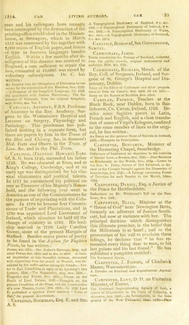 man and his colleagues have recently been interrupted by tne destruction of the printing-office established in the Mission- house, at Serampore, which in March 1812 was consumed by fire together with 5,000 reams of English paper, and founts of type in fourteen languages besides English. Within a few months after in- telligence of this disaster was received in England, a sum sufficient to repair the loss, estimated at 12,000/. was raised by voluntary subscriptions. Dr. C. has written: All Enquiry into the Obligations of Christians to use means for the Conversion of the Heathen, 8vo. 179*!. ,\ Grammar of the Sungskrit Language, fol. 1806. (In association with Joshua Marshman.) The Ita- mavona of Valmceki, from the original Sungskrit, with Notes, 4to. Vol. I. Carlisle, Anthony, F.R.S. Professor of Anatomy to the Roy. Academy, Sur- geon to the Westminster Hospital and Lecturer on Surgery, Physiology and Pathology. This gentleman has pub- lished nothing in a separate form, but there are papers by him in the Trans, of the Med. and Chinirg. Soc. in Simmons's Med. Facts and Obscrc. in the Tr ans, of Linn. Soc. and in the Phil. Trans. Carlisle, (Frederic Howard) Earl of, K. G. born 1748, succeeded his father 1758. He was educated at Eton, and at King’s College, Cambridge, and at an early age was distinguished for his clas- sical attainments and poetical talents. In 1777 be commenced his political ca- reer as Treasurer of his Majesty’s House- hold, and the following year went to America as one of the Commissioners for the purpose of negociating with the Colo- nies. In 1779 he became first Commis- sioner of Trade and Plantations, and in 1780 was appointed Lord Lieutenant of Ireland, which situation he held till the change of ministry in 1782. His lord- ship married in 1770 Lady Caroline Gower, sister of the present Marquis of Stafford. Besides many pieces of poetry to be found in the Asylum for Fugitive Pieces, he has written : Poems, 4to. 1773.—The Father's Revenge, trag. and other Poems, 8vo. 1783. and in 4fo. in 1800. A limit- ed impression of this beautiful volume, decorated with engravings from the pencil of Westall, was cir- culated by the noble author among his friends.—Let- ter to Earl Fitzwilliam in reply to his Lordship’s two Letters, 17{H*—The Stepmother, trag. 8vo. 1800.— tragedies and Poems, 8vo. 1801.—Ver3es on the Death of Lord Nelson, 1306.—Thoughts on the present Condition of the Stage, and the Construction of a new Theatre, (nnon.) 8vo. 1800.—In 1798 Lord C. published a spirited fract entitled, •* Unite or Fall,” for general distribution. Carlisle, Nicholas, Esq. F. and Sec. A. S. A Topographical Dictionary of England, 2 v. 4to. 1807.—A Topographical Dictionary of Ireland, 2 t. 4to. 1807.—A Topographical Dictionary of Wales, 4to. 1811.—A Topographical Dictionary of Scotland, 2 v. 4to. 1813. Carlisle, Bishop of, See Goodenough, Samuel. Carmichael, James. Tracts concerning the Peerage of Scotland, collected from the public records, original instruments and authentic MSS. 4to. 1791* Carmichael, Richard, Memb. of the Roy. Coll, of Surgeons, Ireland, and Sur- geon of St. George’s Hospital and Dis- pensary, Dublin. E3say on the Effect of Carbonate and other prepara, tions of Iron on Cancer, 8vo. 1805. 2d ed. 1812.— Essay on the Nature of Scrofula, 8vo. 1810. Carolan, Patrick, Teacher at the Black Rock, near Dublin, born in Bai- lieborow, Co. Cavan, Ireland, 1766. Be- sides some fugitive pieces in Latin, French and English, and a close transla- tion of some of Virgil’s Eclogues, confined to the same number of lines as the origi- nal, he has written: An Essay on the present State of Schools in Ireland, 1806.—Thoughts on Proselytisin. Carpenter, Benjamin, Minister of the Dissenting Chapel, Stourbridge. Difference of Sentiment no objection to the exercise of Mutual Love, a Sermon, 8vo. 1780.—Four Sermons on Conformity to the World, 8vo. l?8y.—Letter to the Rev. R. Foley, Rector of Old Swinford, in An- swer to the Charges brought against the Dissenters of Stourbridge, 8vo. 1792.—A Liturgy cpntaining Forms of Devotion for each Suuday in the Month, 12uio. 1794. Carpenter, Daniel, Esq. a Justice of the Peace for Hertfordshire. Reflections on Mr. Whitbread’s Bill on the Poor Laws, 8vo. 1807- Carpenter, Elias, Minister at the “ House of God” near Newington Butts, formerly an adherent of Joanna South- cott, but now at variance with her. The principal doctrine which distinguishes this illiterate preacher, is the belie! that the Millenium is at hand ; and in the prosecution of his call to proclaim these tidings, he declares that “ he has re- nounced every thing clear to man, to his last guinea and his last friend.” He has published a pamphlet entitled: The ‘Nocturnal Alarm, .... Carpenter, J. Farmer, of Chadwick Manor, Worcestershire. A Treatise on Practical and Experimental Agricul- ture. Carpenter, Lant, D. D. an Unitarian Minister, of Exeter. The Continual Superintending Agency of God. a source of Consolation in the Times of Calamity, a discourse, Uvo. 1806.—An Introduction to the Geo- graphy of the New Testament, I*tm». IBOOr—Plain