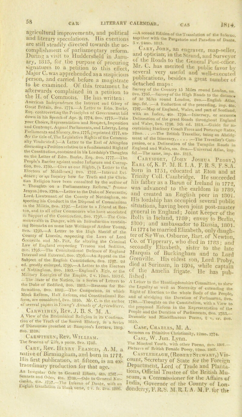 agricultural improvements, and political and literary speculations. I Lis exertions arc still steadily directed towards the ac- complishment of parliamentary reform. During a visit to Huddersfield in Janu- ary, 1013, for the purpose of procuring signatures to a petition to this effect, Major C. was apprehended as a suspicious person, and carried before a magistrate to be examined. Of this treatment he afterwards complained in a petition to the II. of Commons. He has written: American Independence the Interest and Glory of Great Britain, 8vo. 1774.—A Letter to Edm. Burke, Esq. controverting the Principles of Government laid down in his Speech of Apr. 9, 1774, 8vu. 1775.—Take your Choice, Representation and Respect, Imposition and Contempt, AiyiualParliaments.and Liberty, Long Parliaments and Slavery, 8vo.1776, (reprinted 1777, un- dc-r the title of, The Legislative Rights of the Common- alty Vindicated.)—A Letter to the Earl of Abingdon discussing a Position relative to a fundamental Rightof the Constitution, contained in his Lordship’s Thoughts 011 the Letter of Edm. Burke, Esq. 8vo. 1777. The People’s Barrier against undup Influence and Corrup- tion, 8vo. 1780.—Give us our Rights, (a Letter to the. Electors of Middlesex,) 8vo. 1782.—Internal Evi- , deuce; or qu Inquiry how far Truth and the Chris- tian Religion have been consulted by the author of “ Thoughts on a Parliamentary Reform,” (Soame Jenyns.)8vo. 1784—Letter to the Dukeof Newcastle, Lord/Lieutenant .of the County of Nottingham, re- specting his Conduct in the Disposal of Commissions in the Militia, 8ve. 1792—Letter to a Friend at Bos- ton, and to all other Commoners who have associated in Support of the Constitution, 8vo. 179s The Com- monwealth in Danger, with an Introduction contain- . mg Remarks on some late Writings of Arthur Young, 8vo. 1795.—A Letter to the High Sheriff of the County of Lincoln, respecting the Laws of Lord Grenville and Mr. Pitt, for altering the Criminal Law of England respecting Treason and Sedition, 8vo. 1795.—The Constitutional Defence of England Internal and External,Ovo. 179(5— An Appeal 011 the Subject of the English Constitution, 8vo. 1797. 2d ed. greatly enlarged, 1799-—A Letter to the Electors of Nottingham, 8vo. 1803.—England’s iagis, or the Military Energies of the Empire, 2 v. 12mo. 180345. —The State of the Nation, in a Series of Letters to the Duke of Bedford, 8vo. 1805—Reasons for Re- formation, 8vo. 1809—The Comparison, in which Mock Reform, Half Reform, and Constitutional Re- form, are considered., 8vo. 1810. Mr. C. is the author of several papers in Young's Annals of Agriculture. Carwithen, Rev. J. B. S. M. A. A View of the Brahminical Religion in its Confirma- tion of the Truth of the Sacred History, in a Series of Discourses preached at Bampton's Lecture, 1809 8vo. 1810. Carwithen, Rev. William. The Seasons of Life, a poem, 8vo. 17UI). Cary, Rev. Henry Francis, A.M. a native of Biriniugham, and born in 1772. His first publication, at fifteen, is au ex- traordinary production for that age. An Irregular Ode to General Elliott, 4to. 1787— Sonnets and Odes, 4to. 1788.—Ode to General Kn- i,lUS. >1* jV 1>7- flio Inferno of Dante, with uu English translation L, blank verse, 2 v. fc. Uvo. 180(5. A second Edition of Hie Translation of the Inferno, together with the Puig.turio and Paradise of haute, 3 v. 24mo. 18L3. Cary, John, an engraver, map-seller, and optician; in the Strand, and Surveyor oi the Roads to the General Post-office. Mr. C. has merited the public (iivor bv several very useful and well-oecuteil publications, besides a great number of detached maps: Survey of the Country 15 Miles round London, sin. 8vo. 178(5.—Survey of the High Roads to the distaoi. of 30 Miles round London, 8vo.—English Atlas, imp. fol. .—A Reduction of the preceding, imp. 4to] J8!-—Map of England, Wales, and part of Scotland, with an Index, 4to. 1794.—Itinerary, or accurate Delineation of the great Roads throogiiout England and Wales, 8vo. 1798. 5th ed. 1813—Guide for as- certaining Hackney Coach Fares and Porterage Rates, I2mo. . . —The British Traveller, being an Abrid-] ment of the Itinerary —The Traveller’s Com- panion, or a Delineation of Uie Turnpike Roads in England and Wales,sm. 8vo—Universal Atlas, imp. fol.—The same, imp. 4to. 1813. Carysfort, (John Joshua ProbyA Earl of, K.P. M.R. I. A. F.R.S. F.S.A. bom in 1751, educated at Eton and at Irinity f oil. Cambridge. He succeeded his father as a Baron of Ireland in 1772, was advanced to the earldom in 1789* and created an English peer in 180i. IBs lordship has occupied several public situations, having been joint post-master general in England; Joint Keeper of the Rolls in Iceland, 1789; envoy to Berlin, 1300; and ambassador to Russia, 1801. In 1774 lie married Elizabeth, only daugh- ter of Sir Wm. Osborne, Bart, of Newton, Co. of Tipperary, who died in 1783; and* secondly Elizabeth, sister to the late Marquis of Buckingham and to Lord Grenville. His eldest son, Lord Probv, died at Surinam, in 1801, while captain of tlic Amelia frigate. He has pub- lished : A Letter to the Huntingdonshire Committee, to shew the Legality as well as Necessity of extending the Right of Election to the whole Body of the People, and of abridging the Duration of Parliament, 8vo! 1780—Thoughts oil the Constitution, with a View to the proposed Reform in the Representation of the People atnl the Duration of Parliaments, 8vo. 1*83. Dramatic and Miscellaneous Poems, 2 v on 8vo 1810. Case, Charles, M. A. Sermons on Primitive Christianity, l2mo. 1774. Case, W. Jun. Lynn. The Minstrel Youth, with other Poems. 8vn. 1801.— Pictures ol British Female Poesy, !2mo. ISO). C asti. er each, (RorertStk wart,) Vis- count, Secretary of State for the Foreign Department, Lord of Trade and Planta- tions, Official Trustee of the British Mu- seum, a Commissioner for the Affairs of India, Governor of the Countv of Lon- donderry, E.R.S. M.R.I.A. M.P. for the