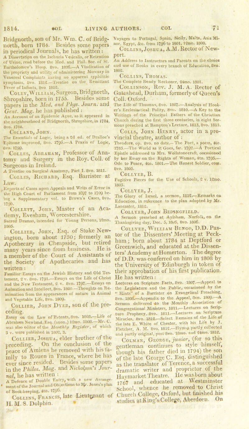 Bridgnorth, son of Mr. Wm. C. of Bridg- north, born 178-1. Besides some papers in periodical Journals, he has written: A Dissertatipn on the Ischuria Yesicalis, or Retention of Utine, read before the Med. and Phil. Soc. of St. Bartholomew’s llosp. 8vo. 1806.—A Vindication of the propriety and utility of administering Mercury in Venereal Complaints having no apparent syphilitic symptoms, 8vo. 1812.—Treatise on the Remittent Fever of Infants, 8vo 1812. Coley, William, Surgeon, Bridgnorth, Shropshire, born in 1755. Besides some papers in the Med. and F'hys. Journ. and Gent. Mag. he lias published : An Account of an Epidemic Ague, as it appeared in the neighbourhood of Bridgnorth, Shropshire, in 1784, 8vo. 1784. Colland, John. Tiie Essentials of Logic, being a 2d cd. of Dralloc’s Epitome improved, 8vo. 1796.—A Praxis of Logic, 8vo. 1799- Colles, Abraham, Professor of Ana- tomy and Surgery in the Roy. Coll, of Surgeons in Ireland. A Treatise on Surgical Anatomy, Part I. 8vo. 1811. Colles, Richard, Esq. Barrister at Law. Reports of Cases upon Appeals and Writs of Error in the High Court of Parliament from 1697 to 1709 be- ing a Supplementary vol. to Brown’s Cases, 8vo. 1790- Collett, John, Master ol an Aca- demy, Evesham, Worcestershire. Sacred Dramas, intended for Young Persons, 12mo. 1805. Collier, John, Esq. of Stoke New- ington, born about 1730; formerly an Apothecary in Cheapside, but retired many years since from business. He is a member of the Court ot Assistants of the Society of Apothecaries and has written: Familiar Essays on the Jewish History and Old Tes- tament, 2 v. 8vo. 1791.—Essays on the Life of Christ and the .New Testament, 2 v. 8vo. 1797*—Essays on Animation and Intellect, 8vo. 1800 —Thoughts on Re- animation fiom the appearances ot nature in Animal and Vegetable Life, 8vo. 1809* Collier, John Dyer, son of the pre- ceding. Essay on the Law of Patents, 8vo. 1803.—Life of Abraham Newland, Esq. (anon.) 12rao. 1808.—Mr. C. was also editor of the Monthly Register, of which 3 v. were published in 1802, 3. Collier, Josuua, elder brother of the preceding. On the conclusion of the peace of Amiens he removed with his fa- mily to Rouen in Prance, where he has ever since resided. Besides some papers in the Philos. Mug. and Nicholson's Jour- nal, he has written : A Defence of Double Entry, -with a new Arrange- • ment of the Journal and Objections to J^r. Jones’s plan of Boole-keeping, 4to. 1796. Collins, Francis, late Lieutyiant ol II. M.S. Dolphin. Voyages to Portugal, Spain, Sicily, Malta, Asia Mi- nor, Egypt, &c. from 179^ to 1801, 12mo. 1808. Collins, Joshua, A.M. Rectorof New- port. An Address to Instructors and Parents on the choice and use of Books in every branch of Education, 8vo. 1802. Collins, Thomas. The Complete Ready Reckoner, 24mo. 1801. Collinson, Rev. J. M. A. Rector of Gateshead, Durham, formerly of Queen’s Coll. Oxford. The Life of Thuanus, 8vo. 1807.—Analysis of Hook- er’s Ecclesiastical Polity, 8vo. 1810.—A Key to the Writings of the Principal Fathers of the Christian Church during the first three centuries, in eight Ser- mons preached at Bampton’s Lecture, 1813, 8vo. 1813. Colls, John Henry, actor in a pro- vincial theatre, author of: Theodore, op. 8vo. no date.—The Poet, a poem, 4to, 1785.—The World as it Goes, far. 1792-—A Poetical Epistle addressed to Mrs. Wollstonecraft, occasioned by her Essay on the Rights of Woman, 4to. 1795.— Ode to Peace, 4to. 1801.—The Honest Soldier, com. 8vo. 1805. COLLYER, B. Fugitive Pieces for the Use of Schools, 2 v. 12mo. 1805. COLLYER, J. The Glory of Israel, a sermon, 1812.—Remarks on Education, in reference to the plan adopted by Mr. Lancaster, 1812. Collyer, John Bed^ngfield. A Sermon preached at Aylsham, Norfolk, on the Thanksgiving day, Dec. 5, 1805, 8vo. 1806. Collyer, William Bengo, D.D. Pas- tor of the Dissenters' Meeting at Peck- ham ; born about 1784 at Deptford or Greenwich, and educated at the Dissen- ters’ Academy at Homerton. The degree of D.D. was conferred on him in 1808 by the University of Edinburgh in token ot their approbation of his first publication. He has written : Lectures on Scripture Facts, Rvo. 1807-—Appeal to the Legislature and the Public, occasioned by the “ Hints” of a Barrister on Evangelical Breaching, 8vo. 180ft.—Appendix to the Appeal, 8vo. 1809-—A Sermon delivered ao the Monthly Association of Congregational Ministers, 1811.—Lectures on Scrip- ture Prophecy, 8vo. 1811.—Lectures on Scripture Miracles, Hvo. 1812.—Select Remains of the Life of the late E. White of Chester, with his Life by J. Fletcher, A. M. 8vo. 1812.—Hymns partly collected and partly original, post 8vo. 18mo. and 24mo. 1812. Colman, George, junior, (for so this gentleman continues to style himself, though his father died in 1794) the son of the late Ceorge C. Esq. distinguished as the translator of Terence, a successful dramatic writer and proprietor ot the Hay market Theatre, lie was horn about 17(3? and educated at Westminster School, whence he removed to Christ Church College, Oxford, hut finished his studies at King’s College, Aberdeen. On