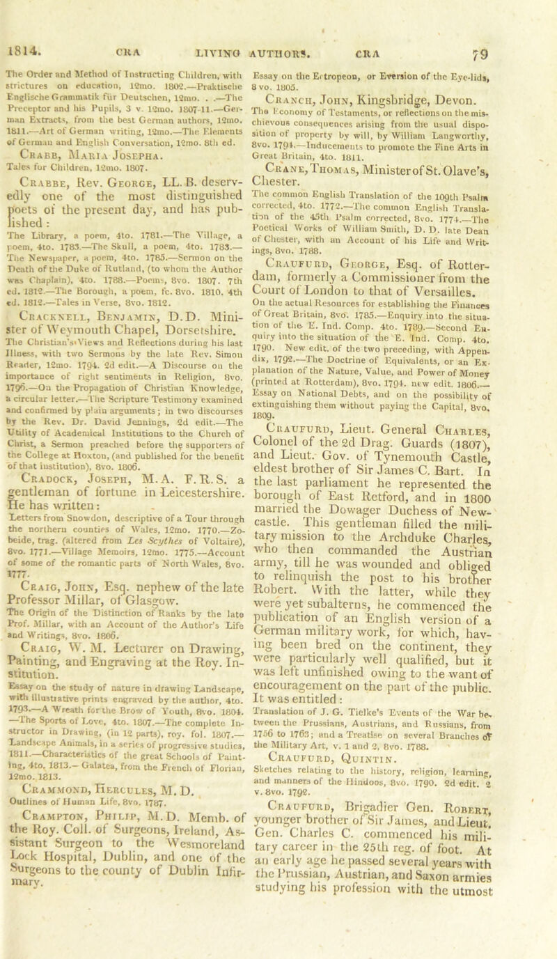 The Order and Method of Instructing Children, with strictures on education, 12mo. 1802.—Praktische F.nglische Grnmraatik fur Deutschen, 12mo. . .—The Preceptor and his Pupils, 3 v. 12ino. 1807 11.—Ger- man Extracts, from the best Gennan authors, 12mo. lull.—Art of German writing, 12mo.—The Elements of German and English Conversation, 12mo. 8th ed. Crabb, Maria Josepha. Tales for Children, 1 2 mo. 1807. Crabbe, Rev. George, LL. R. deserv- edly one of the most distinguished poets of the present day, and has pub- lished : The Library, a poem, 4to. 1781.—The Village, a poem, 4to. 1783.—The Skull, a poem, 4to. 1783.— The Newspaper, a poem, 4to. 1785.—Sermon on the Death of the Duke of Rutland, (to whom the Author was Chaplain), 4to. 1788.—Poems, 8vo. 1807 . 7th ed. 1812.—The Borough, a poem, fc. 8vo. 1810. 4th ed. 1812.—Tales in Verse, 8vo. 1812. Cracknell, Benjamin, D.D. Mini- ster of Weymouth Chapel, Dorsetshire. The Christian’s*Views and Reflections during his last Illness, with two Sermons by the late Rev. Siraou Reader, 12mo. 1794. 2d edit.—A Discourse on the importance of right sentiments in Religion, 8vo. 179^*—On the Propagation of Christian Knowledge, a circular letter.—The Scripture Testimony examined and confirmed by plain arguments; in two discourses by the Rev. Dr. David Jennings, 2d edit.—The Utility of Academical Institutions to the Church of Christ, a Sermon preached before th^ supporters of the College at Hoxton, (and published for the benefit of that institution), 8vo. 1806. Cradock, Joseph, M.A. F. R. S. a gentleman of fortune in Leicestershire. He has written: Letters from Suowdon, descriptive of a Tour through the northern counties of Wales, J2mo. 1770.—Zo- beide, trag. (altered from Les Scythes of Voltaire), 8vo. 1771.—Village Memoirs, 12mo. 1775.—Account of some of the romantic parts of North Wales, 8vo. 1777. Craig, John, Esg. nephew of the late Professor Millar, of Glasgow. The Origin of the Distinction of Ranks by the Iato Prof. Millar, with an Account of the Author's Life and Writings 8vo. 1806. Craig, W. M. Lecturer on Drawing, Painting, and Engraving at the Roy. In- stitution. Essay on the study of nature in drawing Landscape, with lllustiative prints engraved by the author, 4to. 1795.—A Wreath for the Brow of Youth, 8vo. 1801. —The Sports of Love, 4to. 1807.—The complete In- structor in Drawing, (in 12 parts), roy. fol. 1807.— Landscape Animals, in a series of progressive studies, 1811.—Characteristics of the great Schools of Paint- Ing, 4to. 1813.— Galatea, from the French of Floriuu, 12mo. 1813. Crammond, Hercules, M. D. Outlines of Human Life, 8vo. 1787. Crampton, Philip, M.D. Memb. of the Roy. Coll, of Surgeons, Ireland, As- sistant Surgeon to the Wesmoreland Lock Hospital, Dublin, and one of the Surgeons to the county of Dublin Infir- mary. AUTHORS. CRA 79 Essay on the Ei tropeon, or Eversion of the Eye-lids, 8 vo. 1805. Crancii, John, Kingsbridge, Devon. The Economy of Testaments, or reflections on the mis- chievous consequences arising from the usual dispo- sition ot property by will, by William Langworthy, 8vo. 1791-—Inducements to promote the Fine Arts in Great Britain, 4to. 1811. Crane, Thomas, Minister of St. Olave’s, Chester. The common English Translation of the 109th Psalm corrected, 4to. 1772.—The common English Transla- tion of the 45th Psalm corrected, 8vo. 1774. The Poetical Works of William Smith, D.D. late Dean of Chester, with an Account of his Life and Writ- ings, 8vo. 1788. Craufurd, George, Esq. of Rotter- dam, formerly a Commissioner from the Court of London to that of Versailles. On tile actual Resources for establishing tire Finances of Great Britain, 8vo. 1785.—Enquiry into the situa- tion of tlie. E. Ind. Comp. 4to. 1789.—Second En- quiry into the situation of the E. Ind. Comp. 4to. *790. New edit, of the two preceding, with Appen- dix, 1792—The Doctrine of Equivalents, or an Ex- planation of the Nature, Value, and Power of Money (printed at Rotterdam), 8vo. 1794. new edit. 1806. Essay on National Debts, and on the possibility of extinguishing them without paying the Capita! 8vo I8O9. Cuaufuru, Lieut. General Charles, Colonel of the 2d Drag. Guards (1807), and Lieut. Gov. of Tynemouth Castle, eldest brother of Sir James C. Bart. In the last parliament he represented the borough of East Retford, and in 1800 married the Dowager Duchess of New- castle. This gentleman filled the mili- tary mission to the Archduke Charles, who then commanded the Austrian army, till he was wounded and obliged to relinquish the post to his brother Robert. With the latter, while they were yet subalterns, he commenced the publication of an English version of a German military work, for which, hav- ing been bred on the continent, they were particularly well qualified, but it was left unfinished owing to the want of encouragement on the part of the public. It was entitled: Translation of J. G. Ticlke’s Events of the War be. tween the Prussians, Austrians, and Russians, from 1756 to 1763; and a Treatise on several Branches of tire Military Art, v. 1 and 2, 8vo. 1788. Craufurd, Quintin. Sketches relating to the history, religion, learning, and manners of the Hindoos, 8vo. 1790. 2d edit. v. 8vo. 1792. Craufurd, Brigadier Gen. Robert, younger brother ofSir James, and Lieut! Gen. Charles C. commenced his mili- tary career in the 25th reg. of foot. At an early age he passed several years with the 1 russian, Austrian, and Saxon armies studying his profession with the utmost