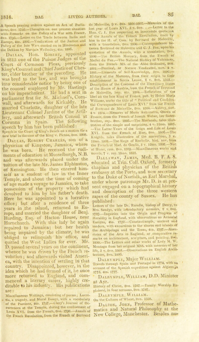 A Speech praying redress against an Act of Parlia- ment, 8vo 170(3.—Thoughts on our present situation with Remarks on the Policy of a War with France, 8vu 1793.—Letter on the. Trade between India and Europe, 4to. 1802.—Vindication of the Justice, and Policy of the late Wars carried on iu llindostan and the Dekkan by Marquis Wellesley, 4Lo. 180b. Dallas, Hon. Robert, appointed in 1813 cue of the Puisne Judges ol the Court of Common Pleas, previously King's Counsel and Chief Justiceof Ches- ter, elder brother of the preceding. He was bred to the law, and was brought into considerable notice by being one ot the counsel employed by Mr. Hastings on bis impeachment. lie bad a seat in parliament first for St. Michael’s, Corn- wall, and afterwards for Kirkaldy. He married Charlotte, daughter of the late Lieutenant Colonel Jardine of the Artil- lery, and afterwards British Consul at Corunna in Spain. The following speech by him has been published: Speech in the Court ojf King’s Bench on a motion for a new trial in the case of the King v. Picton, 8vo. 1808. Dallas, Robert Charles, son ot a physician of Kingston, Jamaica, where he was born. He received the rudi- ments of education at Musselburgh, N.B. and was afterwards placed under the tuition of the late Mr. James Elphinston, of Kensington. He then entered him- self as a student of law in the Inner Temple, and about the time of coming of age made a voyage to Jamaica, to take possession of the property which had devolved to him by his father’s death. Here he was appointed to a lucrative office; but after a residence of three years in the island, returned to Eu- rope, and married the daughter of Benj. Harding, Esq. of Hacton House, near Hornchurch. With this lady he again repaired to Jamaica; but her health being impaired by the climate, he was obliged to relinquish his office, and quitted the West Indies for ever. Mr. D. passed several years on the continent, whence he was driven by the French re- volution ; and afterwards visited Ameri- ca, with the intention of settling in that country. Disappointed, however, in the idea which lie had formed of it, he once more returned to England, and com- menced a literary career, highly cre- ditable to his industry, llis publications are: Miscellaneous Writings, consisting of poems; Lucrc- - tia. a tragedy, and Moral Essays, with a vocabulary of the Passions, 4lo. 1797.—C lery’s Journal of Oc- currences at the Temple, during the confinement of Louis XVI. from the French, 8vo. 1798.—Anuals of the French Revolution, from the French of Bertrand do Moleville, 9 v. 8vo. 1800.1802.—Memoirs of the last year of Louis XVI. 3 v. 8vo. . . Letter to the IIon. C, J. Fox respecting an inaccurate quotation of the Annals of the. French Revolution, made by him iu the II. of, Com. by Bertrand de Moleville, witii a translation, 8vo. 1800.—Correspondence be- tween Bertrand de Moleville and C. J. Fox, upon his quotation of the Annals, with a translation, 8vo. 1800 — llie British Mercury, from the French ot Mallet du Pan.—The Natural History of Volcanoes, from tile French MS. of the Abbe Ordinaire, 8vo. 1801.—Percival, or Nature Vindicated, nov. 4 v. 1801.—Elements of Self-Knowledge, 8vo. 1802.— History of the Maroons, from their origin to their establishment in Sierra Leone, 2 v. 8vo. 1803.— Description of the Costume of Lire Hereditary States of the House of Austria, from the French of Bertrand de Moleville, imp. 4to. 1804.—Refutation of the libel on the late King of France, pub. by Helen Maria Williams, under the title of “ Political and Confiden- tial Correspondence of Louis XV I.” from the French of Bertrand de Moleville, 8vo. 1004.—Aubrey, nov. 4 v. 180!.—Memoirs of Maria Antoinetta, Queen of France, From the French of Joseph Weber, her toster- brother, roy. 8vo. 1805.—The Norlands, tales illus- trative of the simple and surprising, 4 v. 12mo. 1805. —Tiic J.atter Years of the Reign and Life ot Louis XVI. from the French of Hue, 8vo. 1806.—The Knights, tales illustrative of the, marvellous, 3 v. lgnio. 1803.—The Siege of Rochelle, hist. nov. from the French ot Mad. de. Genlis, 3 v. 12mo. 1808.—Not at Home, com. 8vo. 1809-—Miscellaneous works and novels, 7 v. roy. 18ino. 1812. Dallaway, James, Med. B. F. A. S. educated at Trin. Coll. Oxford, formerly chaplain and physician of the British embassy at the Porte, and now secretary to the Duke of Norfolk, as Earl Marshal, under whose patronage Mr. D. is at pre- sent engaged on a topographical history and description ol the three western rapes of the county of Sussex. He has published: Letters of the late Dr. Rundle, bishop of Derry, to Mrs. Sandys, with introductory memoirs, 2 v. Bvo. 178Q.—Inquiries into the Origin and Progress nf Heraldry in England, with observations on Armorial Ensigns, 4to. 1792.—Constantinople, ancient and modern, witii excursions to tile shores and islands ot tlie Archipelago and the Troas, 4lo. 1797*—Anec- dotes of the Arts in England, or comparative re- ntal ks on architecture, sculpture, and painting, Bvo. 1800.—The Letters and other works of Lady M. W. Montagu fiom her original MSS. with memoirs of her life, 5 V. 8vo. 1803.—Observations ou English Archi- tecture, 8vo. 1806. Dalrymple, Major William. Travels through Spain and Portugal in 177L with aa account of the Spanish expedition against Algiers «n 1775, 4to. 1777- Dalrymple, William, D.D. Minister at Ayr. History of Christ, 8vo. 1787-—Family Worship Ex- plained, in four sermons, Bvo. 1787. Dalrymple, YY illiam. On the Culture of Wheat, 8vo. 1800. Dalton, John, Professor of Mathe- matics and Natural Philosophy at the New College, Manchester. Besides nu-