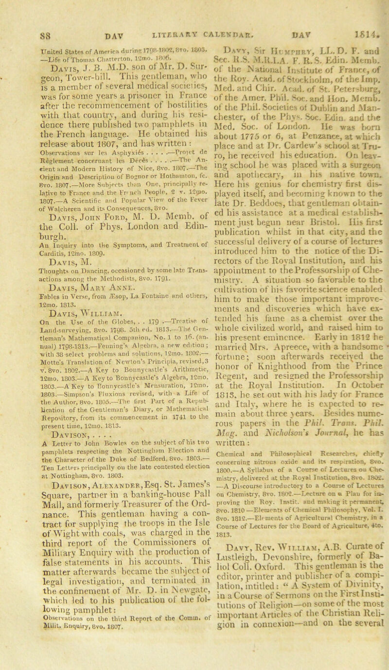 United States of America durine Ifl03. —Life of Thomas Clmrterton, 12mo. 18of). Davis, J. B. M.D. son of Mr. D. Sur- geon, Tower-hill. This gentleman, who is a member of several medical socieiies, •was for some years a prisoner in France after the recommencement of hostilities with that country, and during his resi- dence there published two pamphlets in the French language. He obtained his release about 1807, and has written : Observations sur les Asphyxias —Projet de Ji£glement concexnant les Dec£s —The An- cient and Modern History of Nice, 8vo. 1807*—The Origin and Description of Bognor or Hothamton, fc. 8vo. 1807.—More Subjects than One, principally re- lative to France and the Fn-nch People, 2 v. 12pao. 1807•—A Scientific and Popular View of the Fever of Walcheren and its Consequences, 8vo. Davis, John Ford, M. D. Memb. of the Coll, of Phys. London and Edin- burgh. An Inquiry into the Symptoms, and Treatment of Carditis, 12frio. I8O9. Davis, M. Thoughts on Dancing, occasioned by some late Trans- actions among the Methodists, 8vo. 1791- Davis, Mary Anne. Fables in Verse, from TEsop, La Fontaine and others, 12mo. 1813. Davis, William. On the Use of the Globes, . . 179 —Treatise of Land-surveying, 8vo. 1798. 5tli ed. 1813.—i In* Gen- tleman’s Mathematical Companion, No. 1 to lfi. (an- nual) 1798-1313.—Penning’* Algebra, a new edition ; •with 38-select problems and solutions, 12mo. 1802.— Motte's Translation of Newton’s Principal, revised,3 v. 8vo. 1802.—A Key to Bonnycastle's Arithmetic, 12mo. 1803.—A Key to Bonnycastle’s Algebra, 12mo. 1803.—A Key to Bonnycastle's Mensuration, 12mo. 1803.—Simpson's Fluxions revised, with a Life of the Author, 8vo. 1805.—The first Part of a Repub- lication of the Gentleman’s Diary, or Mathematical Repository, from its commencement in 1741 to the present time, 12mo. 1813. Davison, .... A Letter to John Bowles on the subject of his two pamphlets respecting the Nottingham Flection and the Ciiaracter of the Duke of Bedford, 8vo. 1803.— Ten Letters principally on the late contested election at Nottingham, 8vo. 1803. Davison, Ai.exandf.r,Esq. St. James’s Square, partner in a banking-house Pall Mall, and formerly Treasurer of the Ord- nance. This gentleman having a con- tract for supplying the troops in the Isle of Wight with coals, was charged in the third report of the Commissioners of Miliiary Enquiry with the production of false statements' in his accounts. This matter afterwards became the subject of legal investigation, and terminated in the confinement of Mr. D. in Newgate, which led to his publication of the fol- lowing pamphlet: Observations on the third Report of the Comm, of Milit. Enquiry, 8vo. 1807. Davy, Sir IJcmphry, LL. D. F. and Sec. ITS. M.R.I.A. F. R.S. Edin. Memb. of the National Institute of France, of the Roy- Acad, of Stockholm, of the Imp. Med. and Cliir. Acad, of St. Petersburg, of the Arncr. Phil. Soc.and ILon. Memb. of the Phil. Societies of Dublin and Man- chester, of the Phyv. Soc. Edin. and the Med. Soc. of London. lie was born about 1775 or 6, at Penzance, at which place and at Dr. Cardew’s school at Tru- ro, he received his education. On leav- ing school he was placed with a surgeon and apothecary, in his native town. Here his genius for chemistry first dis- played itself, and becoming known to the late Dr. Beddocs, that gentleman obtain- ed his assistance at a medical establish- ment just begun near Bristol. His first publication whilst in that city, and the successful delivery of a course of lectures introduced him to the notice of the Di- rectors of the Royal Institution, and his appointment to the Professorship of Che- mistry. A situation so favorable to the cultivation of his favorite science enabled him to make those important improve- ments and discoveries which have ex- tended his fame as a chemist over the whole civilized world, and raised him to his present eminence. Early in 1812 he married Mrs. Apreece, with a handsome fortune; soon afterwards received the honor of Knighthood from the Prince Regent, and resigned the Professorship at the Royal Institution. In October ISIS, he set out with his lady for France and Italy, where he is expected to re- main about three } ears. Besides nume- rous papers in the Phil. Tram. Phil. Mag. and Nicholson s Journal, he has written: Chemical and Philosophical Researches, chiefly concerning nitrous oxide and its respiration, 8vo. 1800.—A Syllabus of a Course of Lectures ou Che- mistry, delivered at the Royal Institution, 8vo. 1802. —A Discourse introductory to a Course of Lectures ou Chemistry, 8vo. 1802.—Lecture on « Plau for im- proving the Roy. Instit. and making it permanent, 8vo. 1810—Elements of Chemical Philosophy, Yol. I. 8vo. 1812.—Ehmcnts of Agricultural Chemistry, in a Course of Lectures for the Board of Agriculture, 4to. 1813. Davy, Rev. William, A.B. Curate of Lustleigh. Devonshire, formerly of Ba- liol Coll. Oxford. This gentleman is the editor, printer and publisher of a compi- lation, intitled: “ A System of Divinity, in aCourse of Sermons on the Firstlnsti- tutions of Religion—on some of the most important Articles of the Christian Reli- gion in connexion—and on the several