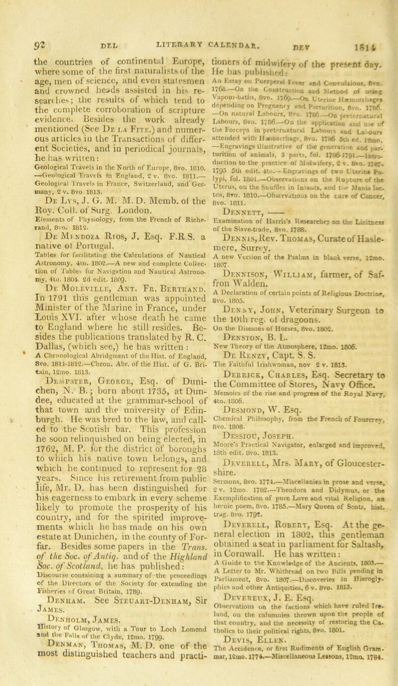 the countries of continental Europe, where some of the first naturalists of the age, men of science, anil even statesmen and crowned heads assisted in his re- search ev ; the results of which tend to the complete corroboration of scripture evidence. Besides the work already mentioned (See Dr. la Fite.) and numer- ous articles in the Transactions of differ- ent Societies, and in periodical journals, he has written: Geological Travels in the North of Europe, 8vo. 1810. —Geolonical Travels m England, C v. 8vo. 1811.— Geological Travels in France, Switzerland, and* Ger- many, 2 v. 8vo 1813. De Lys, J. G. M. M. D. Memb. of the Roy. Coll, of Surg. London. Elements of Physiology, from the French of Riche- rand, 8vo. 1812. Dr Mendoza Rtos, J. Esq. F.R.S. a native ot Portugal. Tables for facilitating the Calculations of Nautical Astronomy, 4to. 1802.—A new and complete Collec- tion of Tables for Navigation and Nautical Astrono- my. 4to. 1804. 2d edit. 1809. Dr Molevillt, Ant. Fr. Bertrand. In 1791 this gentleman was appointed Minister of the Marine in France, under Louis XVI. after whose death he came to England where he still resides. Be- sides the publications translated by R. C. Dallas, (which see,) he has written : A Chronological Abridgment of the Hist, of England, 8vo. 1811-1812.—Chron. Abr. of the Hist, of G. Bri- tain, 12mo. 1813. Dempster, George, Esq. of Duni- ehen, N.1 B.; born about 1735, at Dun- dee, educated at the grammar-school of that town and the university of Edin- burgh. He was bred to the law, and call- ed to the Scotish bar. This profession he soon relinquished on being elected, in 1762, M. P. fur the district of boroughs to which his native town belongs, and which he continued to represent for 28 years. Since his retirement from public life, Mr. D. has been distinguished for his eagerness to embark in every scheme likely to promote the prosperity of his country, and for the spirited improve- ments which he has made on his own estate at Dunichen, in the county of For- far. Besidbs some papers in the Trans, of the Soc. ofAntiq. and of the Highland Soc. df Scotland, he has published: Discourse containing a summary of the proceedings of the Directors of the Society for extending the Fisheries of Great Btitain, 178<). Denham. See Steuart-Denham, Sir James. Denholm, James. History of Glasgow, with a Tour to Loch Lomond and the Falls of the Clyde, lCmo. 1799. Denman, Thomas, M. 1). one of the most distinguished teachers and practi- tioners of midwifery of the present day. He lias published: An Essay on Puerperal lever and Convulsions, gvo. 17C3.—On the Oousiru iion and Metood of using V apoui-batlis, 8vo. llGO-—On Utdisc Bcrisritiigr, depending on Pregnancy and Parturition, 8vo. 1786. —On natural Labours, gvo. 1786—On preternatural Labours, 8vo. 1736.—On the appUeat.ou and use of the Forceps in preternatural Labours and La ours attended with Hemorrhage, gvo. 1786 5tb ed. 12mo. —Engravings illustrative of the generation and par- turition of animals, 3 parts, fol. 1786-1791 Intro- duction to the practice o; Midwifery, 2 v. gvo. 178;. 1795 5tii edit. 4to.—Engravings of two Uterine Po- lypi, fol. 1801.—Observations on the Rupture of tbe Uterus, ou the Snuffles in Iniauts, and the Mania lac- tea, 8vo. 1810.—Observations on the cure of Cancer, 8vo. 1811. Dennett, Examination of Harris’s Researches on the Licitscss of the Slave-trade, 8vo. 1788. Dennis, Rev. Thomas, Curate of Hasle- mere, Surrey’. A new Version of the Psalms in blank verse, 12mo. 1807. Dennison, William, farmer, of Saf- fron Walden. A Declaration of certain points of Religious Doctrine, 8vo. 1805. Denny, John, Veterinary Surgeon to the 10th rea;. of dragoons. On the Diseases of Horses, 8vo. 1802. Denston, B. L. New Theory of the. Atmosphere, 12mo. 1806. De Renzy, Capt. S. S. The Faithful Irishwoman, nov 2 v. 1813. Derrick, Charles, Esq. Secretary’ to the Committee of Stores, Navy Office. Memoirs of the rise and progress of the Royal Nary, 4to. 1806. Desmond, W. Esq. Chemical Philosophy, from the French of Fourcrev, 8vo. 1808. Dessiou, Joseph. Moore's Practical Navigator, enlarged and improved, 13th edit. gvo. 1813. Deverell, Mrs. Mary, of Gloucester- shire. Sermons, 8vo. 1774.—Miscellanies in prose and verse, 2 v. 12mo. 1782.—Theodora and Didymus, or the Exemplification of pure Love and vital Religion, an heroic poem, 8vo. 1785.—Mary Queen of Scots, hist, trag. 8vo. 1792. Deverell, Robert, Esq. At the ge- neral election in 1302, this gentleman obtained a seat in parliament for Saltash, in Cornwall. He has written: A Guide to the Knowledge of the Ancients, 1803.— A Letter to Mr. Whitbread on two Bills pending in Parliament, 8vo. 1807.—Discoveries in Hierogly- phics aud other Antiquities, 6 v. 8vo. 1813. Devereux, J. E. Esq. Observations on the factions which have ruled Ire- land, on the calumnies thrown upon the people of that country, and the necessity of restoring the Ca- tholics to their political rights, 8ro. 1801. Devis, Ellen. The Accidence, or first Rudiments of English Gram- mar, lCuao. 177*.—-Miscellaneous Lessons, 12rao. 1784.