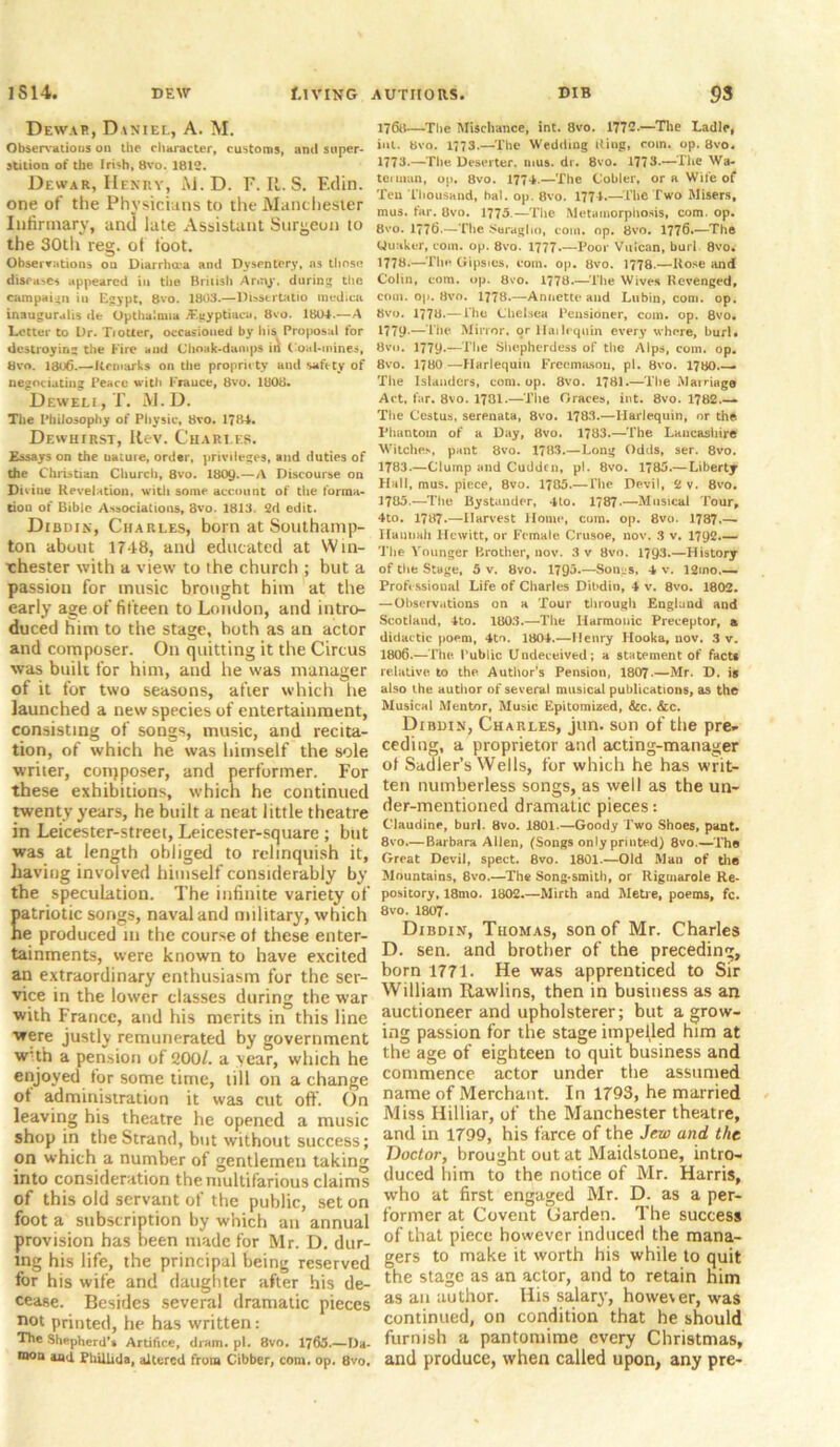 Dewar, Daniel, A. M. Observations on the character, customs, and super- stition of the Irish, 8vo. 1812. Dewar, Henry, M. D. F. It. S. F.din. one of the Physicians to the Manchester Infirmary, and late Assistant Surgeon to the 30th reg. ot toot. Observations ou Diarrhua and Dysentery, as those diseases appeared in the British Army, during the campaign iu Egypt, 8vo. 1803.—Dtssertatio medica inauguralis de Opthulnua JEgyptiacu, 8vo. 1804.—A Letter to Dr. Tiotter, occasioned by his Proposal for destroying the Fire and (Jhoak-damps ii^ C oal-mines, 8vo. 1806.—Remarks on the propriety and safety of negotiating Peace with France, 8vo. 1808. Devveli, T. M. D. The Philosophy of Physic, 8vo. 1784. Dewuirst, Rev. Charles. Essays on the uature, order, privileges, and duties of the Christian Church, 8vo. 180y.—A Discourse on Divine Revelation, with some account of the forma- tion of Bible Associations, 8vo. 1813. 2d edit. Dibdin, Charles, born at Southamp- ton about 17-18, and educated at Win- chester with a view to the church ; but a passion for music brought him at the early age of fifteen to London, and intro- duced him to the stage, both as an actor and composer. On quitting it the Circus was built for him, and he was manager of it for two seasons, after which he launched a new species of entertainment, consisting of songs, music, and recita- tion, of which he was himself the sole writer, conjposer, and performer. For these exhibitions, which he continued twenty years, he built a neat little theatre in Leicester-street, Leicester-square ; but was at length obliged to relinquish it, having involved himself considerably by the speculation. The infinite variety of patriotic songs, naval and military, which he produced iu the course of these enter- tainments, were known to have excited an extraordinary enthusiasm for the ser- vice in the lower classes during the war with France, and his merits in this line were justly remunerated by government w:th a pension of 200/. a year, which he enjoyed for some time, till on a change ot administration it was cut off. On leaving his theatre he opened a music shop in the Strand, but without success; on which a number of gentlemen taking into consideration the multifarious claims of this old servant of the public, set on foot a subscription by which an annual provision has been made for Mr. D. dur- ing his life, the principal being reserved for his wife and daughter after his de- cease. Besides several dramatic pieces n°t printed, he has written: The Shepherd’s Artifice, dram. pi. 8vo. 1763.—Da- moa and Philhda, altered from Cibber, com. op. 8vo. 1768—The Mischance, int. 8vo. 1772.—The Ladle, int. 8vo. 1773.—The Wedding Ring, com. op. 8vo. 1773—The Deserter, mus. dr. 8vo. 1773.—The Wa- terman, op. 8vo. 1774.—The Cobler, or a Wife of Ten Thousand, bal. op. 8vo. 1774.—The Two Misers, mus. far. 8vo. 1775—The Metamorphosis, com. op. Bvo. 1776.—The Seraglio, com. op. 8vo. 1776.—The Uuaker, com. op. 8vo. 1777 Poor Vulcan, burl 8vo. 1778.—The Gipsies, coin. op. 8vo. 1778.—Rose and Colin, com. op. 8vo. 1778.—The Wives Revenged, com. op. Hvo. 1778.—Annette and Lubin, com. op. 8vo. 1778.— i he Chelsea Pensioner, com. op. 8vo. 1779-—Tile Mirror, or liailrquin every where, burl, 8vn. 1779.—The Shepherdess of the Alps, com. op. 8vo. 1780 —-Harlequin Freemason, pi. Bvo. 178O.— The Islanders, com. op. 8vo. 1781.—The Marriage Act, far. 8vo. 1781.—The Graces, int. 8vo. 1782— The Cestus, serenata, 8vo. 1783.—Harlequin, or the Phantom of a Day, 8vo. 1783.—The Lancashire Witches, pant 8vo. 1783.—Long Odds, ser. 8vo. 1783.—Clump and Cuddcn, pi. 8vo. 1785.—Liberty Hall, mus. piece, 8vo. 1785.— The Devil, 2 v. 8vo. 1785.—The Bystander, 4to. 1787.—Musical Tour, 4to. 1787.—Harvest Home, cum. op. 8vo. 1787.—- Hannah Hewitt, or Female Crusoe, now 3 v. 1792.— The Vounger Brother, nov. 3v 8vo. 1793.—History of the Stage, 5 v. 8vo. 1795.—So 11.:5. 4 v. 12ino.— Professional Life of Charles Dibdin, 4 v. 8vo. 1802. —Observations on a Tour through England and Scotland, 4to. 1803.—The Harmonic Preceptor, a didactic poem, 4t'i. 1804.—Henry Hooka, nov. 3 v. 1806.—The Public Undeceived; a statement of fact* relative to the Author's Pension, 1807.—Mr. D. is also the author of several musical publications, as the Musical Mentor, Music Epitomized, &c. &c. Dibdin, Charles, jun. son of the pre- ceding, a proprietor and acting-manager of Sadler’s Wells, for which he has writ- ten numberless songs, as well as the un- der-mentioned dramatic pieces: Claudine, burl. 8vo. 1801.—Goody Two Shoes, pant. 8vo.— Barbara Allen, (Songs only printed) 8vo.—The Great Devil, spect. 8vo. 1801.—Old Mao of the Mountains, 8vo.—The Song-smith, or Rigmarole Re- pository, 18mo. 1802.—Mirth and Metre, poems, fc. 8vo. 1807. Dibdin, Thomas, son of Mr. Charles D. sen. and brother of the preceding, born 1771. He was apprenticed to Sir William Rawlins, then in business as an auctioneer and upholsterer; but a grow- ing passion for the stage impelled him at the age of eighteen to quit business and commence actor under the assumed name of Merchant. In 1793, he married Miss Hilliar, of the Manchester theatre, and in 1799, his farce of the Jew and the Doctor, brought out at Maidstone, intro- duced him to the notice of Mr. Harris, who at first engaged Mr. D. as a per- former at Covent Carden. The success of that piece however induced the mana- gers to make it worth his while to quit the stage as an actor, and to retain him as an author. His salary, however, was continued, on condition that he should furnish a pantomime every Christmas, and produce, when called upon, any pre-