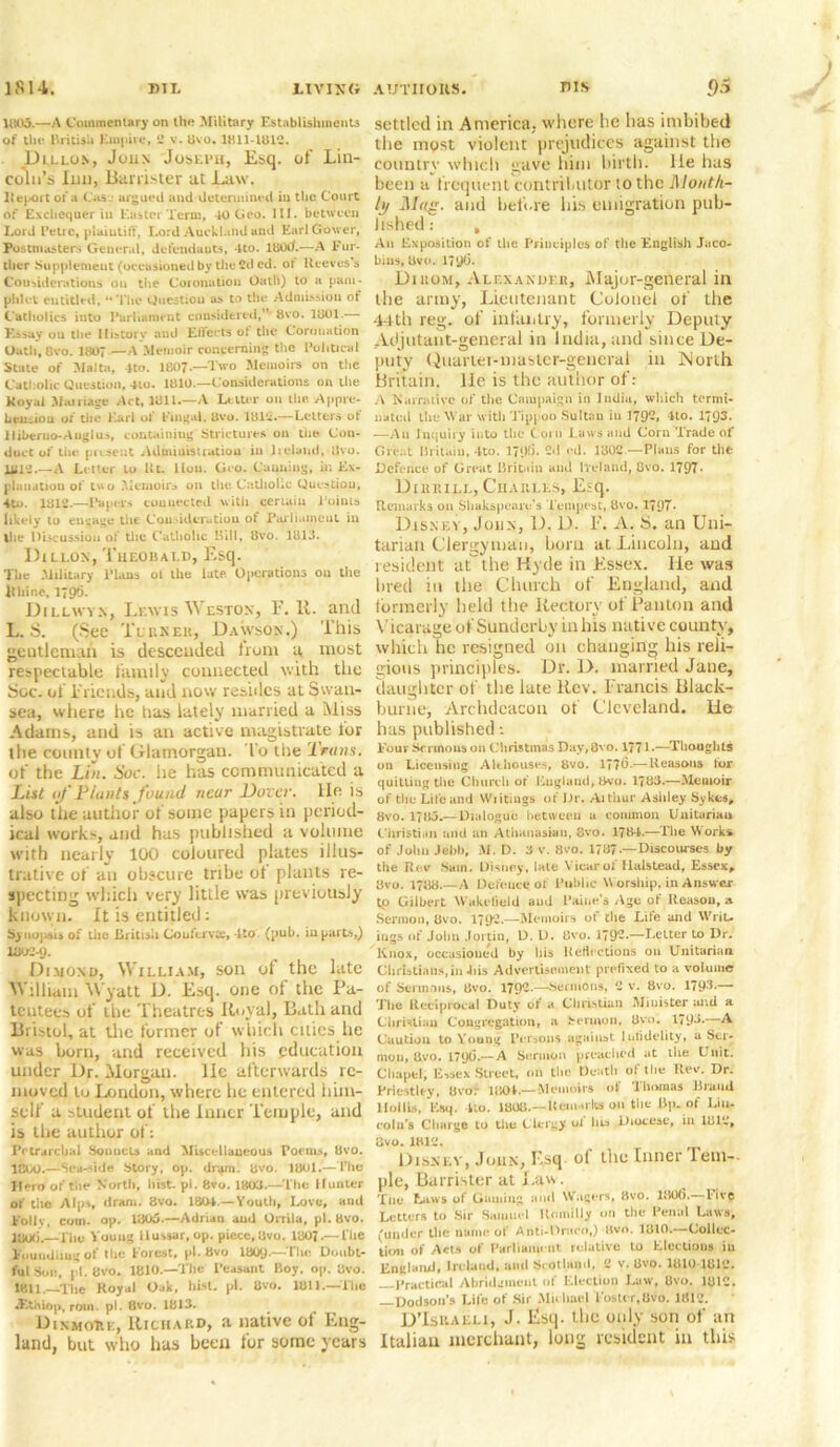 1803.—A Commentary on the Military Establishments of the British Empire, 2 v. Uvo. 1811-1812. Dillon, John Joseph, Esq. of Lin- coln’s Inn, Banister at Law. Report or a Cas.- argued and determined in the Court of Exchequer in Easter Term, 40 Geo. III. between Lord Petre, plaintiff, Lord Auckland and Earl Gower, Postmasters General, defendants, 4to. lttOtL—A Fur- ther Supplement (occasioned by the 2d ed. or Reeves s Considerations on tire Coronation Oath) to a pam- phlet entitled, “The Question a> to the Admission of Catholics into Parliament considered,” bvo. 1801.— Essay ou the History and Ellects ot the Coronation Oath,8vo. 1807—A Memoir concerning the Political State of Malta, 4to. 1807-—Two Memoirs on the Catholic Question, 4to. 1810.—Considerations on the Koyai Marriage Act, 1811.—A Letter on the. Appre- hension of the Lari or Fingal, 8vo. 181*.— Letters ot liiberno-Auglus, containing Strictures on the Con- duct of tiie present Administration in Ireland, 8vo. 1818.—A Letter to lit. llou. Geo. Canning, in Ex- planation of two Memoirs on the Catholic Question, 4to. 1812.—Papers connected with certain Points likely to engage the Consideration ot Parliament in the Discussion of the Catholic Bill, 8vo. 1813. Dillon, Theobald, Esq. The Military Elans ol the late. Operations ou the libine, 179*3. Dillwyn, Lewis Weston, F. It. and L. S. (See Turner, Dawson.) ibis gentleman is descended hunt a most respectable family connected with the Soc. of Friends, and now resides at Swan- sea, where he lias lately married a Miss Adams, and is an active magistrate for the county of Glamorgan. To the Trans. of the Lin. Soc. he has communicated a List of Hunts found near Dover, lie is also the author of some papers in period- ical work-, and has published a volume with nearly 100 coloured plates illus- trative of an obscure tribe ot plants re- specting which very little was previously known. It is entitled; Synopsis of tiie British Conferva, lto (pub. in parts,) 1802-9. Dimond, William, son ot the late William Wyatt D. Esq. one of the Pa- tentees of the Theatres Royal, Bath and Bristol, at the former of which cities he was horn, and received his education under Dr. Morgan, lie afterwards re- moved to London, where he entered him- self a student of the Inner Temple, and is the author of: Pecrarclial Sonnets and Miscellaneous Poems, 8vo. 1CU0.—Seaside Story, op. dripn. 8vo. 1801.—The IGro of tiie North, hist. pi. 8vo. 1808.—The Hunter of the Alps, dram. 8vo. 1801.— Youth, Love, and folly, com. op. 1805.—Adrian aud Orrila, pi. 8vo. 1800.—The Young Hussar,op. piece,8vo. 1807.— The Fmiudliugof the Forest, pi. Bvo 18QQ.—Tlic Doubt- ful Sou, pi. 8vo. 1810.—The Peasant Boy, op. 8vo. 1811.—The Royal Oak, hist. pi. 8vo. 1811—The Atthiop, rotn. pi. 8vo. 1813. DinmoHe, Richard, a native of Eng- land, but who has been for some years settled in America, where he has imbibed tbe most violent prejudices against the country which gave him birth, lie has been a frequent contributor 10 the Month- ly Mag. and before his emigration pub- lished : , Aii Exposition of the Principles of the English Jaco- bins, 8vo. 179(3. Dikom, Alexander, Major-general in the army, Lieutenant Colonel of the 44th reg. of infantry, formerly Deputy Adjutant-general in India, and since De- puty Quarter-master-general in North Britain, lie is the author of: A Narrative of the Campaign in India, which termi- nated the War with Tippoo Sultan in l?9-> 4to. 17Q3. —An Inquiry into the Corn Laws and Corn Trade of Great Britain, 4to. 2d ed. 1302 — Plans for the Defence of Great Britain and Ireland, 8vo. 1797* Dihrill, Charles, Esq. Remarks on Shakspearc’s Tempest, 8vo. 1797* Disney, John, D. D. F. A. H. an Uni- tarian Clergyman, born at Lincoln, and resident at the Hyde in Essex. He was bred in the Church of England, and formerly held the Rectory of Panlon and Vicarage of Sunderby in his native county, which he resigned on changing his reli- gious principles. Dr. 1>. married Jane, daughter of the late Rev. Francis Black- burne. Archdeacon of Cleveland, lie has published •. Four Sermons on Christinas Day, 8vo. 1771.—Thoughts on Licensing Alehouses, 8vo. 177(3.— Reasons tor quitting the Church of England, 3vo. 1?83.—Memoir of the Life and Wiitings of Dr. Aitiiur Ashley Sykes, 8vo. 1783.— Dialogue between a common Unitarian Christian and an Athanasian, 8vo. 1?84.—The Works of John Jebb, M. D. 3 v. 8vo. 1737 —Discourses by the Rev Sam. Disney, late Vicar of Halstead, Essex, 8vo. 1788.—A Defence of Public Worship, in Answer to Gilbert Wakefield aud Faine s Age ot Reason, a Sermon, 8vo. 1792.—Memoirs of the Life and Writ- ings of John Jortin, D. D. 8vo. 179**—Letter to Dr. Knox, occasioned by his Reflections on Unitarian Christians, in 41is Advertisement prefixed to a volume of Sermons, 8vo. 179--—■Sermons, 2 v. 8vo. 179-T— The Reciprocal Duty of a Christian Minister and a Christian Congregation, a Sermon, 8vo. 179L—A Caution to Young Persons against Infidelity, a Ser- mon, Qvo. 179(3.—A Sermon preached at the Unit. Chapel, E,sex Street, on the Death of the Rev. Dr. Priestley, 8vo: 1804.— Memoirs of Thomas Brand llolUs, Esq. 4to. 1808.— Remarks mi the Bp. of Lin- coln's Charge to the Clergy oi lib Diocese, in 1812, ovo. 1812. Disney, John, F,sq of the Inner Tem- ple, Barrister at Law. Tlic Laws of Gamin-.: anil Wagers, 8vo. 1806. live Letters to Sir Saiuuel Rnmilly on the Renal Laws, (under the name of Anti-Draco,) Bvo. 1810—Collec- tion of Acts of Parliament, relative to Elections in England, Ireland, ami Scotland, 2 v. 8vo. 1810 1812. Practical Abridgment of Election Law, 8vo. 1812. —Dodson’s Life of Sir Mu bad Foster,Uvo. 11(12. D’Ishaeli, J. Esq- the only son of an Italian merchant, long resident in this