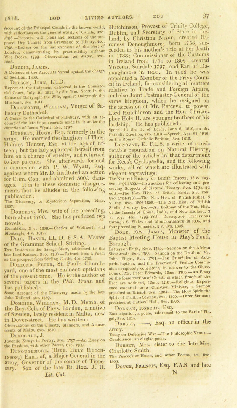 Account of the Principal Canals in the known world, with reflections on the general utility of Canals, 8vo. 1795. Reports, with plans and sections of the pro- posed Dry Tunnel from Gravesend to Tilbury, 4to. 1796. —Letters on the improvement of the Port of Loudon, demonstrating its practicability without ■Wot Docks, 1799—Observations on Water, 8vo. 1805. Doddie, James. A Defence of the Associate Synod against the charge of Sedition, 1800. Dodson, John, LL.D. Report of the Judgment delivered in the Consisto- rial Court, July l6. 1811, by Sir Wm. Scott in the Cause of Dalrymplo the Wife, against Dalrymple the Husband, 8vo. 1811. Dodsworth, William, Verger or Sa- lisburv Cathedral. A Guide to the Cathedral of Salisbury, with an ac- count of the late improvements made in it under the direction of James Wyatt, Esq. 179-- Doherty, Hugh, Esq. formerly in the army. He married the daughter of Thos. Holmes Hunter, Esq. at the age of fif- teen; but the lady separated herself from him on a charge of cruelty, and returned to her parents. She afterwards formed a connexion with P. W. Wyatt, Esq. against whom Mr. D. instituted an action for Crim. Con. and obtained 500/. dam- ages. It is to these domestic disagree- ments that he alludes in the following publication: The Discovery, or Mysterious Separation, ISrao. 1807- Doherty, Mrs. wife of the preceding, born about 1790. She has produced two novels: Ronaldsha, 3 v. 1808.—Castles of Wolfhorth end Monteagle, 4 v. 1812. Doic, David, LL.D. F.S.A. Master of the Grammar School, Stirling. Two Letters on the Savage State, addressed to the late Lord Kaimes, 8vo. 1793.—Extract from a Poem on die prospect from Stirling Castle, 4to. 179^- Dollond, Peter, St. Paul’s Church- yard, one of the most eminent opticians of the present time. He is the author of several papers in the Phil. Trans, and has published : Some Accouat of the Discovery made by the late. John Dollond, 4to. 1789* Domeier, William, M.D. Memb. of the Roy. Coll, of Phys. London, a native of Sweden, lately resident in Malta, now in Dover-street. He has written : Observations on the Climate, Manners, and Amuse- ments of Malta, 8vo. 1810. Donochue, J. Juvenile Essays in Poetry, 8vo. 1797■—An Essay on the Passions, with other Poems, 8vo. 1799- Donuugiimore, (Rich. IIely Hutch- inson,) Earl of, a Major-General in the army, Governor of the county of Tippe- rary. Son of the late lit. Hon. J. II. Lit. Cal. Hutchinson, Provost of Trinity College, Dublin, and Secretary of State m Ire- land, by Christina Nixon, created Ba- roness Donoughmore; born 1756, suc- ceeded to his mother's title at her death in 1788; Commissioner of the Customs in Ireland from 1731 to 1802; created Viscount Suirdale 1797, and Earl ot Do- noughmore in 1800. In 1806 he was appointed a Member ot the Privy Coun- cil in Ireland, for considering all matters relative to Trade and Foreign Affairs, and also Joint Postmaster-General of the same kingdom, which he resigned on the accession of Mr. Perceval to power. Lord Hutchinson and the Hon. Christo- pher IIely II. are younger brothers of his lordship. He has published : Speech in the 11. of Lords, June 6, 1810, on the Catholic Question, 8vo. 1810.—Speech, Apr. 21, 1812, on the Roman Catholic Petition, 8vo. 1812. Donovan, E. F.L.S. a writer of consi- derable reputation on Natural History, author of the articles in that department for Rees’s Cyclopaedia, and the following works, all of which are illustrated with elegant engravings: The Natural History of British Insects, 15 v. roy. 8vo. 1792-1809.—Instructions for collecting and pre- serving Subjects of'Natural History, 8vo. 1794- 2d edit.—The Nat. Hist, of British Birds, 5 v. roy. 8vo. 1794-1798.—The Nat. Hist, of British Fishes, 5 v. roy. 8vo. 1802-1808—The Nat. Hist, of British Shells, 5 v. roy. 8vo.—An Epitome of the Nat. Hist, of the Insects of China, India, and New Holland, 3 v. roy. 4 to. 1799-1805.—Descriptive Excursions through S. Wales and Monmouthshire in 1804, and four preceding Summers, 2 v. 8vo. 1805. Doue, Rev. James, Minister of the Baptist Meeting House in May’s Pond, Borough. Letters oil Faith, 12mo. 1786.—Sermon on the African Slave-trade, 8vo. 1788.— Sermon on the Death of Mr. John Flight, 8vo. 1791.—The Principles of Anti- pa.*do-baptism, and the Practice of Female Commu- nion completely consistent, in answer to the Objec- tions of Mr. Peter Edwards, 12mo. 1795.—An Essay on the Resurrection of Christ, in which Proofs of the Fact are adduced, 12mo. 1797.—Religious Experi- ence essential to a Christian Minister, a Sermon preached at Bristol. 3vo. 1804.—The Holy Spirit the Spirit of Truth, a Sermou, 8vo. 1805.—'Three Sermons preached at Cutlers’ Hall, 8vo. 1805. Dorn an, Robert, Esq. Emancipation, a poem, addressed to the Earl of Fin. gal, 8vo. 1814. . Dorset, —, Esq. <in officer in the army. . Tr Kssay on Defensive War.—The Philosophic Venus.— Condolence, an elegiac poein. Dorset, Mrs. sister to the late Mrs. Charlotte Smith. The Peacock at Home, and other Poems, sm. 8vo. 1809. Douce, Francis, Esq. F.A.S. and late N