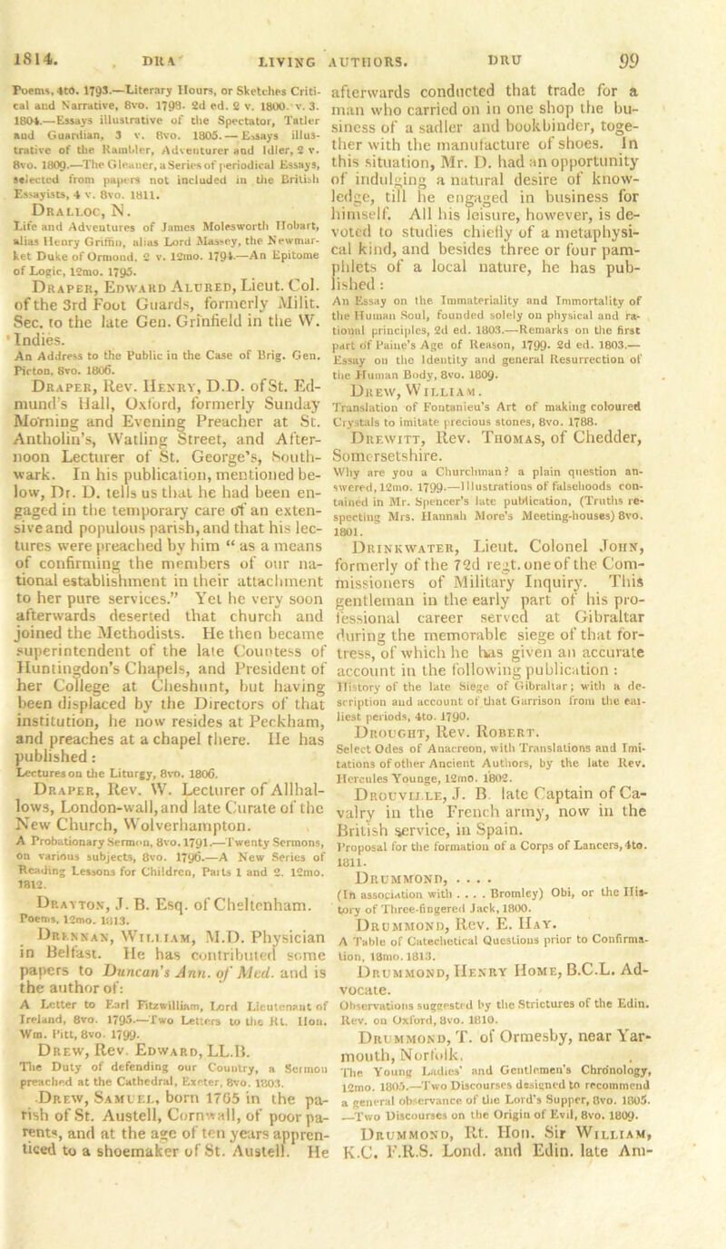 Poems, 4t0. 1793.—Literary Hours, or Sketches Criti- cal and Narrative, Bvo. 1798. 2d ed. 2 v. 1800. v. 3. 1804.—Essays illustrative of the Spectator, Tatler aud Guardian, 3 v. Bvo. 1805. — Essays illus- trative of the Rainhler, Adventurer aud Idler, 2 v. 8vo. I8O9.—The Gleaner, a Series of periodical Essays, selected from papers not included in the British Essayists, 4 v. 8vo. 1811. Dralloc, N. Life and Adventures of James Molesworth TIobart, alias Henry Griffin, alias Lord Massey, the Newmar- ket Duke of Ormond. 2 v. 12mo. 1794— An Epitome of Logic, 12mo. 1795. Draper, Edward Alured, Lieut. Col. of the 3rd Foot Guards, formerly Miiit. Sec. to the late Gen. Grmfield in the W. ' Indies. An Address to the Public in the Case of Brig. Gen. Pirton, Svo. 1806. Draper, Rev. Henry, D.D. of St. Ed- mund’s Hall, Oxford, formerly Sunday Morning and Evening Preacher at St. Antholin’s, Wat ling Street, and After- noon Lecturer of St. George’s, South- wark. In his publication, mentioned be- low, Dr. D. tells us that he had been en- gaged in the temporary care of an exten- sive and populous parish, and that his lec- tures were preached by him “ as a means of confirming the members of our na- tional establishment in their attachment to her pure services.” Yet he very soon afterwards deserted that church and joined the Methodists. He then became superintendent of the lale Countess of Huntingdon’s Chapels, and President of her College at Cheshunt, hut having been displaced by the Directors of that institution, he now resides at Peckham, and preaches at a chapel there. He has published: Lectures on the Liturgy, 8vo. 1806. Draper, Rev. W. Lecturer of Allhal- lows, London-wall,and late Curate of the New Church, Wolverhampton. A Probationary Sermon, 8vo. 1791.—Twenty Sermons, on various subjects, 8vo. 1796.—A New Series of Heading Lesaons for Children, Paits 1 and 2. 12mo. 1812. Drayton, J. B. Esq. of Cheltenham. Poems, 12mo. 1813. Drexnan, Wii.i iam, M.D. Physician in Belfast. He has contributed some papers to Duncan’s Ann. of Med. and is the author of: A Letter to Earl Fitawilliam, Lord Lieutenant of Ireland, 8vo. 1795.—Two Letters to tlie Kl. lion. Wm. Pitt, 8vo. 1799. Drew, Rev. Edward, LL.B. Tlie Duty of defending our Country, a Sermon preached at the Cathedral, Exeter, 8vo. 1803. Drew, Samuel, born 1705 in the pa- rish of St. Austell, Cornwall, of poor pa- rents, and at the age of ten years appren- ticed to a shoemaker of St. Austell. He afterwards conducted that trade for a man who carried on in one shop the bu- siness of a sadler and bookbinder, toge- ther with the manufacture of shoes. In this situation, Mr. D. had an opportunity of indulging a natural desire of know- ledge, till he engaged in business for himself. All his leisure, however, is de- voted to studies chiefiy of a metaphysi- cal kind, and besides three or four pam- phlets of a local nature, he has pub- lished : An Essay on the. Immateriality and Immortality of the Human Soul, founded solely on physical and ra- tional principles, 2d ed. 1803.—Remarks on tlie first part of Paine’s Age of Reason, 1799* 2d ed. 1803.— Essay on the Identity and general Resurrection of tlie Human Body, 8vo. 1809- Drew, William. Translation of Fontanieu’s Art of making coloured Crystals to imitate precious stones, 8vo. 1788. Drewitt, Rev. Thomas, of Chedder, Somersetshire. Why are you a Churchman ? a plain question an- swered, 12mo. 1799.—Illustrations of falsehoods con- tained in Mr. Spencer’s late publication, (Truths re- specting Mrs. Hannah More’s Meeting-houses) 8vo. 1801. Drinkwater, Lieut. Colonel John, formerly of the 72d regt. one of the Com- missioners of Military Inquiry. This gentleman in the early part of his pro- fessional career served at Gibraltar during the memorable siege of that for- tress, of which he has given an accurate account in the following publication : History of the late Siege of Gibraltar; with a de- scription and account of that Garrison from tlie ear- liest periods, 4to. J79°* Drought, Rev. Robert. Select Odes of Anacreon, with Translations and Imi- tations of other Ancient Authors, by the late Rev. Hercules Younge, 12mo. 1802. Drouvij.le, J. B late Captain of Ca- valry in the French army, now in the British service, in Spain. Proposal for the formation of a Corps of Lancers, 4to. 1811. Drummond, .... (In association with .... Bromley) Obi, or the His- tory of Three-fingered Jack, 1800. Drummond, Rev. E. Hay. A Table of Catechetical Questions prior to Confirms- lion, 18mo. 1813. Drummond, Henry Home, B.C.L. Ad- vocate. Observations suggested by the Strictures of the Edin. Rev. on Oxford, 8vo. 1810. Drummond, T. of Ormesby, near Yar- mouth, Norfolk. Tlie Young Ladies' and Gentlemen's Chronology, 12mo. 1805.—Two Discourses designed to recommend a general observance of the Lord’s Supper, Bvo. 1805. Two Discourses on the Origin of Evil, 8vo. I8O9. Drummond, Rt. Hon. Sir William, K.C. F.R.S. Loud, and Edin. late Am-