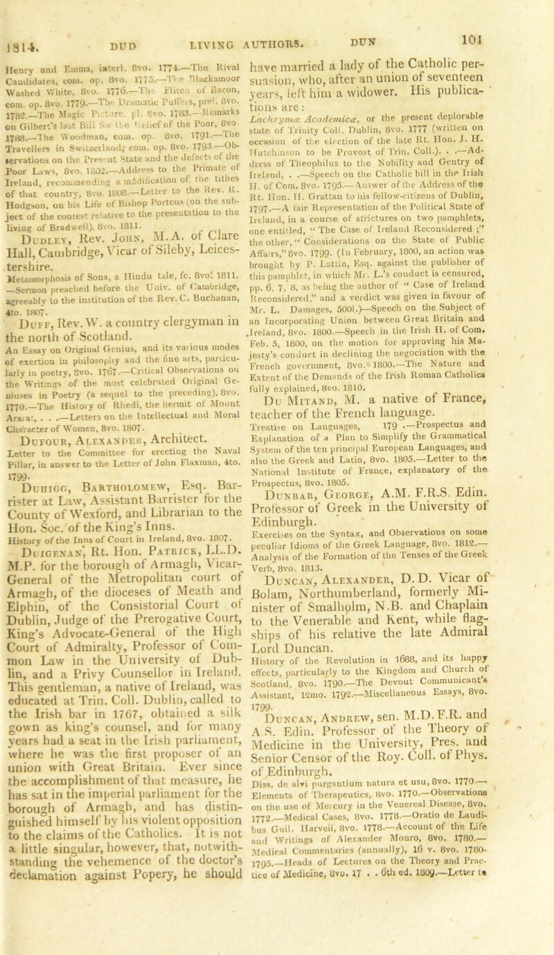 1814. DUD DIVING Henry and Emma, isterl. 8vo. 1771-—The Rival Candidates, coni. op. 8vo. 1775.—Tie Blackamoor Washed White, 8vo. 1776.—Tilt. Flitci of Bacon, com. op. 8vo. 1779.—The Dramatic Fuffeis, prel. 8vo. 1^82. The Magic Pr. Lire. pi. Svo. 1783.—Kcmarks on Gilbert's last Bill Im t! e ' tliefof the Poor, 8vo 1788.—I he Woodman, com. op. 8vo. 1791-—The Travellers in Switzerland,- com. op. 8vo. 1793-—Ob- servations on the Pres nt State and the defects of the Poor Laws, 8vo. 1802.—Address to the Primate of Ireland, recommending a miditication of the tithes of that country, 8vo. 1808—Letter to the Rev. K. Hodgson, on his Life of Bishop Portcus (on the sub- ject of the contest relative to the presentation to the living of Bradwell), 8vo. 1811. Dudley, Rev. John, M.A. of Clare Hall, Cambridge, Vicar of Sileby, Leices- tershire. Metamorphosis of Sona, a Hindu tale, fc. 8vo. 1811. Sermon preached before the Univ. of Cambridge, agreeably to the institution of the Rev.C. Buchanan, 4to. 1807. Duff, Rev.VV. a country clergyman in the north of Scotland. An Essay on Origiual Genius, and its vaiious modes of exertion in philosophy and the line arts, particu- larly iu poetry, 8vo. 1707—Critical Observations on the Writings of the most celebrated Original Ge- niuses in Poetry (a sequel to the preceding), 8vo. 1770.—The History of Rhedi, the hermit of Mount Araiat, . . .—Letters on the Intellectual and Moral Character of Women, 8vo. 1807. Dufour, Alexander, Architect. Letter to the Committee for erecting the Naval Pillar, in answer to the Letter of John Flaxman, 4to. 1799- Duhigo, Bartholomew, Esq. Bar- rister at Law, Assistant Barrister for the County of Wexford, and Librarian to the Hon. Soc. of the King’s Inns. History of the Inns of Court in Ireland, 8vo. 1807. Duigenan', Rt. Hon. Patrick, LL.D. M.P. for the borough of Armagh, Vicar- General of the Metropolitan court of Armagh, of the dioceses of Meath and Elphin, of the Consistorial Court of Dublin, Judge of the Prerogative Court, King’s Advocate-General ol the High Court of Admiralty, Professor of Com- mon Law in the University of Dub- lin, and a Privy Counsellor in Ireland. This gentleman, a native of Ireland, was educated at Trin. Coll. Dublin, called to the Irish bar in 17G7, obtained a silk gown as king’s counsel, and for many years had a seat in the Irish parliament, where lie was the first proposer of an union with Great Britain. Ever since the accomplishment of that measure, he has sat in the imperial parliament for the borough of Armagh, and has distin- guished himself by his violent opposition to the claims of the Catholics. It is not a little singular, however, that, notwith- standing the vehemence of the doctor’s declamation against Popery, he should AUTHORS. have married a lady of the Catholic per- suasion, who, alter an union of seventeen years, left him a widower. His publica- tions are: Lachrymal Academicie, or the present deplorable state of Trinity Coll. Dublin, 8vo. 1777 (written on occasion of the election of the late Rt. Hon. J. II. Hutchinson to be Provost of Trin. Coll.). . .—Ad- dress of Theophilus to the Nobility and Gentry of Ireland, . .—Speech on the Catholic bill in tire Irish H. of Com. 8vo. 1793.—Answer of the Address of the Rt. lion. II. Grattan to Iris fellow-citizens of Dublin, 1797.—A fair Representation of the Political State of Ireland, in a course of strictures on two pamphlets, one entitled, “ The Case of Ireland Reconsidered the other, Considerations on the State of Public Affairs,”8vo. 1799. ([u February, 1800,an action was brought by P. Lattin, Esq. against the publisher of this pamphlet, in which Mr. L.’s couduct is censured, pp. (5. 7, 8, as being the author of “ Case of Ireland Reconsidered,” and a verdict was given in favour of Mr. L. Damages, 5001.)—Speech on the Subject of an Incorporating Union between Great Britain and .Ireland, 8vo. 1800.—Speech in the Irish II. of Com. Feb. 5, 1800, on the motion for approving his Ma- jesty's conduct in declining the negociation with the French government, 8vo. 1800.—The Nature and Extent of the Demands of the Irish Roman Catholics fully explained, 8vo. 1810. Du Mitand, M. a native of France, teacher of the French language. Treatise on Languages, 179 —Prospectus and Explanation of a Plan to Simplify the Grammatical System of the ten principal European Languages, and also the Greek and Latin, 8vo. 1805—Letter to the National Institute of France, explanatory of the Prospectus, 8vo. 1805. Dunbar, George, A.M. F.R.S. Edin. Professor of Greek in the University ot Edinburgh. Exercises on the Syntax, and Observations on some peculi.tr Idioms of the Greek Language, 8vo. 1812. Analysis of the Formation of the Tenses of the Greek Verb, 8vo. 1813. . Duncan, Alexander, D. D. Vicar of Bolam, Northumberland, formerly Mi- nister of Smalhplm, N.B. and Chaplain to the Venerable and Kent, while flag- ships of his relative the late Admiral Lord Duncan. History of the Revolution in 1688, and its happy effects, particularly to the Kingdom and Church of Scotland, 8vo. 1790—The Devout Communicant's Assistant, ltnio. 1792— Miscellaneous Essays, 8vo. Duncan, Andrew, sen. M.D. F.R. and A S. Edin. Professor of the Theory ol Medicine in the University, Pres, and Senior Censor of the Roy. Coll, ot Pliys. of Edinburgh. Diss. do alvi purgaulium natura ct usu, 3vo. 1770- ■ Elements of Therapeutics, 8vo. 1770.—Observations on the use of Meicury in the Venereal Disease, 8vo. 1778—Medical Cases, 8vo. 1778—Oratio de Laudi- bus Guil. Harveii, 8vo. 1778—Account of the Life and Writings of Alexander Monro, 8vo. 1780.— Medical Commentaries (annually), 1(5 v. 8vo. 1780- J7Q5. Heads of Lectures on the Theory and Prac- tice of Medicine, Uvo. 17 . • 6th ed. 1809—Letter t«