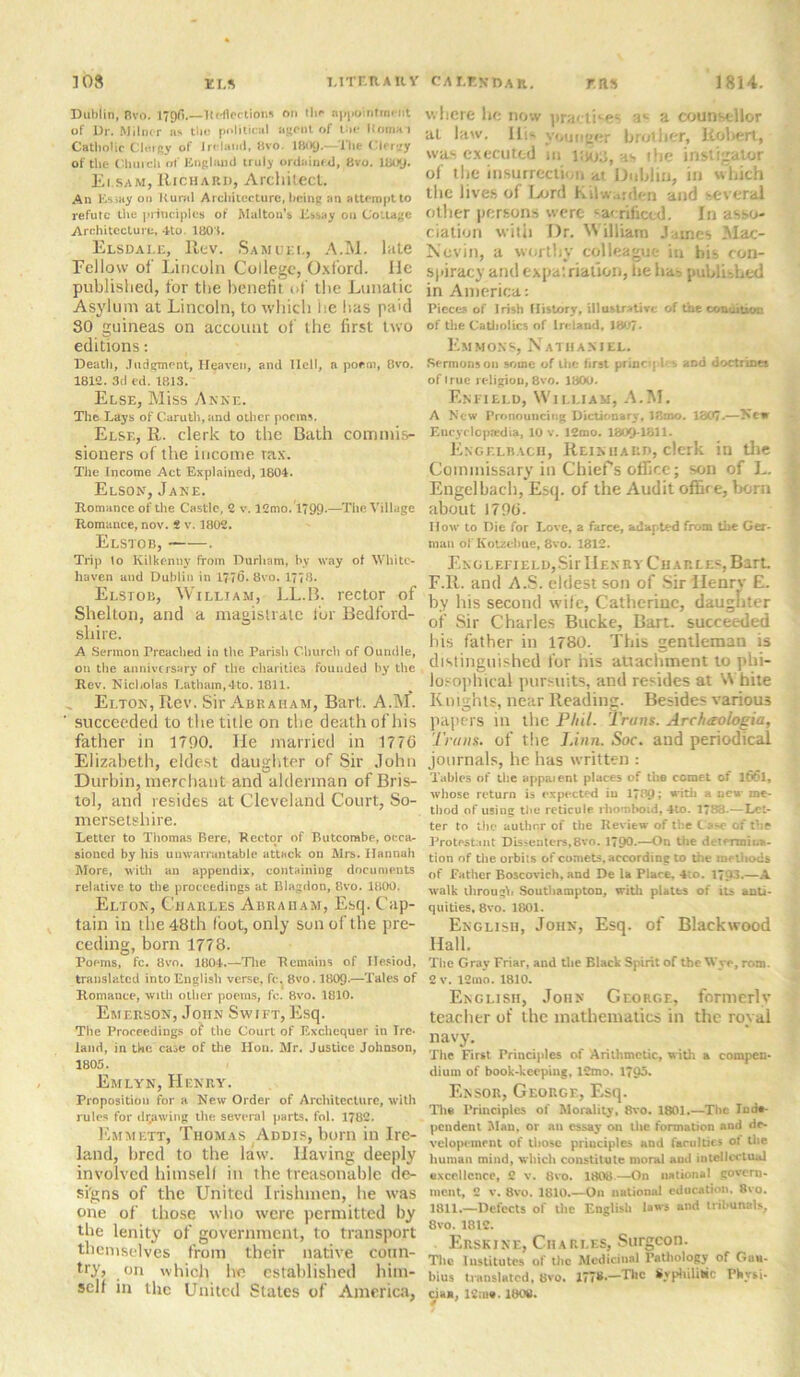 Dublin, Bvo. 179(1.—Reflections on tin* appointment of Dr. Milner as the political agent of lac liumai Catbolic Clergy of Ireland, 8vo. 1(109.—The Clergy of the Church of England truly ordained, (ivo. 1800. Ei.sam, Richard, Architect. An Essay on Rural Architecture, being an attempt to refute the principles of Malton's Essay on Cottage Architecture, 4to. 1801. Elsdale, Rev. Samuel, A.M. lute Fellow of Lincoln College, Oxford. lie published, for the benefit of the Lunatic Asylum at Lincoln, to which he has pa>d 30 guineas on account of the first two editions: Death, Judgment, Heaven, and Ilell, a poem, Bvo. 1812. 3d ed. 1813. Else, Miss Anne. The Lays of Caruth,and other poems. Else, R. clerk to the Bath commis- sioners of the income rax. The Income Act Explained, 1804. Elson, Jane. Romance of the Castle, 2 v. 12mo. 1799-—The Village Romance, nov. 2 v. 1802. Elstob, . Trip 1o Kilkenny from Durham, by way of White- haven and Dublin in 1776. Bvo. 1778. Elstob, William, LL.B. rector of Shelton, and a magistrate for Bedford- shire. A Sermon Preached in the Parish Church of Oundle, on the anniversary of the charities founded by the Rev. Nicholas Latham,4to. 1811. _ Elton, Rev. Sir Abraham, Bart. A.M. succeeded to the title on the death of his father in 1790. He married in 1776 Elizabeth, eldest daughter of Sir John Durbin, merchant and alderman of Bris- tol, and resides at Cleveland Court, So- mersetshire. Letter to Thomas Bere, Rector of Butcombe, occa- sioned by his unwarrantable attack on Mrs. Hannah More, with an appendix, containing documents relative to the proceedings at Blagdon, Bvo. 1800. Elton, Charles Abraham, Esq. Cap- tain in the 48th loot, only son of the pre- ceding, born 1778. Poems, fc. Bvo. 1804.—The Remains of Hesiod, translated into English verse, fc. Bvo. 1809-—Tales of Romance, with other poems, fc. 8vo. 1810. Emerson, John Swift, Esq. Tbe Proceedings of the Court of Exchequer in Ire- land, in tbe case of the Hon. Mr. Justice Johnson, 1805. Emlyn, Henry. Proposition for a New Order of Architecture, with rules for drawing the several parts, fol. 1782. Emmett, Thomas Addis, born in Ire- land, bred to the law. Having deeply involved himself in the treasonable de- signs of the United Irishmen, he was one of those who were permitted by tbe lenity of government, to transport themselves from their native coun- try? on which he established him- self in the United States of America, where he now practices a*- a counsellor at law. HR younger brother, Robert, was executed m i:jo3, as the instigator of the insurrection at Dublin, in which the lives of Lord Kilwarden and several other persons were sacrificed. In asso- ciation with Dr. William James Mac- Novin, a worthy colleague in bis con- spiracy and expat nation, lie has published in America: Pieces of Irish History, illustrative of the conuitum of the Catholics of Ireland, 1807* Emmons, Nathaniel. Sermons on some of the first princq 1 s ^6 doctrines of 1 rue religion, 8vo. 1800. Enfield, William, A.M. A New Pronouncing Dictionary, Iftmo. 1307.—Kew Encyclopaedia, 10 v. 12mo. 1809-1811. Engelbach, Reiniiard, clerk in the Commissary in Chiefs office; son of L. Engelbach, Esq. of the Audit office, born about 1796. How to Die for Love, a farce, adapted from the Ger- man of Kotzebue, 8vo. 1812. Englefield,Sir Henry Charles,Bart F.R. and A.S. eldest son of Sir Henry E. by his second wife, Catherine, daughter of Sir Charles Bucke, Bart, succeeded his father in 1780. This gentleman is distinguished for his attachment to phi- losophical pursuits, and resides at W hite Knights, near Reading. Besides various papers in the Phil. Trans. Archaologia, Trans, of the Linn. Soc. and periodical journals, he has written : Tables of the appaient places of the comet of l66l, whose return is expected in 1789; with a new me- thod of using the reticule rhomboid, 4to. 1783. — Let- ter to the author of the Review of the C a>e of the Protestant Dissenters,8vo. 1790-—On the determina- tion of the. orbits of comets, according to the methods of Father Boscovich, and De la Place, 4to. 1793.—A walk through Southampton, with plates of its anti- quities, 8vo. 1801. English, John, Esq. of Blackwood Hall. The Gray Friar, and the Black Spirit of the Wye, root. 2 v. 12mo. 1810. English, John George, formerly teacher of the mathematics in the royal navy. The First Principles of Arithmetic, with a compen- dium of book-keeping, 12mo. 1795. Ensor, George, Esq. The Principles of Morality, 8vo. 1801.—The Inde- pendent Man, or an essay on the formation and de- velopement of those principles and faculties of the human mind, which constitute moral and intellectual excellence, 2 v. 8vo. 1808.—On national govern- ment, 2 v. Bvo. 1810.—On national education. 8vo. 1811.—Defects of the English laws and tribunals, 8vo. 1812. Erskine, Charles, Surgeon. The Institutes of the Medicinal Pathology of Guh- bius translated, 8vo. 177*.—The Syphilitic Physi- cia», 12u>«. 1808.