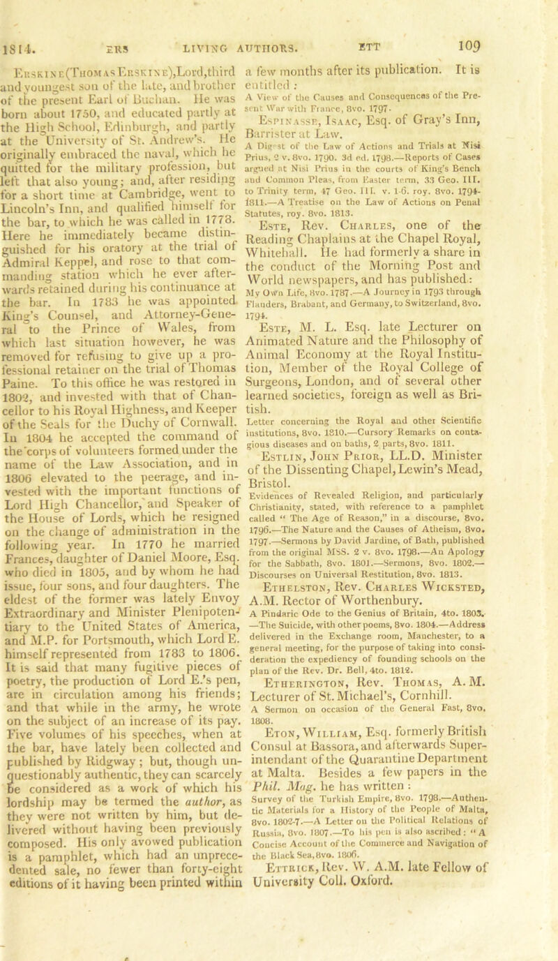 Ees k i n e (Thom a s Ersk i n e),Lo vd, tl lird and youngest sou of the late, and brother of the present Earl of Buchan. lie was born about 1750, and educated partly at the High School, Edinburgh, and partly at the University of St. Andrew’s. He originally embraced the naval, which he quitted for the military profession, but left that also young; and, after residing for a short time at Cambridge, went to Lincoln’s Inn, and qualified himself for the bar, to which he was called in 1773. Here he immediately became distin- guished for his oratory at the trial of Admiral Keppwl, and rose to that com- manding station which he ever after- wards retained during his continuance at the bar. In 1783 he was appointed King's Counsel, and Attorney-Gene- ral to the Prince of Wales, from which last situation however, he was removed for refusing to give up a pro- fessional retainer on the trial of Thomas Paine. To this office he was restored in 1802, and invested with that of Chan- cellor to his Royal Highness, and Keeper of the Seals for the Duchy of Cornwall. In 1804 he accepted the command of the’corps of volunteers formed under the name of the Law Association, and in 1806 elevated to the peerage, and in- vested with the important functions of Lord High Chancellor,'and Speaker of the House of Lords, which he resigned on the change of administration in the following year. In 1770 he married Frances, daughter of Daniel Moore, Esq. who died in 1805, and by whom he had issue, four sons, and four daughters. The eldest of the former was lately Envoy Extraordinary and Minister Plenipoten- tiary to the United States of America, and M.P. for Portsmouth, which LordE. himself represented from 1783 to 1806. It is said that many fugitive pieces of poetry, the production of Lord E.’s pen, are in circulation among his friends; and that while in the army, he wrote on the subject of an increase of its pay. Five volumes of his speeches, when at the bar, have lately been collected and published by Ridgway ; but, though un- uestionably authentic, they can scarcely e considered as a work of which his lordship may be termed the author, as they were not written by him, but de- livered without having been previously composed. His only avowed publication is a pamphlet, which had an unprece- dented sale, no fewer than forty-eight editions of it having been printed within a few months after its publication. It is entitled; A View of the Causes and Consequences of the Pre- sent War with Fiance, 8vo. 1797- Espinasse, Isaac, Esq. of Gray’s Inn, Barrister at Law. A Digest of the Law of Actions and Trials at Nisi Prius, C v.8vo. 1790. 3d e.d. 1798.—Reports of Cases argued at Nisi Prius in the courts of King’s Bench aud Common Pleas, from Faster term, 33 Geo. III. to Trinity terra, 47 Geo. III. v. 1-6. roy. 8vo. 1794- 1811.—A Treatise on the Law of Actions on Penal Statutes, roy. 8vo. 1813. Este, Rev. Charles, one of the Reading Chaplains at the Chapel Royal, Whitehall. He had formerly a share in the conduct of the Morning Post and World newspapers, and has published: My Own Life, Hvo. 1787-—A Journey in 1793 through Flanders, Brabant, and Germany, to Switzerland, 8vo. 179L Este, M. L. Esq. late Lecturer on Animated Nature and the Philosophy of Animal Economy at the Royal Institu- tion, Member of the Royal College of Surgeons, London, and of several other learned societies, foreign as well as Bri- tish. Letter concerning the Royal and other Scientific institutions, 8vo. 1810.—Cursory Remarks on conta- gious diseases and on baths, 2 parts, 8vo. 1811. Estlin, John Prior, LL.D. Minister of the Dissenting Chapel, Lewin’s Mead, Bristol. Evidences of Revealed Religion, and particularly Christianity, stated, with reference to a pamphlet called “ The Age of Reason,” in a discourse, 8vo. 1796.—The Nature and the Causes of Atheism, 8vo. 17Q7.—Sermons by David Jardine, of Bath, published from the original MSS. 2 v. 8vo. 1798—An Apology for the Sabbath, 8vo. 1801.—Sermons, 8vo. 1802.— Discourses on Universal Restitution, 8vo. 1813. Ethelston, Rev. Charles Wicksted, A.M. Rector of Worthenbury. A Pindaric Ode to the Genius of Britain, 4to. 1803. —The Suicide, with other poems, 8vo. 1804.—Address delivered in the Exchange room, Manchester, to a general meeting, for the purpose of taking into consi- deration the expediency of founding schools on the plan of the Rev. Dr. Bell,4to. 1812. Etherington, Rev. Thomas, A. M. Lecturer of St. Michael’s, Cornhill. A Sermon on occasion of the General Fast, 8vo, 1008. Eton, William, Esq. formerly British Consul at Bassora,and afterwards Super- intendant of the Quarantine Department at Malta. Besides a few papers in the Phil. Mag. he has written : Surveyof the Turkish Empire, 8vo. 1798.—Authen- tic Materials for a History of the People of Malta, 8vo. 1802-7.—A Letter ou the Political Relations of Russia, 8vo. 1807 .—To his pen is also ascribed : “ A Coucise Account of the Commerce and Navigation of the Black Sea,Bvo. 1806. Ettbick, Rev. W. A.M. late Fellow of University Coll. Oxford.