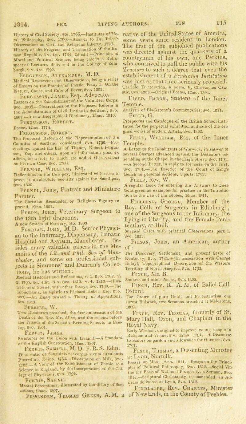 History of Civil Society, 4to. 1*6(3.—Institutes of Mo- ral Philosophy, 8vo. 1769-—Answer to Dr. Price’s Observations on Civil and Religious Liberty, 1776.— History of the Progress and Termination of the Ro- man Republic, 3 V. 4to. 1784. Cd edit.—Principles of Moral and Political Science, beiug chiefly a Retro- spect of Lectures delivered in the College of Edin- burgh, 2 v. 4to 175)2. Fercusson, Alexander, M. D. Medical Researches and Observations, beiug a scries of Essays on the Practice of Physic, Essay 1. On the Nature, Cause, and Cure ot Fever, 8vo. 1801. Fercusson, James, Esq. Advocate. Letters ou the Establishment of the Volunteer Corps, 8vo. 1806.—Observations on the Proposed Reform in the Administration of Civil Justice in Scotland, 8vo. I8O7. A uew .Biographical Dictionary, 18mo. 1810. Fercusson, Robert. Poems, 12mo. 1774. Fergusson, Robert. The Proposed Reform of the Representation of the Counties of Scotland considered, 8vo. 1792.—Pro- ceedings against the Earl of Thaoet, llobeit Fergus- son, Esq. and others, upon an information plea, ex •fticio, for a riot; to which are added Observations ou his own Case, 8vo. 1799- Fermor, William, Esq. Reflections on the Cow-pox, illustrated with cases to prove it an absolute security against the Small-pox, 8vo. 1800. Feknel, John, Portrait and Miniature Painter. The Christian Reconciler, or Religious Bigotry re- proved, 12rao. 1801* Feron, John, Veterinary Surgeon to the 13th light dragoons. A new System of Farriery, 4to. 1803. Ferriar, John, M.D. Senior Physici- an to the Infirmary, Dispensary, Lunatic Hospital and Asylum, Manchester. Be- sides many valuable papers in the Me- moirs of the Lit. and Phil. Soc. of Man- chester, and some on professional sub- jects in Simmons’ and Duncan’s Collec- tions, he has written: Medical Histories and Reflections, v. 1. 8vo. 1792. v. £. 1795. 2d. edit. 3 v. 8vo. 1810. v. 4. 1813 —Illus- trations of Sterne, with other Essays,8vo. 1798-—'ll16 Bibliomania, an Epistle to Richard Ileber, Esq. 8vo. I809.—An Essay toward a Theory of Apparitions, 8vo. 1813. Ferrier, W. Two Discourses preached, the first on occasion of the Death of the Rev, Mr. Alice, end the second before the Friends of the Sabbath Evening Schools iu Pais- ley, 8vo. 1301. Ferris, James. Strictures on the Union with Ireland.—A Standard of the English Constitution, l2mo. 1807- Ferris, Samuel, M.D. F.R.S. Edin. Disscrtatio dc Sanguinis per corpus vivum circulantis Putredine, F.dinb. 1784.—Dissertation on Milk, 8vo. J783 A View of the Establishment of Physic as a Science in England, by the incorporation of the Col- lege of Physicians, 8vo. 1794. FERRrs, Sarah. Mental Perceptions, illustrated by the theory of Son- nations, l2mo. 1807* Fessenden, Thomas Green, A.M, u native of the United States of America, some years since resident in London. The first of the subjoined publications was directed against the quackery ol a countryman of his own, one Perkins, who contrived to gull the public with his Tractors to such a degree that even the establishment of a Perkinian Institution was just at that time seriously proposed. Terrible Tractoration, a poem, by Christopher Cau- stic, 8vo. 1803.—Original Poems, 12mo. 1804. Field, Baron, Student of the Inner Temple. Analysis of Blackstone’s Commentaries, 8vo. 1811. Field, G. Prospectus and Catalogue of the British School insti- tuted for the perpetual exhibition and sale of the ori- ginal works of modern Artists, 8vo. 1802. Field, William, Esq. of the Inner Temple. A Letter to the Inhabitants of Warwick, in answer to several Charges advanced against the Dissenters as- sembling at the Chapel in the .High Street, 8vo. 1791* —A Second Letter, in reply to Remarks on the First, 8vo. 1791.— The Practice of the Court of King's Bench in personal Actions, 3 parts, 1798. Field, Rev. W. A regular Book for entering the Answers to Ques- tions given as examples for practice in the Introduc- tion to the Use of the Globes, 12mo. 1811, Fielding, George, Member of the Roy. Coll, of Surgeons in Edinburgh, one of the Surgeons to the Infirmary, the Lying-in Charity, and the Female Peni- tentiary, at Hull. Surgical Cases with practical Obsorvations, part i. 8vo. 1813. Filson, John, an American, author of: The Discovery, Settlement, and present State of Kentucky, 8vo. 1784.-KIn association with George Imlay), Topographical Description of the Western Territory of North America, 8vo. 179^. Finch, Mr. B. Sonnets aud other Poems, 8vo. 1805. Finch, Rev. R. A.M. of Baliol Coll. Oxford. The Crown of pure Gold, and Protestantism our surest Bulwark, two Sermons preached at Maidstone, 1809. Finch, Rev. Thomas, formerly of St. Mary Hall, Oxon, and Chaplain in the Royal Navy. Early Wisdom, designed to improve young people in Religion and Virtue, 2 v. 12mo. 1794,—A Discourse to Sailors ou pardon and allowance for Offences, 8vo. 1797. Finch, Thomas, a Dissenting Minister at Lynn, Norfolk. Essays on Man, 12mo. 1811.—Essays on the Princi- ples of Political Philosophy, 8vo. 1812.—Social Vir- tue the Basis of National Prosperity, a Sermon, 8vo. 1012.—Scriptural Christianity recommended, an Ad, dre,s delivered at Lynn, Bvo. 1812. Findlatf.r, Rev. Charles, Minister , of Newlands, in the County of Peebles.