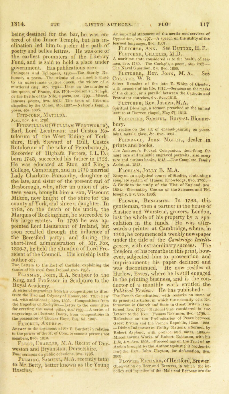 being destineil for the bar, he was en- tered of the Inner Temple, but his in- clination led him to prefer the path of poetry and belles lettres. lie was one of the earliest promoters of the Literary Fund, and is said to hold a place under government. His publications are: Prologues ami Epilogues, 1793*—l*10 Sturdy Re- former, a poem.—The tribute of an humble muse to an unfortunate captive queen, the willow ot a murdered king, 4to. 1793.—Lines on the murder of the queen of France, 4to. 1794.—Nelson’s Triumph, or the Batilc of the Nile, a poem, 4to. 1799'—Miscel- laneous poems, 8vo. 1801.—The tears of Hibernia dispelled by the Union, 4to. 180?.—Nelson’s Tomb, a poem, 4to. 1805. Fitz-john, Matilda. Joan, nov. 4 v. 179*3. Fl TZ WILLIA M ( WIL LI A M W ENTWORTll), Earl, Lord Lieutenant and Custos Ro- tulorum of the West Riding of York- shire, High Steward of Hull, Custos Rotuloruin of the soke of Peterborough, Recorder of Higham Ferrers, LL. D.; born 1748, succeeded his father in 175(5. He was educated at Eton and King’s College, Cambridge, and in 1770 married Lady Charlotte Ponsonby, daughter of the late, and sister of the present earl of Besborough, who, after an union of six- teen years, brought him a son, Viscount Milton, now knight of the shire for the county of York, and since a daughter. In 1732, on the death ol his' uncle, the Marquis of Rockingham, he succeeded to his large estates. In 1795 he was ap- pointed Lord Lieutenant of Ireland, but soon recalled through the influence of the Beresford party; and during the short-lived administration of Mr. Fox, 1806-7, he held the situation of Lord Pre- sident of the Council. His lordship is the author of: Two Letters to the Earl of Carlisle, explaining the causes of his recal from Ireland,8vo. 1795. Flaxman, John, R.A. Sculptor to the King, and Professor in Sculpture to the Royal Academy. A series of engravings from bis compositions to illus- trate the Iliad and Odyssey of Homer, 4to. 1793. new cd. with additional plates, 1805.—Compositions from the tragedies of .Es. hylus.—Letter to the committee for erecting the. naval pillar, 4lo. 1799-—A series of engravings to illustrate Ilante, from compositions in the possession of Thomas Hope, £sq. fol. 1807. Fleckie, Andrew. Answer to the argument of Sir F. Rurdett in relation to the power of the H. of Com. to commit persons not members, 8vo. 1810. Fleet, Charles, M.A. Rector of Dur- weston and Bryanston, Dorsetshire. Four sermons on public occasions, 8vo. 1796. Fleming,Samuel, M.A. recently tutor to Mr.Betty, better known as the Young Roscius. t An impartial statement of the merits and services of Opposition, 8vo. 1797.—A speech on the utility of th* learned languages, 8vo. 1807. Fletcher, Ann. See Dutton, H. F. Fletcher, Charles, M.D. A maritime state, considered as to the health of sea- men, 8vo. 178(5.—The Cock-pit, a poem, 4lo. 1787*— The Naval Guardian. 2 v. 8vo. 1800. Fletcher, Rev. John, M.A. See Coli.yf.r, W. B. Select Remains of the late E. White of Chester, with memoirs of his life, 1812.—Sermons on the marks of the church, or a parallel between the Catholic and Protestant churches, 2 v. 8vo. 1812. Fletcher, Rev. Joseph, M.A. Spiritual Blessings, a sermon preached at the annual lecture at Darwcn chapel, May 27, 1813. Fletcher, Samuel, Bury-st. Blooms- bury. A treatise on the art of enamel-painting on porce- lains, metals, glass, &c. 8vo. 1803. Flindall, John Morris, dealer in prints and books. The Amateur’s Pocket Companion, describing tile most rare and valuable engraved portraits, also many rare and curious books, 1813.—The Complete Family Assistant, 1813. Fi.orian, Jolly B. M.A. Essay on an analytical coarse of Studies, containing a complete system of Human Knowledge, 8vo. 1796.— A Guide to the study of the Hist, of England, 8vo. 1804.—Elementary Conrse of the Sciences and Phi- losophy, 2 v. 8vo. 1806. Flower, Benjamin. In 1783, this gentleman, then a partner in the house of Anstice and Worstead, grocers, London, lost the whole of his property by a spe- culation in the funds. He was after- wards a printer at Cambridge, where, in 1793, he commenced a weekly newspaper under the title of the Cambridge Intelli- gencer, with extraordinary success. The freedom of his remarks in this print, how- ever, subjected him to prosecution and imprisonment; his paper declined and was discontinued. He now resides at Harlow, Essex, where he is still engaged in the printing business, and is the con- ductor of a monthly work entitled the Political Review. He has published : The French Constitution, with remarks on some of its principal articles, in which the necessity of a Re- formation in Church and State- in Gre.at Britain is en- forced, Rvo. 1792.—National Sins considered in two Letters to the Rev. Thomns Robinson, 8vo. 1796.— Reflexions on the Preliminaries of Peace between Great Britain ami the. French Republic, 12mo. 1800. —Divine. Judgment*011 Guilty Nations, a Scrinou by Robert Aspland, with preface and notes, 1801.— Miscellaneous Works of Robert Robinson, with his Life, 4 v. 8vo. 1808.—Proceedings on the Trial of an Action brought by the Author against (his brother-in- law; the Rev. John Clayton, for defamation, 8vo. 1808. F lower, Hi chard, of Hertford, Brewer. Observation on Beer and Brewers, in which the im- policy and injustice of the Malt and Beer-tax arc de-