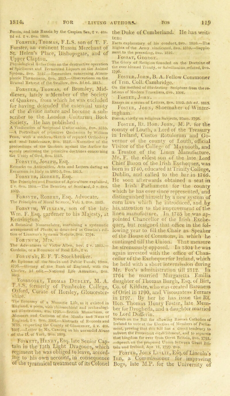 Peibia, and into Russia by the Caspian Sea, 2 v. 4to. 2d ed. 2 v. 8vo. 1803. Forster, Thomas, F.L.S. son of T. F. Forster, an eminent Russia Merchant of St. Helen’s Place, Bishopsgate, and of Upper Clapton. Physiological Reflections on the destructive operation ©t Spirituous and Fermented Liquors on the Animal System, 8vo. 2812.—Researches concerning Atmos- pheric Phenomena, 8vo. 1813.— Observations on die Brumal RctiCat of the Swallow, 8vo. 3d ed. 1813. Forster, Thomas, of Bromley, Mid- dlesex, lately a Member of the Society of Quakers, from which he was excluded for having deleuded the essential unity of the divine nature and become a sub- scriber to the London Unitarian Book Society. He has published : A Vindication of Scriptural Unitarianism, 8vo. 1810. —A Portraiture of primitive Quakerism by William Penn, with a modern* Sketch of reputed Orthodoxy and real Intolerance, 8vo. 1812.—Narrative of the proceedings of the Quakers against the Author for ©peuly professing the primitive doctrines concerning the l/Dity of God, 8vo. 1313. Forsyth, Joseph, Esq. Remarks on Antiquities, Arts and Letters during an Excursion in Italy in 1802-3, 8vo. 1813. Forsyth, Robert, Esq. The Principles and Practice of Agriculture explained, 2 v. 8vo. 1801.—The Beau tie* of Scotland, 5 v. 8vo. 1809. Forsvth, Robert, Esq. Advocate. The Principles of Moral Science, Vol. 1, 8vo. 1805. Forsyth, Willtam, son of the late Wm. F. Esq. gardener to his Majesty, at Kensington. A Botanical N'owenclator, containing a systematic arrangement of Plants, as described in Gmeliu's edi- tion of Uunaeus's System a Naturar,8vo. 179** Fortmcm, Mrs. The Adventures ui Victor Allen, nov. 2 v. 1805.— Cordelia, or a Romance of Real Life, 2 v. Fortune, E. F. T..Stockbroker. An Epitome of the Stocks and Public Funds, 18mo. 1796.—Uirtory of the Bank of England, with the Cn rter, 3d edit.—National Life Annuities, 8vo. I809. Fosbrookf., Thomas Dudley, M. A. F.A.S. formerly of Pembroke College, Oxford, Curate of Horsley, Gloucester- shire. I i:e Economy of a Monastic Life, as it existed in England, a poem, with philooophlcal and archarologi- cal llIu- rations, 4to. — British M'onarhism. or Manners and Customs of the Monks and Nuns of England, 2 v. Jivo. 1802.—Abstracts of Records and MSS. respecting the County of Gloucester, 2 v. 4to. 1807-—Fetter to Mr. Canning on hi. uncamlid Abuse of the if. of York, 8vo. I8O9. Foskftt, Henry,Esq. late Senior Cap- tain in the loth Light Dragoons, which regiment he was obliged to leave, accord- ing to his own account, in consequence of the tyrannical treatment of its Colonel the Duke of Cumberland. He has writ- ten: Facts explanatory of his conduct, 8vo. 1810.—The Rights of the Army vindicated, 8vo. 1810.—Supple- ment to the preceding, 8vo. 1812. Fossat, George. The Glory of Religion founded on the Doctrine of tire ever blessed Ti inity, or Sabeilianism refuted, 8vo. 17tK). Foster, John, B. A. Fellow Commoner ol Tun. Coll. Cambridge. On the method of illustrating Scripture from the re- lations of Modern Travellers, Bvo. 18U2. Foster, Jmix. Essays in a series of Letters, 8vo. 1805,5th ed. 1813, Foster, John, Shoemaker ofWinter- ingham. Poem3, elm-fly on religious Subjects, 12nio. 1798. Foster, Rt. Hon. John, M. P. for the county of Louth, a Lord of the Treasury in Ireland, Gustos Rotulorum and Go- vernor of the county of Louth, official Visitor of the College of Maynooth, and a Trustee of the Linen Manufacture. Mr. F. the eldest son of the late Lord Chief Baron of the Irish Exchequer, was born in 1740, educated at Trinity College, Dublin, and called to the bar in 1766. He soon afterwards obtained a seat in the Irish Parliament for the county which he has ever since represented, and distinguished himself by a new system of corn kiws which he introduced, and by his, attention to the improvement of the linen manufacture. In 1785 he was ap- pointed Chancellor of the Irish Exche- quer, but resigned that office in the fol- lowing year to fill the Chair as Speaker of the House of Commons, in which he continued till the Union. That measure he strenuously opposed. In 1804 he was again invested with the office of Chan- cellor of the Exchequerfor Ireland, which lie held with a short intermission during Mr. Fox’s administration till 1812. In 1764 he married Margaretta Emilia daughter of Thomas Burgh, Esq. of Birt, Co. of Kildare, who was created Baronesjs of Oriel in 1790, and Viscountess Ferrars in 1797. By her lie has issue the Rt. lion. Thomas Henry Foster, late Mem- ber for Drogheda, and a daughter married to Lord Dufferin. Speech on the Bill for allowing Roman Catholics of Ireland to vote at the Election of Members of Parlia- ment, proving that Bus bill has a direct tendency to subvert the Protestant establishment, and to separate that kingdom for ever from Great Britain, Uvo. 1793. —Speech on the proposed Union between Groat Bri- tain and Ireland, Apr. 11, 1799 - 8vo. Foster, John Leslie, Esq. of Lincoln’s Inn, a Commissioner for improving Bogs, late M.P. for the University of