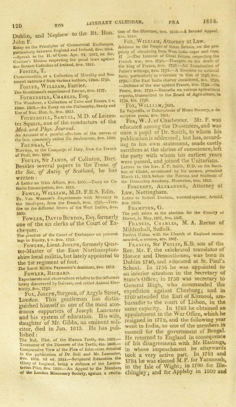 1814. Dublin, and Nephew to the 1U. Hon. Sy on’tbe Principles of Commercial EM particularly between England and Ireland, 8vo.ltW4. Lspeccl. U1 the H. of Com. Apr. 24, 1812, on Mr. Grattan’s Motion respecting the penal laws against the Roman Catholics of Ireland, bvo. 1812. Foster, T. Chrestomathia, or a Collection of Morality and Sen- timent extracted from various authors, 12mo. 1793- Foster, William, barrier. The Gentleman’s experienced Farrier, 8vo. 1787- Fothergill, Charles, Esq. The Wanderer, a Collection of Talcs and Essays, 2 v. 12mo. 1803.—An Essay on tile Philosophy, Stndy and Use of N at. Hist. fc. 8vo. 1813. . Fothergill, Samuel, M.D. of Leices- ter Square, one of the conductors of the Med. and Phys. Journal. An Account of a painful affection of the nerves ot the face, commonly called Tic douloureux, 8vo. 1804. Fouhras, C. Marengo, or the Campaign of Italy, from the French of Petit, 8vo. 1800. Foulis, Sir James, of Colmton, Bart. Besides several papers in the 'lrans. of the Soc. of Antiq. of Scotland, he has written : A Letter ou Irish Affairs, 8vo. 1805.—Essay on Ca- tholic Emancipation, 8vo. 1812. Fowlk, William, M.D. F.ll.S. Edin. Dr. Van Woensel’s Experiments with Mercury in the Small-pox, from the French, 8vo. 1793.—'Trea- tise on the different fevers of the West Indies, 8vo. 1800. ^ t Fowler, David Burton, Esq. formerly one of the six clerks of the Court ot Ex- chequer. The practice of the Court of Exchequer on proceed- ings in Equity, 2 v. 8vo. 1795* Fowler, Lieut. Joseph, formerly Quar- ter-Master of the East Northampton- shire local militia, but lately appointed to the 1st regiment of foot. The Local Militia Paymaster’s Assistant, 8vo. 1813. Fowler, Richard. Experiments and observations relative to the influence lately discovered by Gulvani, and called Animal Elec- tricity, 8vo. 1793- Fox, Joseph,Surgeon, of Argyle Street, London. This gentleman has distin- guished himself as one of the most stre- nuous supporters of Joseph Lancaster and his system of education. His wife, daughter of Mr. Gibbs, an eminent soli- citor, died in Jan. 1313. He has pub- lished : The Nat. Hist, of the Human Teeth, 4to. 1803.— Treatment of the Diseases ot the Teeth, 4to. 180(5.— Comparative View of the Plan of Education detailed in the publication of Dr. Bell and Mr. Lancaster, 8vo. 1808. 3d ed. 1811.—Scriptural Education the Glory of England, being a defence of the Lancas- terian Plan, 8vo. 1810.—An Appeal to the Members Of the London Missionary Society, against a resolu- tion of the Directors, 8vo. 1810.—A Second Appeal 8vo.1810. Fox, William, Attorney at Law. Addre.s to the People of Great BriGio, ou the pro- priety of abataiuing from Wtti Indue tuger and rum, 17 .—The Interest of Great Britain respecting the French war, 8vo. 1793.— Thoughts the death of the king of France, 8vo. 1793-—An' Examination of Paine's writings, Bvo. 1793.—A discourse ou national fasts, particularly in reference to that of 1733, Bvo. 1793. The East India charter considered, 8vo. 17hr. Defence of the war against France, 8vo. 179A-—Oa Peace, 8vo. 1794.—Remarks ou various agricultural reports, transmitted to the Board of Agriculture, in 1794, 4to. 1796. Fox, William, jun. La Bagatella, or Delineations of Home Scenery, a de scriptive poem, bvo. 1801. Fox, W. J. of Chichester. Mr. F. was educated among the Dissenters, and was once a pupil ot Dr.-Smith, to whom his publication is addressed; but has, accord- ing to his own statement, made costly sacrifices at the shrine of conscience, left the party with whom his earliest years were passed, and joined the Unitarians. Letters to the Rev. J. P. SmiUi, D.D. on the Sacri- fice of Christ, occasioned by his sermon, preached March 11, 1813, before the Patrons and Students of the Disseutiug Academy, Homerton, 8vo. 1813. Foxcroft, Alexander, Attorney at Law, Nottingham. Letter to Robert Davison, worsted-spinner, Arnold. 8vo. 1803. FltAMPTON, G. The poll taken at the election for the County of Dorset, in May, 1807, 8vo. 1807. Francis, Charles, M. A. Rector of Mildenhall, Sulfoik. Perfect Union with the Church ot England recom- raeuded, a sermon, 4to. 1807- Francis, Sir Philip, K.B. son of the Rev. Mr. F. the celebrated translator of Horace and Demosthenes, was born in Dublin 1740, and educated at St. Paul's School. In 1756 he was appointed to an inferior situation in the Secretary of State’s Office; in 1758 was secretary to General Bligh, who commanded the expedition against Cherburg; and in 1760 attended the Earl of Kinnoul, am- bassador to the court of Lisbon, in the same capacity. In 1763 he obtained an appointment in the War Office, which he resigned in 1772, and the following year went to India, as one of the members in council for the government of Bengal, lie returned to England in consequence of his disagreement with Mr. Hastings, in whose impeachment he altenvards took a very active part. In 1781 and 1784 he was elected M.P. lor Yarmouth, in the Isle of Wight; in 1790 lor Ble- chingley; and for Appleby in 1802 and