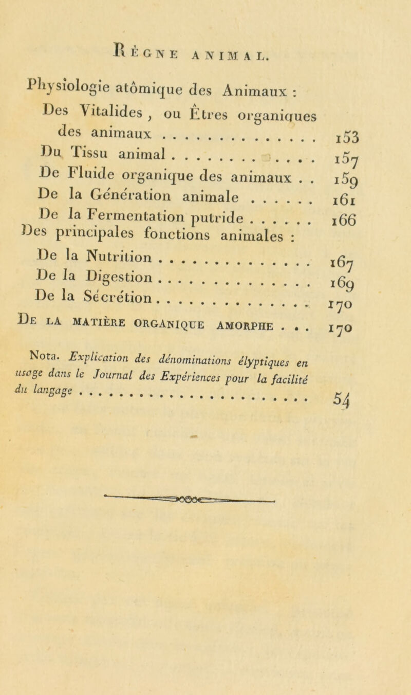 I ïiysiologie atomique des Animaux : Des Vitalides , ou Etres organiques des animaux .... •••• **•••« Du Tissu animal De Fluide organique des animaux . . De la Génération animale De la Fermentation putride Des principales fonctions animales : De la Nutrition De la Digestion De la Sécrétion De la matière organique amorphe . . . i53 i57 i59 161 166 16y iGg iyo IJO Nota. Explication des dénominations élyptiques en usage dans le Journal des Expériences pour la facilité du langage