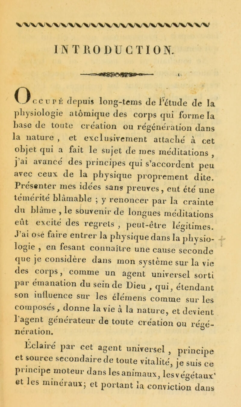 V\V\V\VVV\WV\)WVWWW\W INTRODUCTION. n Occupe depuis long-tems de i’étude de la physiologie atomique des corps qui forme la hase de toute création ou régénération dans la nature , et exclusivement attaché à cet objet qui a fait le sujet de mes méditations , j ai avancé des principes qui s’accordent peu avec ceux de la physique proprement dite. Présenter mes idées sans preuves, eut été une témérité blâmable ; y renoncer par la crainte du blâme , le sbuvenir de longues méditations eut excité des regrets , peut-être légitimes. J’ai ose faire entrer la physique dans la physio- logie , en fesant connaître une cause seconde que je considère dans mon système sur la vie des corps, comme un agent universel sorti par émanation du sein de Dieu , qui, étendant son influence sur les élémens comme sur les composés, donne la vie â la nature, et devient 1 agent générateur de toute création ou régé- nération. Éclaire par cet agent universel , principe et source secondaire de toute vitalité, je suis ce principe moteur dans les animaux, lesvégétaux' et les minéraux; et portant la conviction dans