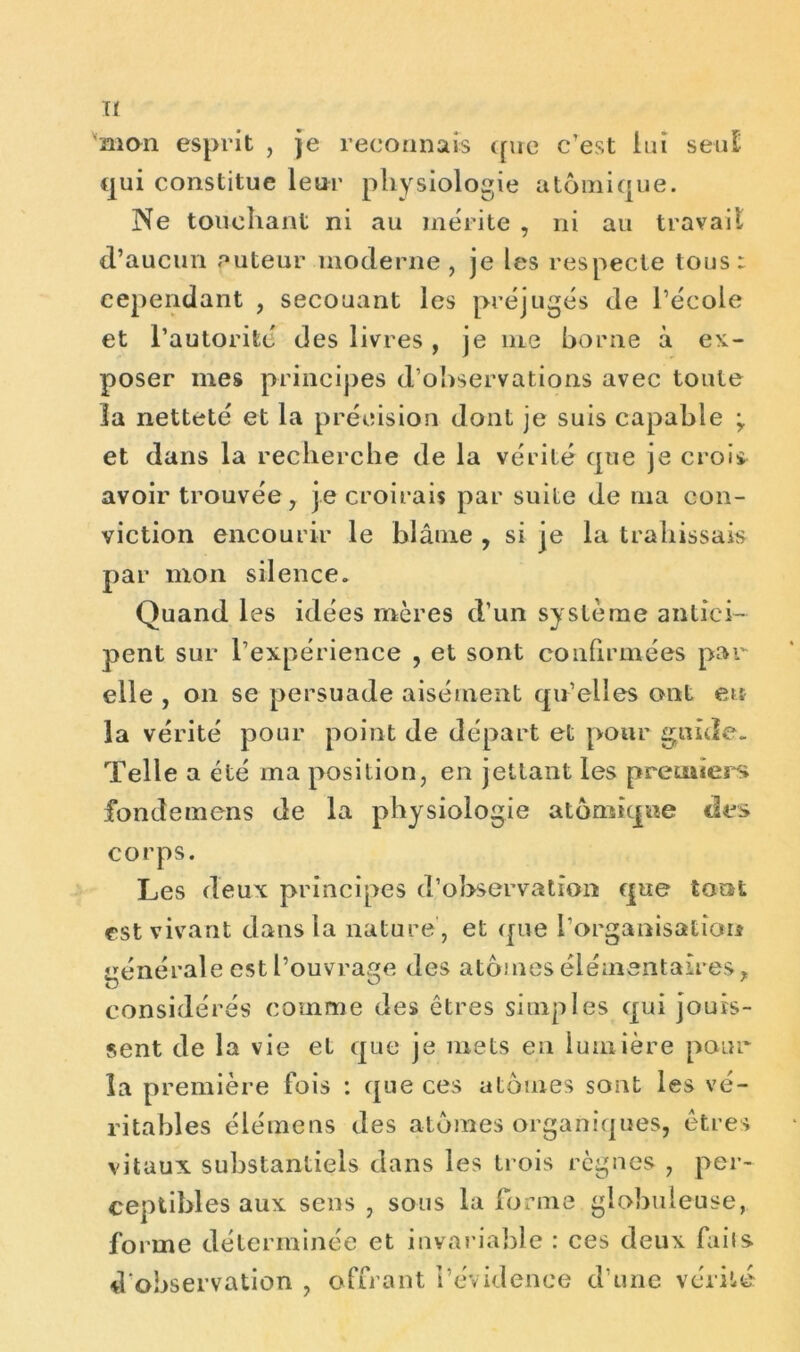 H mon esprit , je reconnais que c’est lui seul qui constitue leur physiologie atomique. Ne touchant ni au mérite , ni au travail d’aucun auteur moderne, je les respecte tous: cependant , secouant les préjugés de l’école et l’autorité des livres, je nie borne à ex- poser mes principes d’observations avec toute la netteté et la précision dont je suis capable ; et dans la recherche de la vérité que je crois avoir trouvée, je croirais par suite de nia con- yiction encourir le blâme , si je la trahissais par mon silence. Quand les idées mères d’un système antici- pent sur l’expérience , et sont confirmées par elle , on se persuade aisément qu’elles ont eu la vérité pour point de départ et pour guide. Telle a été ma position, en jetlant les premiers fondemens de la physiologie atomique des corps. Les deux principes d’observation que tout est vivant dans la nature , et que l’organisation générale est l’ouvrage des atomes élémentaires* considérés comme des êtres simples qui jouis- sent de la vie et que je mets en lumière pour la première fois : que ces atomes sont les vé- ritables élémens des atomes organiques, êtres vitaux substantiels dans les trois règnes , per- ceptibles aux sens , sous la forme globuleuse, forme déterminée et invariable : ces deux faiis d'observation , offrant l’évidence d'une vérité