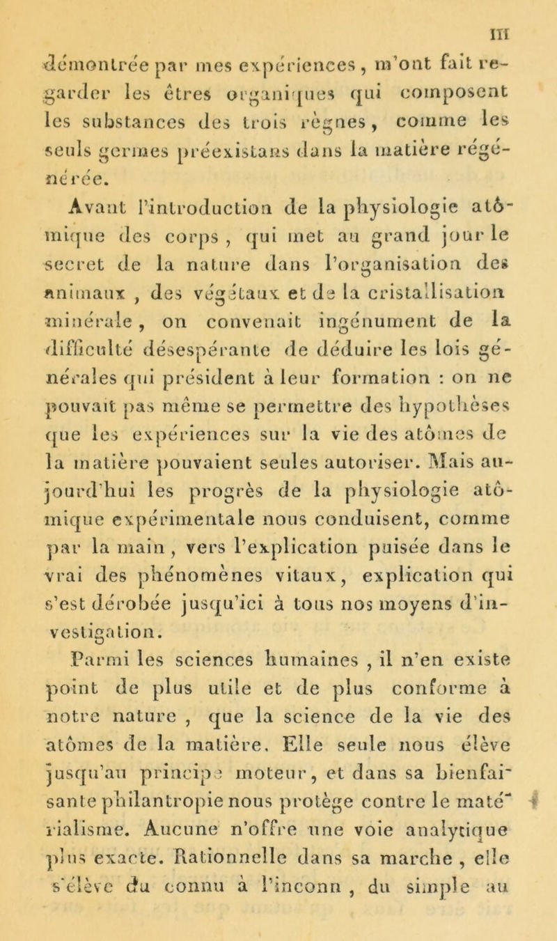 démontrée par mes expériences, m’ont fait re- garder les êtres organiques qui composent les substances des trois règnes, comme les seuls germes préexistais dans la matière régé- nérée. Avant l’introduction de la physiologie atô- mique des corps , qui met au grand jour le secret de la nature dans l’organisation de» animaux , des végétaux et de la cristallisation minérale, on convenait ingénument de la difficulté désespérante de déduire les lois gé- nérales qui président à leur formation : on ne pouvait pas même se permettre des hypothèses que les expériences sur la vie (les atomes de la matière pouvaient seules autoriser. Mais au- jourd’hui les progrès de la physiologie ato- mique expérimentale nous conduisent, comme par la main , vers l’explication puisée dans le vrai des phénomènes vitaux, explication qui s’est dérobée jusqu’ici à tous nos moyens d’in- vestigation. Parmi les sciences humaines , il n’en existe point de plus utile et de plus conforme à notre nature , que la science de la vie des atomes de la matière. Elle seule nous élève jusqu’au principe moteur, et dans sa bien fai' santé philantropie nous protège contre le maté- 4 rialisme. Aucune n’offre une voie analytique plus exacte. Piationnelle dans sa marche , elle s'élève du connu à l’inconn , du simple au