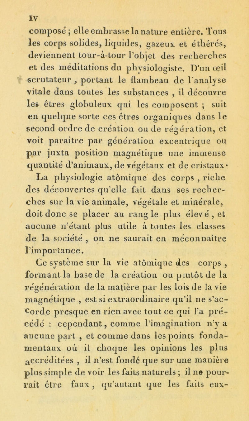 ÏV compose ; elle embrasse la nature entière. Tous les corps solides, liquides, gazeux et étliérés, deviennent tour-à-tour l’objet des recherches et des méditations du physiologiste. D’un œil scrutateur portant le flambeau de l'analyse vitale dans toutes les substances , il découvre les êtres globuleux qui les composent ; suit en quelque sorte ces êtres organiques dans le second ordre de création ou de régération, et voit paraître par génération excentrique ou par juxta position magnétique une immense quantité d’animaux, de végétaux et de cristaux* La physiologie atomique des corps , riche des découvertes qu’elle fait dans ses recher- ches sur la vie animale, végétale et minérale, doit donc se placer au rang le plus élevé, et aucune n’étant plus utile à toutes les classes de la société , on ne saurait en méconnaître l’importance. Ce système sur la vie atomique des corps , formant la base de la création ou plutôt de la régénération de la matière par les lois de la vie magnétique , est si extraordinaire qu’il ne s’ac- corde presque en rien avec tout ce qui l’a pré- cédé : cependant, comme l’imagination n’y a aucune part , et comme dans les points fonda- mentaux où il choque les opinions les plus accréditées , il n’est fondé que sur une manière plus simple de voir les faits naturels ; il ne pour- rait être faux, qu’autant que les faits eux-