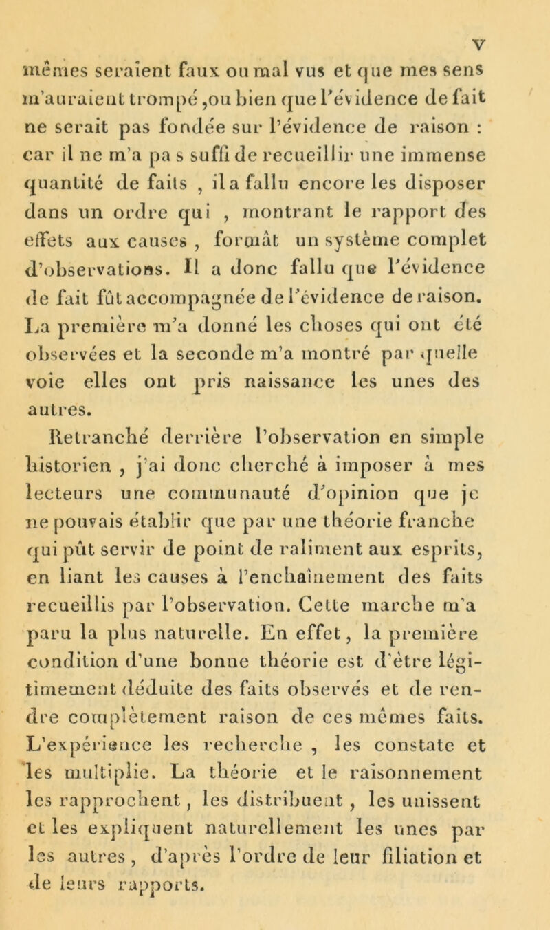 mêmes seraient faux, ou mal vus et que me9 sens m’auraient trompé ,ou bien que l'évidence de fait ne serait pas fondée sur l’évidence de raison : car il ne m’a pa s sufii de recueillir une immense quantité de faits , il a fallu encore les disposer dans un ordre qui , montrant le rapport des effets aux causes , formât un système complet d’observations. Il a donc fallu que l'évidence de fait fût accompagnée de l'évidence déraison. La première m'a donné les choses qui ont été observées et la seconde m’a montré par quelle voie elles ont pris naissance les unes des autres. Retranché derrière l’observation en simple historien , j’ai donc cherché à imposer à mes lecteurs une communauté d'opinion que je ne pouvais établir que par une théorie franche qui pût servir de point de raliment aux esprits, en liant les causes à l’enchaînement des faits recueillis par l’observation. Cette marche m’a paru la plus naturelle. En effet, la première condition d’une bonne théorie est d’être légi- timement déduite des faits observés et de ren- dre complètement raison de ces mêmes faits. L’expérience les recherche , les constate et les multiplie. La théorie et le raisonnement les rapprochent, les distribuent, les unissent et les expliquent naturellement les unes par les autres, d’après l’ordre de leur filiation et de leurs rapports.