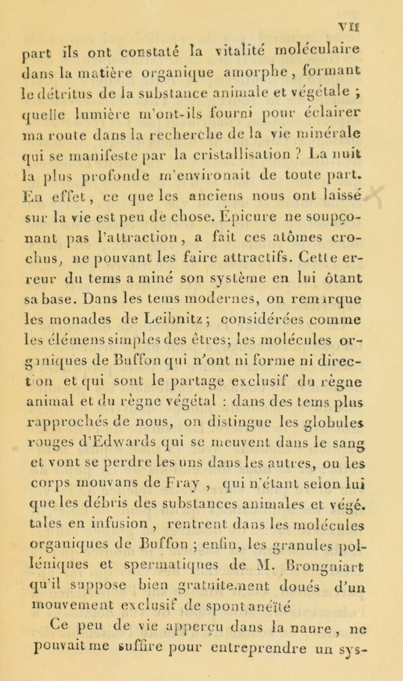 part ils ont constaté la vitalité moléculaire dans la matière organique amorphe, formant le détritus de la substance animale et végétale ; quelle lumière m'ont-ils lourni pour éclairer ma route dans la recherche de la vie minérale qui se manifeste par la cristallisation ? ha nuit la plus profonde rn’environait de toute part. En effet, ce que les anciens nous ont laissé sur la vie est peu de chose. Epicure ne soupço- nant pas l’attraction, a fait ces atomes cro- chus, 11e pouvant les faire attractifs. Cette er- reur du teins aminé son système en lui ôtant sa base. Dans les teins modernes, on remirque les monades de Leibnitz ; considérées comme les élétnens simples des êtres; les molécules or- ganiques de Buffon qui m’ont ni forme ni direc- t on et qui sont le partage exclusif du règne animal et du règne végétai : dans des teins plus rapprochés de nous, on distingue les globules rouges d’Edwards qui se meuvent dans le sang et vont se perdre les uns dans les autres, ou les corps mouvans de Fray , qui n'étant selon lui que les débris des substances animales et végé. taies en infusion , rentrent dans les molécules organiques de Buffon ; enfin, les granules pol- léniques et spermatiques de M. Brongniart qu'il suppose bien gratuitement doués d’un mou v e me n t ex cl u s i f de sp on t a n éït é Ce peu de vie apperçu dans la naure , 11c pouvait me suffire pour entreprendre un sys-