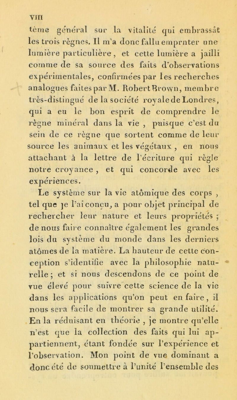 tèrne general sue la vitalité qui embrassât les trois règnes. Il m’a donc fallu emprnter une lumière particulière, et cette lumière a jailli comme de sa source des faits d’observations expérimentales, confirmées par les recherches analogues faites par M. Robert Brown, membre très-distingué de la société royale de Londres, qui a eu le bon esprit de comprendre le règne minéral dans la vie , puisque c’est du sein de ce règne que sortent comme de leur source les animaux et les végétaux , en nous attachant à la lettre de l’écriture qui règle notre croyance , et qui concorde avec les expériences. Le système sur la vie atomique des corps , tel que je l’ai conçu, a pour objet principal de rechercher leur nature et leurs propriétés ; de nous faire connaître également les grandes lois du système du monde dans les derniers atomes de la matière. La hauteur de cette con- ception s’identifie avec la philosophie nalu- * relie ; et si nous descendons de ce point de vue élevé pour suivre cette science de la vie dans les applications qu’on peut en faire , il nous sera facile de montrer sa grande utilité. En la réduisant en théorie , je montre qu’elle n’est que la collection des faits qui lui ap- partiennent, étant fondée sur l’expérience et l’observation. Mon point de vue dominant a donc été de soumettre à l’unité l’ensemble des