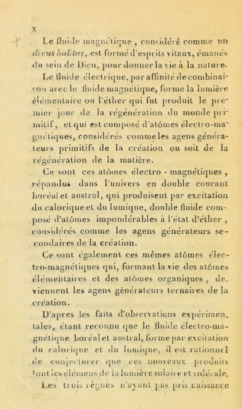 Le fluide magnctirrue , considé) é comme un itivus lialltus, est formé d’esprits vitaux, émanes- du sein de Dieu, pour donner la vie à la nature. Le fluide électrique, par affinité de combinai son avec le fluide magnétique, forme la lumière élémentaire ou l’éther qui fut produit le pie- mier jour de la régénération du monde prr mitif, et qui est composé d'atomes électro-ma“ gaéliques, considérés comme les agens généra- teurs primitifs de la création ou soit de la régénération de la matière. V? Ce sont ces atomes électro - magnétiques , répandus dans l’univers en double courant boréal et austral, qui produisent par excitation du calorique et du Itimique, double fluide com- pose d’alômes impondérables à l’état d’éther , considérés comme les agens générateurs se- condaires de la création. Ce sont également ces mêmes atomes éîec- tro-magnétiques qui, formant la vie des atômes élémentaires et des atomes organiques , de- viennent les agens générateurs ternaires de la création. D’apres les faits d’observations expérimen. laies, étant reconnu que le fluide électro-ma- gnétique boréal et austral, foi me par excitation du calorique et du lumique, il est rationnel de conjecturer que e:es nouveaux produits * ont les démens de ia lumière solaii e et sidérale. Les trois lègues n’av anl pas pris naissance