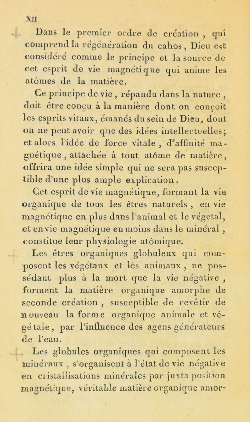 Dans le premier ordre de création , qui comprend la régénération du calios , Dieu est considéré comme le principe et la source de cet esprit de vie magnétique qui anime les atomes de la matière. Ce principe de vie , répandu dans la nature , doit être concu à la manière dont on conçoit * ^ les esprits vitaux, émanés du sein de Dieu, dont on ne peut avoir que des idées intellectuelles; et alors l’idée de force vitale , d'affinité ma- gnétique , attachée à tout atome de matière, offrira une idée simple qui ne sera pas suscep- tible d’une plus ample explication. Cet esprit de vie magnétique, formant la vie organique de tous les êtres naturels , en vie magnétique en plus dans ranimai et le végétal, et envie magnétique en moins dans le minéral , constitue leur physiologie atomique. Les êtres organiques globuleux qui com- posent les végétaux et lés animaux , ne pos- sédant plus à la mort que la vie négative , forment la matière organique amorphe de seconde création , susceptible de revêtir de nouveau la forme organique animale et vé- gé taie , par l’influence des agens générateurs de l’eau. Les globules organiques qui composent les minéraux , s’organisent à l’état de vie négative en cristallisations minérales par juxta position magnétique, véritable matière organique amor-