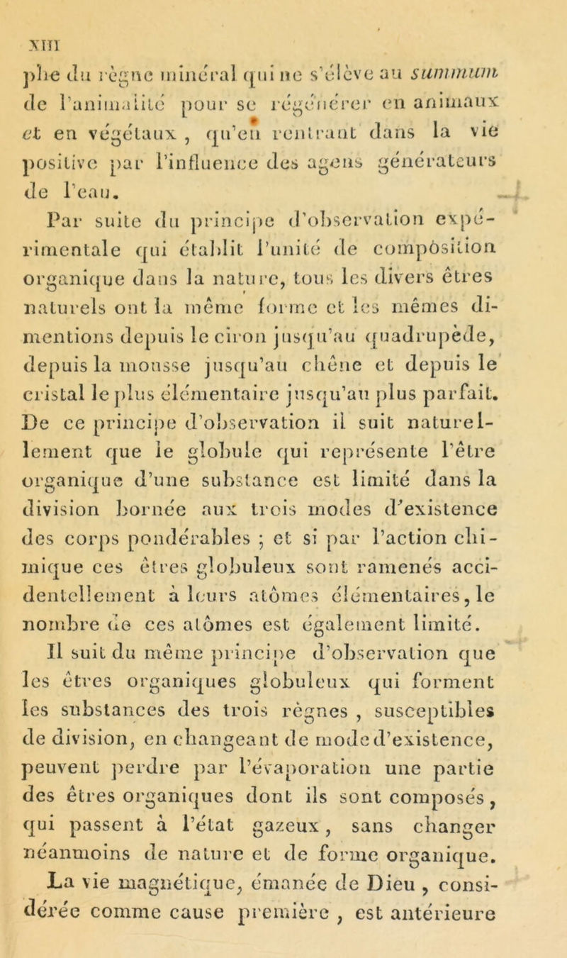 Xïïl plie du règne minerai qui 11e s’élève au summum de ranima Lite pour se régénérer en animaux et en végélaux , qu’eu rentrant dans la vie positive par l’influence des agens générateurs de l’eau. Par suite du principe d’observation expe- rimentale qui établit l’unité de compôsilion. organique dans la nature, tous les divers êtres naturels ont la même forme et les mêmes di- mentions depuis le ciron jusqu’au quadrupède, depuis la mousse jusqu’au chêne et depuis le cristal le plus élémentaire jusqu’au plus parfait. De ce principe d’observation il suit naturel- lement que le globule qui représente l’être organique d’une substance est limité dans la division bornée aux trois modes (Inexistence des corps pondérables ; et si par l’action chi- mique ces êtres globuleux sont ramenés acci- dentellement à leurs atomes élémentaires, le nombre de ces atomes est également limité. Il suit du même principe d’observation que les êtres organiques globuleux qui forment les substances des trois règnes , susceptibles de division, en changeant de mode d’existence, peuvent perdre par l’évaporation une partie des êtres organiques dont ils sont composés, qui passent à l’état gazeux, sans changer néanmoins de nature et de forme organique. La vie magnétique, émanée de Dieu , consi- dérée comme cause première , est antérieure