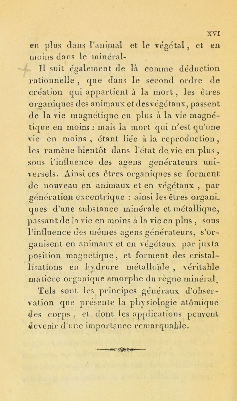 en plus dans l’animal et le végétal, et en moins dans le minéral- Il suit également de là comme déduction rationnelle , que dans le second ordre de création qui appartient à la mort, les êtres organiques des animaux et des végétaux, passent de la vie magnétique en plus à la vie magné- tique en moins : mais la mort qui n'est qu’une vie en moins , étant liée à la reproduction , les ramène bientôt dans l’état de vie en plus , sous l’influence des agens générateurs uni- versels. Ainsi ces êtres organiques se forment de nouveau en animaux et en végétaux , par génération excentrique : ainsi les êtres organi- ques drune substance minérale et métallique, passant de la vie en moins à la vie en plus , sous l’influence des mêmes agens générateurs, s’or- ganisent en animaux et en végétaux par juxta position magnétique, et forment des cristal- lisations en hydrure métalloïde , véritable matière organique amorphe du règne minéral. Tels sont les principes généraux d’obser- vation que présente la physiologie atomique des corps , et dont les applications peuvent devenir d’une importance remarquable.