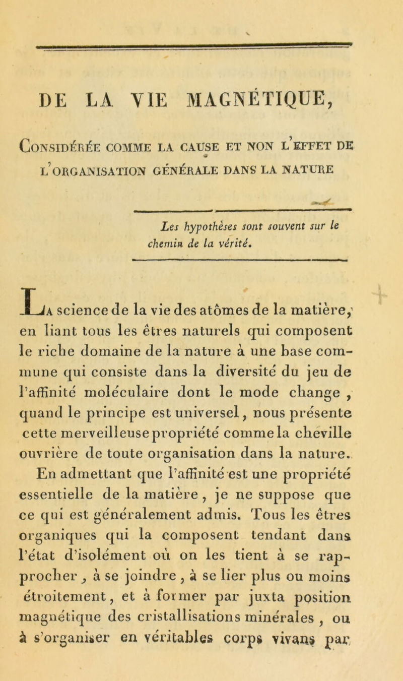 DE LA YIE MAGNÉTIQUE, Considérée comme la cause et non l’effet de « l’organisation générale dans la nature Les hypothèses sont souvent sur le chemin de la vérité. La science de la vie des atomes de la matière,' en liant tous les êtres naturels qui composent le riche domaine de la nature à une hase com- mune qui consiste dans la diversité du jeu de l’affinité moléculaire dont le mode change , quand le principe est universel, nous présente cette merveilleuse propriété comme la cheville ouvrière de toute organisation dans la nature. En admettant que l’affinité est une propriété essentielle de la matière , je ne suppose que ce qui est généralement admis. Tous les êtres organiques qui la composent tendant dans l’état d’isolément où on les tient à se rap- procher ^ a se joindre , à se lier plus ou moins étroitement, et à former par juxta position magnétique des cristallisations minérales , ou à s’organiser en véritables corps vivans par