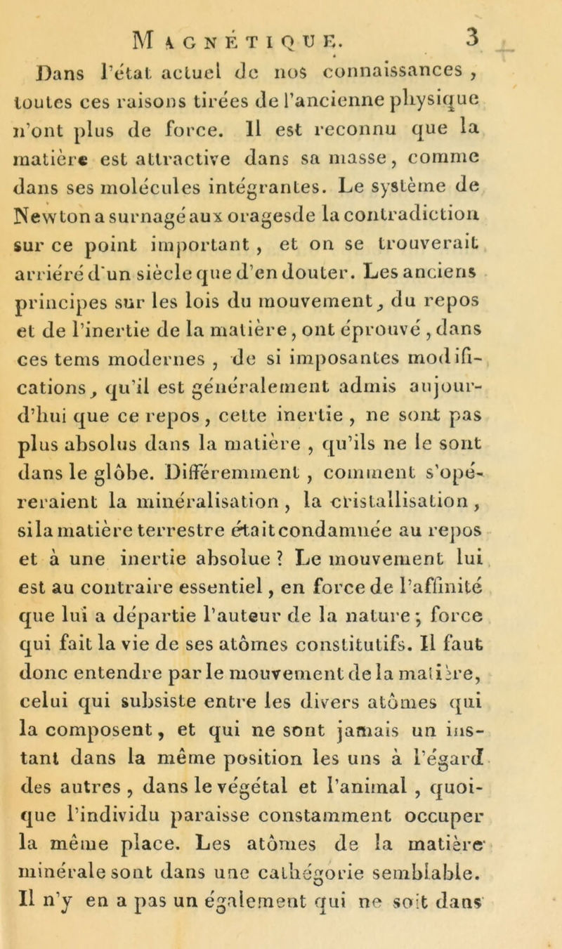 * Dans Tétai actuel de nos connaissances , toutes ces raisons tirées de l’ancienne physique n’ont plus de force. Il est reconnu que la matière est attractive dans sa masse, comme dans ses molécules intégrantes. Le système de Newton a surnagé aux oragesde la contradiction sur ce point important , et on se trouverait arriéré d un siècle que d’en douter. Les anciens principes sur les lois du mouvement, du repos et de l’inertie de la matière, ont éprouvé , dans ces tems modernes , de si imposantes modifi- cations, qu’il est généralement admis aujour- d’hui que ce repos, celte inertie , ne sont pas plus absolus dans la matière , qu’ils 11e le sont dans le globe. Différemment, comment s’opé- reraient la minéralisation , la cristallisation , sila matière terrestre étaitcondamnée au repos et à une inertie absolue ? Le mouvement lui est au contraire essentiel, en force de l’affinité que lui a départie l’auteur de la nature ; force qui fait la vie de ses atomes constitutifs. Il faut donc entendre parle mouvement de la matière, celui qui subsiste entre les divers atomes qui la composent, et qui ne sont jamais un ins- tant dans la même position les uns à l’égard des autres , dans le végétal et l’animal , quoi- que l’individu paraisse constamment occuper la meme place. Les atonies de la matière minérale sont dans une calbé^orie semblable. O Il n’y en a pas un également qui ne soit dans