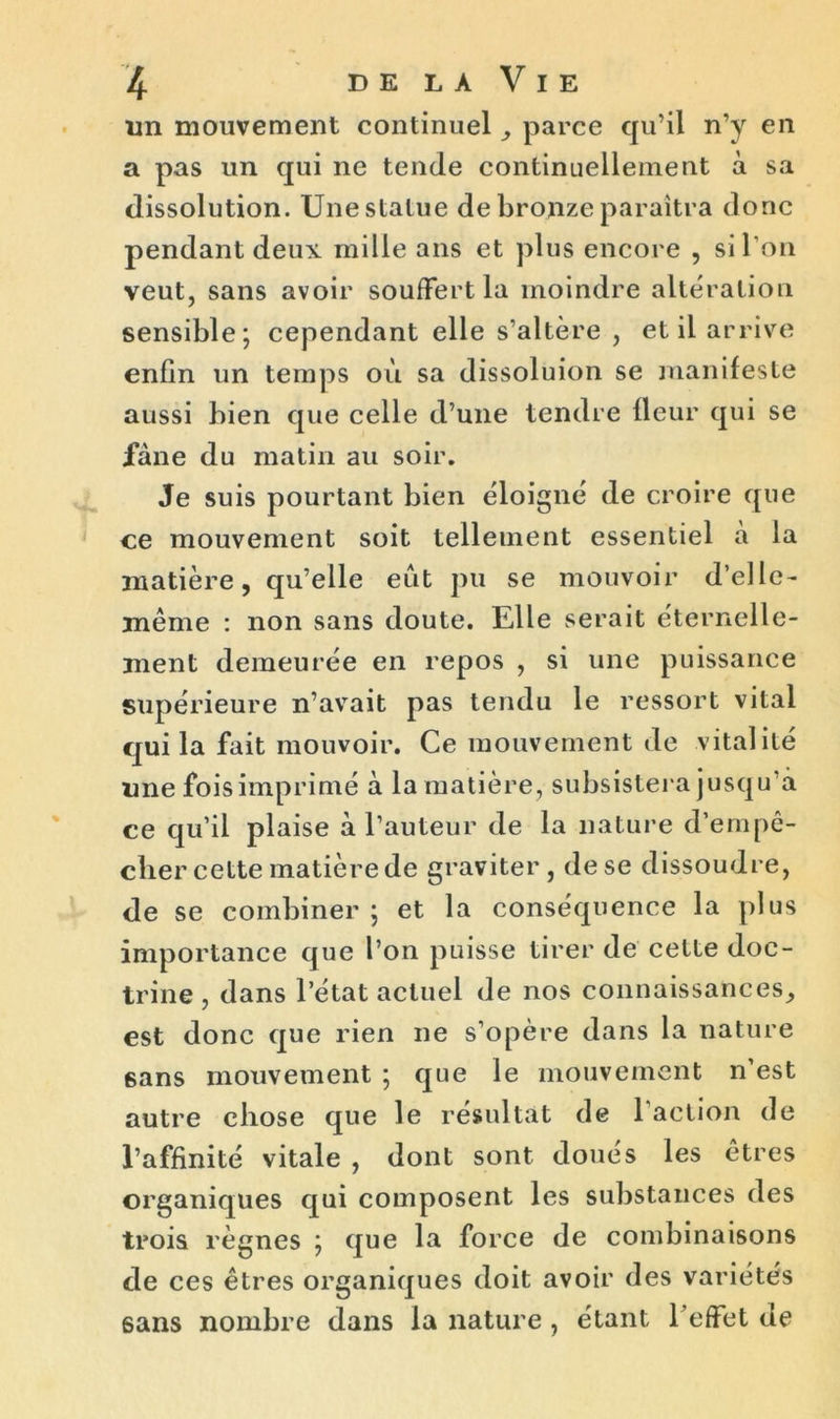 un mouvement continuel , parce qu’il n’y en a pas un qui ne tende continuellement à sa dissolution. Une statue de bronze paraîtra donc pendant deux mille ans et plus encore , si l’on veut, sans avoir souffert la moindre altération sensible; cependant elle s’altère , et il arrive enfin un temps où sa dissoluion se manifeste aussi bien que celle d’une tendre fleur qui se fane du matin au soir. Je suis pourtant bien éloigné de croire que ce mouvement soit tellement essentiel a la matière, qu’elle eut pu se mouvoir d’elle- même : non sans doute. Elle serait éternelle- ment demeurée en repos , si une puissance supérieure n’avait pas tendu le ressort vital qui la fait mouvoir. Ce mouvement de vitalité une fois imprimé à la matière, subsistera jusqu’à ce qu’il plaise à l’auteur de la nature d’ernpe- clier cette matière de graviter, de se dissoudre, de se combiner ; et la conséquence la plus importance que l’on puisse tirer de cette doc- trine , dans l’état actuel de nos connaissances, est donc que rien ne s’opère dans la nature 6ans mouvement ; que le mouvement n’est autre chose que le résultat de l’action de l’affinité vitale , dont sont doues les êtres organiques qui composent les substances des trois règnes ; que la force de combinaisons de ces êtres organiques doit avoir des variétés sans nombre dans la nature , étant l’effet de