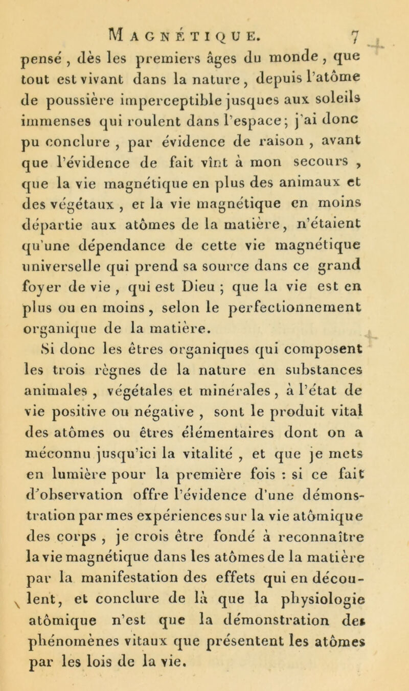 pense , dès les premiers âges du monde , que tout est vivant dans la nature , depuis l’atome de poussière imperceptible jusques aux. soleils immenses qui roulent dans l’espace; j’ai donc pu conclure , par évidence de raison , avant que l’évidence de fait vînt à mon secours , que la vie magnétique en plus des animaux et des végétaux , er la vie magnétique en moins départie aux atomes de la matière, n’étaient qu’une dépendance de cette vie magnétique universelle qui prend sa source dans ce grand foyer de vie , qui est Dieu ; que la vie est en plus ou en moins , selon le perfectionnement organique de la matière. Si donc les êtres organiques qui composent les trois règnes de la nature en substances animales , végétales et minérales , à l’état de vie positive ou négative , sont le produit vital des atomes ou êtres élémentaires dont on a méconnu jusqu’ici la vitalité , et que je mets en lumière pour la première fois : si ce fait d’observation offre l’évidence d’une démons- tration par mes expériences sur la vie atomique des corps , je crois être fondé à reconnaître la vie magnétique dans les atomes de la matière par la manifestation des effets qui en décou- lent, et conclure de là que la physiologie atomique n’est que la démonstration de» phénomènes vitaux que présentent les atomes par les lois de la vie.