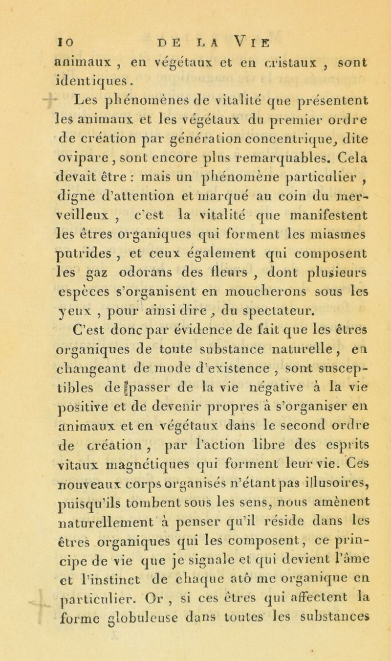 io delaVie animaux , en végétaux et en cristaux , sont identiques. Les phénomènes de vitalité que présentent les animaux et les végétaux du premier ordre de création par génération concentrique, dite ovipare , sont encore plus remarquables. Cela devait être : mais un phénomène particulier , digne d’attention et marqué au coin du mer- veilleux , c'cst la vitalité que manifestent les êtres organiques qui forment les miasmes putrides , et ceux également qui composent les gaz odorans des fleurs , dont plusieurs espèces s’organisent en moucherons sous les yeux , pour ainsi dire , du spectateur. C’est donc par évidence de fait que les êtres organiques de toute substance naturelle, et changeant de mode d’existence , sont suscep- tibles de {passer de la vie négative à la vie positive et de devenir propres à s’organiser en animaux et en végétaux dans le second ordre de création , par l’action libre des esprits vitaux magnétiques qui forment leur vie. Ces nouveaux corps organisés n’étant pas illusoires, puisqu’ils tombent sous les sens, nous amènent naturellement à penser qu’il réside dans les êtres organiques qui les composent, ce prin- cipe de vie que je signale et qui devient l’âme et l’instinct de chaque atô me organique en particulier. Or , si ces êtres qui affectent la forme globuleuse dans toutes les substances