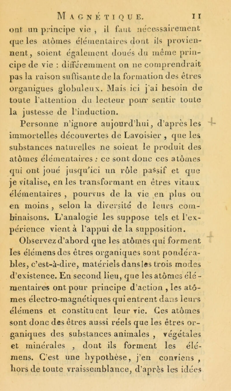 ont un principe vie , il faut nécessairement que les atomes élémentaires dont ils provien- nent, soient également doués du même prin- cipe de vie : différemment on ne comprendrait pas la raison suffisante de la formation des êtres organiques globuleux. Mais ici j'ai besoin de toute l’attention du lecteur pour sentir toute la justesse de l’induction. Personne n’ignore aujourd’hui, d’après les immortelles découvertes de Lavoisier , que les substances naturelles ne soient le produit des atomes élémentaires : ce sont donc ces a tomes qui ont joué jusqu'ici un rôle passif et que je vitalise, en les transformant en êtres vitaux élémentaires , pourvus de la vie en plus ou en moins , selon la diversité de leurs com- binaisons. L’analogie les suppose tels et l’ex- périence vient à l’appui de la supposition. Observez d’abord que les atômes qui forment les élémensdes êtres organiques sont pondéra- bles, c’est-à-dire, matériels dans las trois modes d’existence. En second lieu, que les atomes élé - mentaires ont pour principe d’action , les ato- mes électro-magnétiques qui entrent dans leurs élémens et constituent leur vie. Ces atomes sont donc des êtres aussi réels que les êtres or- ganiques des substances animales , végétales et minérales , dont ils forment les élé- mens. C’est une hypothèse, j’en conviens , hors de toute vraisemblance, d’après les idées