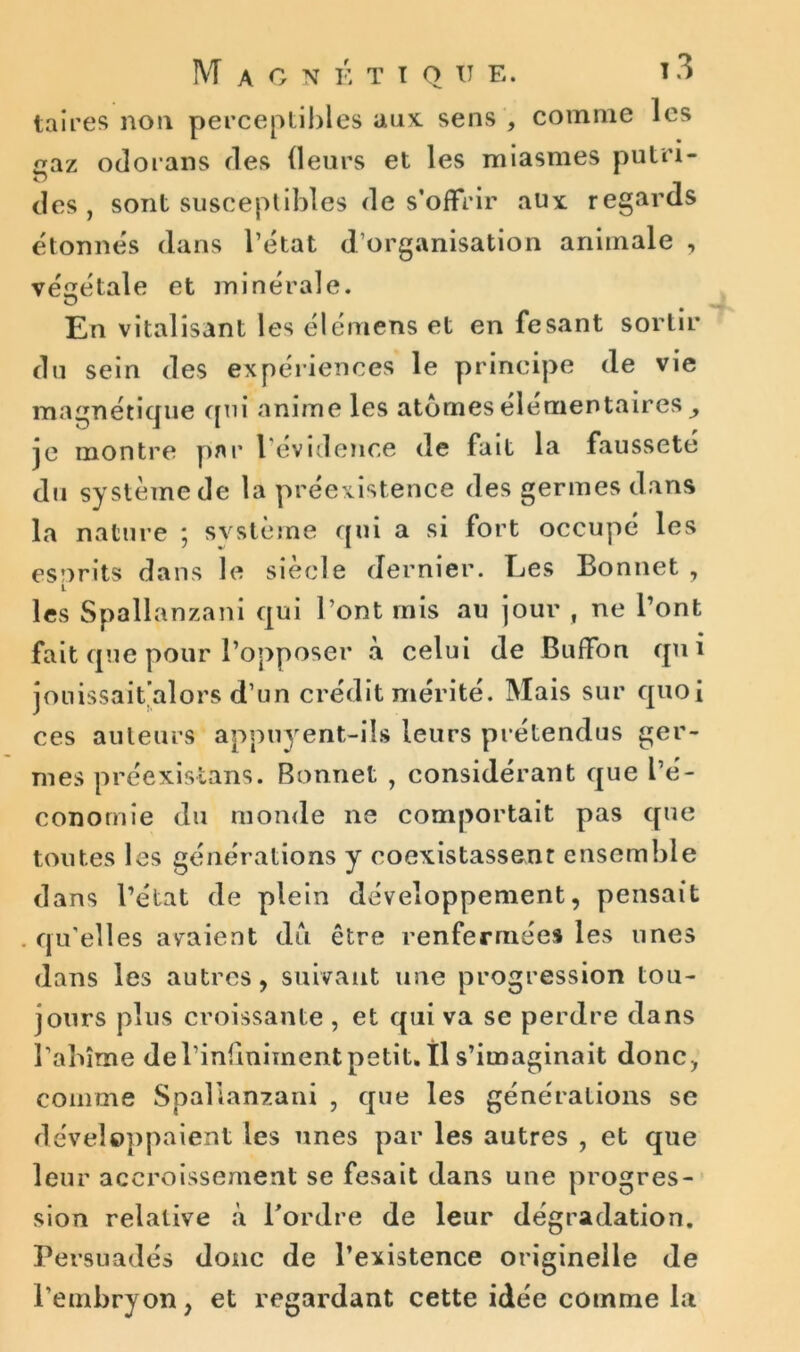 taires non perceptibles aux. sens , comme les gaz odorans des (leurs et les miasmes putri- des , sont susceptibles de s’offrir aux regards étonnés dans l’état d’organisation animale , végétale et minérale. O En vitalisant les élémens et en fesant sortir du sein des expériences le principe de vie magnétique qui anime les atomes élémentaires je montre par l'évidence de fait la fausseté du système de la préexistence des germes dans la nature ; svstème qui a si fort occupé les esorits dans le siècle dernier. Les Bonnet , L les Spallanzani qui l’ont mis au jour , ne l’ont fait que pour l’opposer à celui de Buffon qui jonissait’alors d’un crédit mérité. Mais sur quoi ces auteurs appuyent-ils leurs prétendus ger- mes préexistans. Bonnet , considérant que l’é- conomie du monde ne comportait pas que toutes les générations y coexistassent ensemble dans l’état de plein développement, pensait . qu'elles avaient dû être renfermées les unes dans les autres, suivant une progression tou- jours plus croissante , et qui va se perdre dans l'abîme del’infinimentpetit, tl s’imaginait donc, comme Spallanzani , que les générations se développaient les unes par les autres , et que leur accroissement se fesait dans une progres- sion relative à l’ordre de leur dégradation. Persuadés donc de l’existence originelle de l'embryon, et regardant cette idée comme la