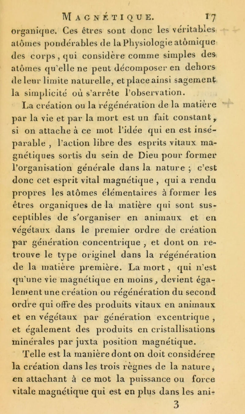 / Magnétique. 17 organique. Ces êtres sont donc les véritables atomes pondérables de la Physiologie atomique des corps, qui considère comme simples des atomes qu’elle ne peut décomposer en dehors de leur limite naturelle, et place ainsi sagement la simplicité où s’arrête l’observation. La création ou la régénération de la matière par la vie et par la mort est un fait constant y si on attache à ce mot l’idée qui en est insé- parable , l’action libre des esprits vitaux ma- gnétiques sortis du sein de Dieu pour former l’organisation générale dans la nature ; c’est donc cet esprit vital magnétique , qui a rendu propres les atomes élémentaires à former les êtres organiques de la matière qui sont sus- ceptibles de s'organiser en animaux et en végétaux dans le premier ordre de création par génération concentrique ? et dont on re- trouve le type originel dans la régénération de la matière première. La mort , qui n’est qu’une vie magnétique en moins , devient éga- lement une création ou régénération du second ordre qui offre des produits vitaux en animaux et en végétaux par génération excentrique , et également des produits en cristallisations minérales par juxta position magnétique. Telle est la manière dont on doit considérer la création dans les trois règnes de la nature, en attachant à ce mot la puissance ou force vitale magnétique qui est en plus dans les ani- 3