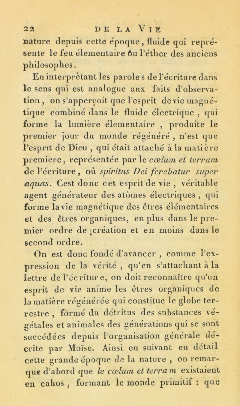 nature depuis cette époque, fluide qui repré- sente le feu élémentaire 6u l’éther des anciens philosophes. En interprétant les parole s de l’écriture dans le sens qui est analogue anx faits d’observa- tion , on s’apperçoit que l’esprit de vie magné- tique combiné dans le lluide électrique , qui forme la lumière élémentaire , produite le premier jour du monde régénéré , n’est que l’esprit de Dieu , qui était attaché à la matière première, représentée par le cœlum et terrain de l’écriture , où spiritus Dei ferebatur super aquas. Cest donc cet esprit de vie , véritable agent générateur des atomes électriques , qui forme la vie magnétique des êtres élémentaires et des êtres organiques, en plus dans le pre- mier ordre de création et en moins dans le second ordre. On est donc fondé d’avancer comme l’ex- pression de la vérité , qu’en s’attachant à la lettre de l’écriture, on doit reconnaître qu’un esprit de vie anime les êtres organiques de la matière régénérée qui constitue le globe ter- restre , formé du détritus des substances vé- gétales et animales des générations qui se sont succédées depuis l’organisation générale dé- crite par Moïse. Ainsi en suivant en détail cette grande époque de la nature , on remar- que d’abord que le cœlum et terra in existaient en cahos 7 formant le monde primitif : que