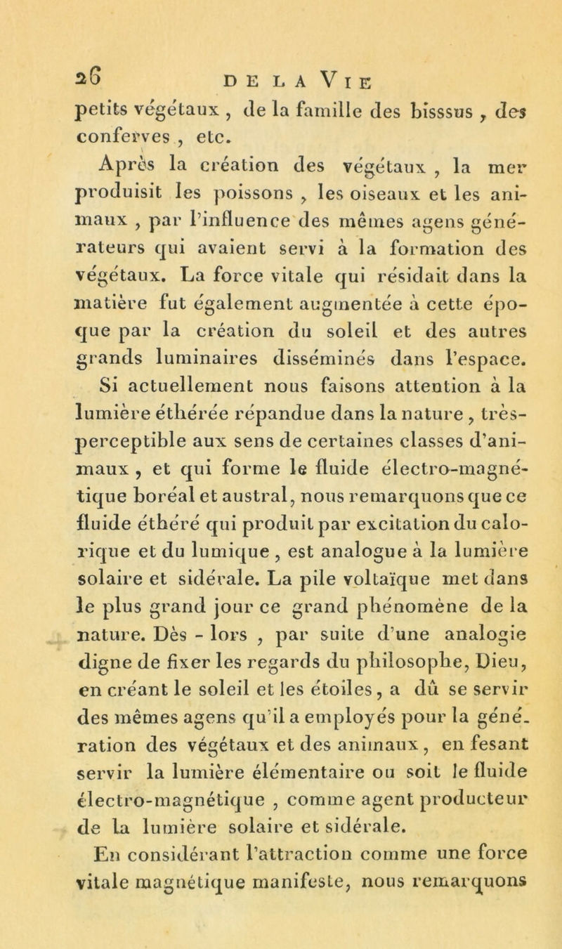 petits végétaux , de la famille des bisssus 7 des conferves , etc. Après la création des végétaux , la mer produisit les poissons > les oiseaux et les ani- maux , par l’influence des mêmes agens géné- rateurs qui avaient servi à la formation des végétaux. La force vitale qui résidait dans la matière fut également augmentée à cette épo- que par la création du soleil et des autres grands luminaires disséminés dans l’espace. Si actuellement nous faisons attention à la lumière éthérée répandue dans la nature ? très- perceptible aux sens de certaines classes d’ani- maux , et qui forme le fluide électro-magné- tique boréal et austral, nous remarquons que ce fluide éthéré qui produit par excitation du calo- rique et du lumique , est analogue à la lumière solaire et sidérale. La pile voltaïque met dans le plus grand jour ce grand phénomène de la nature. Dès - lors , par suite d’une analogie digne de fixer les regards du philosophe, Dieu, en créant le soleil et les étoiles, a dû se servir des mêmes agens qu’il a employés pour la géné. ration des végétaux et des animaux , en fesant servir la lumière élémentaire ou soit le fluide électro-magnétique , comme agent producteur de la lumière solaire et sidérale. En considérant l’attraction comme une force vitale magnétique manifeste, nous remarquons