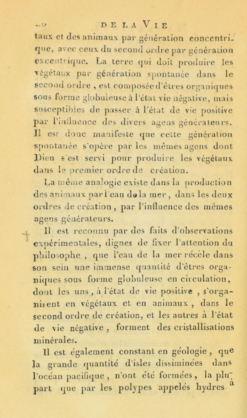 taux et des animaux par génération concentri- que, avec ceux du second ordre par génération excentrique. La terre qui doit produire les végétaux par génération spontanée dans le second ordre , est composée d’êtres organiques sous forme globuleuse à l’état vie négative, mais susceptibles de passer à l'état de vie positive par i’induence des divers agens générateurs. Il est donc manifeste que celte génération spontanée s’opère par les mêmes agens dont Dieu s est servi pour produire les végétaux dans le premier ordre de création. La même analogie existe dans la production des animaux pari eau d«la mer , dans les deux ordres de création, par l’influence des mêmes agens générateurs. Il est reconnu par des faits d’observations expérimentales, dignes de fixer l’attention du philosophe , que l’eau de la mer récèle dans son sein une immense quantité d’êtres orga- niques sous forme globuleuse en circulation, dont les uns, à l’état de vie positive , s’orga- nisent en végétaux et en animaux , dans le second ordre de création, et les autres à l'état de vie négative , forment des cristallisations minérales. Il est également constant en géologie , que la grande quantité d’isles disséminées dans l’océan pacifique, n’ont été formées, la plu part que par les polypes appelés hydres a