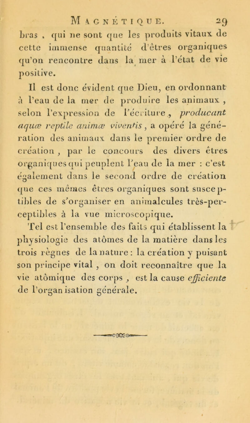 bras , qui ne sont que les produits vitaux de cette immense quantité d’êtres organiques qu’on rencontre dans la mer à l’état de vie positive. Il est donc évident que Dieu, en ordonnant à l’eau de la mer de produire les animaux , selon l’expression de récriture , producant aquæ reptile animœ vivenHs, a opéré la géné- ration des animaux dans le premier ordre de création , par le concours des divers êtres organiques qui peuplent l'eau de la mer : c’est également dans le second ordre de création O que ces mêmes êtres organiques sont suscep- tibles de s'organiser en animalcules très-per- ceptibles à la vue microscopique. Tel est l’ensemble des faits qui établissent la physiologie des atomes de la matière dans les trois règnes de la nature : la création y puisant son principe vital , on doit reconnaître que la vie atomique des corps ,, est la cause efficiente de l’organisation générale.