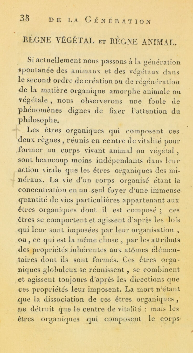 REGNE VÉGÉTAL et RÈGNE ANIMAL. Si actuellement nous passons a la génération, spontanée tles animaux et (les végétaux clans le second ordre de création ou de régénération de la matière organique amorphe animale ou végétale , nous observerons une foide de phénomènes dignes de fixer l’attention du philosophe. Les êtres organiques qui composent ces deux règnes , réunis en centre de vitalité pour former un corps vivant animal ou végétai , sont beaucoup moins indépendants dans leur action vitale que les êtres organiques des mi- néraux. La vie d'un corps organisé étant la concentration en un seul foyer d’une immense quantité de vies particulières appartenant aux êtres organiques dont il est composé ; ces êtres se comportent et agissent d’après les lois qui leur sont imposées par leur organisation , ou y ce qui est la même chose , par les attributs des propriétés inhérentes aux atomes élémen- taires dont ils sont formés. Ces êtres or,a- O niques globuleux se réunissent , se combinent et agissent toujours d’après les directions que ces propriétés leur imposent. La mort n’étant que la dissociation de ces êtres organiques , ne détruit que le centre de vitalité : mais les êtres organiques qui composent le corps